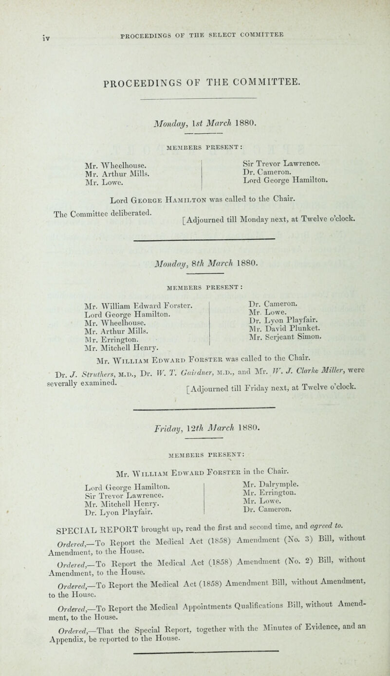 PROCEEDINGS OF THE SELECT COMMITTEE PROCEEDINGS OF THE COMMITTEE. Monday, 1st March 1880. MEMBERS PRESENT : Mr. Wheelhouse. Mr. Arthur Mills. Mr. Lowe. Sir Trevor Lawrence. Dr. Cameron. Lord George Hamilton. Lord George Hamilton was called to the Chair. The Committee deliberated. [Adjourned till Monday next, at Twelve o’clock. Monday. 8th March 1880. MEMBERS PRESENT: Mr. William Edward Forster. Lord George Hamilton. Mr. Wheelhouse. Mr. Arthur Mills. Mr. Errington. Mr. Mitchell Henry. Mr. William Edward Forster was Dr. Cameron. Mr. Lowe. Dr. Lyon Playfair. Mr. David Plunket. Mr. Serjeant Simon. called to the Chair. Dr. J. Struthers, M.D., Dr. W. T. Gait drier, M.D., and Mr. TV. J. Clarlie Miller, were severally examined. [Adjourned till Friday next, at Twelve o’clock. Friday, 12th March 1880. members present: Mr. William Edward Forster in the Chair. Lord George Hamilton. Sir Trevor Lawrence. Mr. Mitchell Henry. Dr. Lyon Playfair. Mr. Dalrymple. Mr. Errington. Mr. Lowe. Dr. Cameron. SPECIAL REPORT brought up, read the first and second time, and agiced to. Ordered, To Report the Medical Act (1858) Amendment (No. 3) Bill, without Amendment, to the blouse. Ordered,—To Report the Medical Act (1858) Amendment (No. 2) Bill, without Amendment, to the House. Ordered, To Report the Medical Act (1858) Amendment Bill, without Amendment, to the House. Ordered, To Report the Medical Appointments Qualifications Bill, without Amend- ment, to the House. Ordered,—That the Special Report, together with the Minutes of Evidence, and an Appendix, be reported to the House.