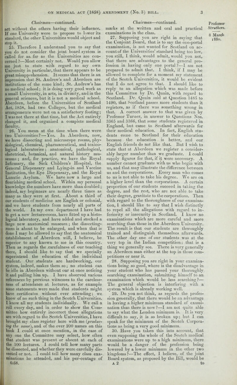 Chairman—continued. act without the others having their influence. If one University were to propose to lower its standard, the other Universities would object and stop it. 25. Therefore I understand you to say that you do not consider the joint board system is called for as- far as the Universities are con- cerned ?—Most certainly not. Would you allow me just to state with regard to my own University in particular, that there appears to be great misapprehension. It seems that there is an impression that St. Andrew’s and Aberdeen are institutions of the same kind; St. Andrew’s has no medical school; it is doing very good work as a small University, in arts, in divinity, and in the general sciences, but it is not a medical school. Aberdeen, before the Universities of Scotland Act, 1858, had two Colleges, but the medical arrangements were not on a satisfactory footing; I was not there at that time, but the Act entirely changed it, and organised a complete medical faculty. 26. You mean at the time when there were two Universities? — Yes. In Aberdeen, now, we have dissecting and microscope rooms, phy- siological, chemical, pharmaceutical, and toxico- logical laboi’atories ; anatomical, pathological, obstetrical, botanical, and natural history mu- seums ; and, for practice, we have the Royal Infirmary, the Sick Children’s Hospital, the General Dispensary and Lying-in and Vaccine Institution, the Eye Dispensary, and the Royal Lunatic Asylum. We have now a large and flourishing medical school. Within my personal knowledge the numbers have more than doubled; indeed, my beginners are nearly three times as many as they were at first. About a third of our students of medicine are English or colonial, and we have students from nearly all parts of the world. In my own department I have had to get a new lecture-room, have fitted up a histo- logical laboratory, and have added and stocked a large new anatomical museum ; the dissecting- room is about to be enlai’ged, and when that is done I may be allowed to say that the anatomical establishment of Aberdeen will, I believe, be superior to any known to me in this country. Then as regards the .carefulness of our teaching there, I should like to say that we specially superintend the education of the individual student. Our students are hardworking, our system, indeed, makes them so ; no student can be idle in Aberdeen without our at once noticing it and pulling him up. I have observed various references by previous witnesses to the careless- ness of attendance at lectures, as for example some statements were made that students might have certificates without ever attending; we know of no such thing in the Scotch Universities. I know all my students individually. We call a roll every day, and in order to show the Com- mittee how entirely incorrect those allegations are with regard to the Scotch Universities, I have brought my class register here with me {produc- ing the same), and of the over 200 names on this book I could at once mention, in the case of any one the Committee may select, how often that student was present or absent at each of the 100 lectures. I could tell how many parts he dissected, and whether they were carefully dis- sected or not. I could tell how many class exa- minations he attended, and his per-centage of 0.68. Chairman—continued. marks at the written and oral and practical examinations in the class. 27. Supposing you are right in saying that the Conjoint Board, that is to say the one-portal examination, is not wanted for Scotland on ac- count of the Universities’ standard being too low, you still, I think, would admit, would you not, that there are advantages to the general pro- fession in having only one portal ?—I am not prepared to admit that. I think, if I may be allowed to complete for a moment my statement of the Scotch Universities, it would be evident that I do not agree to that. I should like to reply to an allegation which was made before this Committee by Dr. Quain, with regard to Scotland. Dr. Quain said at Question 1485 to 1490, that Scotland passes more students than it registers, as if there was something wrong in that. A correct answer to that was given by Professor Turner, in answer to Questions Nos. 3365 and 3366, that some students registered in England, but came to Scotland afterwards for their medical education. In fact, English stu- dents come to Scotland for their education because the education is better, and our English friends do not like that. But I wish to state that at Aberdeen we register a consider- ably larger number than we graduate. I could supply figures for that, if it were necessary. A number cannot graduate with us who begin with us, and that may illustrate the difference between us and the corporations. Every man who comes to us is not able to take his degree. We are on a higher level than the corporations. A certain proportion of our students succeed in taking the degree, and the rest, who are not able to take their degree, gravitate to the corporations. Then with regard to the thoroughness of our examina- tion, I should like to say that I wish distinctly to repel all the allegations with regard to in- feriority or insecurity in Scotland. I know no examinations which are more careful and more searching than those in the Aberdeen University. The result is that our students are thoroughly trained and distinguish themselves afterwards. The other day one of our students was at the very top in the Indian competition; that is a thing we generally see. There is very generally an Aberdeen man either at the top in those com- petitions or near it. 28. Supposing you are right in your examina- tions being so good, where is the disadvantage in your student who has passed your thoroughly searching examination, submitting himself to an examination which would be less searching ?— The general objection is interfering with a system which is already working well. 29. Do you not think, as regards the profes- sion generally, that there would be an advantage in having a higher minimum standard of exami- nation than there is now?—I am not quite able to say what the London minimum is. It is very difficult to say, it is so broken up; but I can speak for the minimum of the Scotch Corpora- tions as being a very good minimum. 30. Have you taken this into account, that even supposing the whole of the Scotch medical examinations were up to a high minimum, there would be a danger of the profession being lowered by a lower minimum in the other two kingdoms ?—The effect, I believe, of the joint Board system, as proposed by the Bill, would be A 2 to Professoi Struthers 8 March 1880.