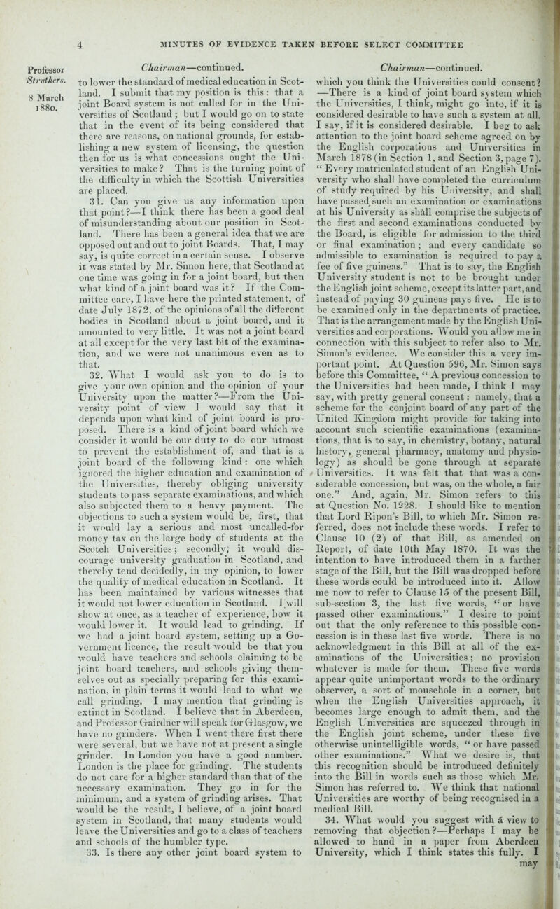 Professor Strut hers. 8 March 1880. Chairman—continued. to lower the standard of medical education in Scot- land. I submit that my position is this : that a joint Board system is not called for in the Uni- versities of Scotland ; but I would go on to state that in the event of its being considered that there are reasons, on national grounds, for estab- lishing a new system of licensing, the question then for us is what concessions ought the Uni- versities to make ? That is the turning point of the difficulty in which the Scottish Universities are placed. 31. Can you give us any information upon that point?—I think there has been a good deal of misunderstanding about our position in Scot- land. There has been a general idea that we are opposed out and out to joint Boards. That, I may say, is quite correct in a certain sense. I observe it was stated by Mr. Simon here, that Scotland at one time was going in for a joint board, but then what kind of a joint board was it? If the Com- mittee care, I have here the printed statement, of date July 1872, of the opinions of all the different bodies in Scotland about a joint board, and it amounted to very little. It was not a joint board at all except for the very last bit of the examina- tion, and we were not unanimous even as to that. 32. What I would ask you to do is to give your own opinion and the opinion of your University upon the matter?—From the Uni- versity point of view I would say that it depends upon what kind of joint board is pro- posed. There is a kind of joint board which we consider it would be our duty to do our utmost to prevent the establishment of, and that is a joint board of the following kind : one which ignored the higher education and examination of o a .... the Universities, thereby obliging university students to pass separate examinations, and which also subjected them to a heavy payment. The objections to such a system would be, first, that it would lay a serious and most uncalled-for money tax on the large body of students at the Scotch Universities; secondly, it would dis- courage university graduation in Scotland, and thereby tend decidedly, in my opinion, to lower the quality of medical education in Scotland. It has been maintained by various witnesses that it would not lower education in Scotland. I will show at. once, as a teacher of experience, how it would lower it. It would lead to grinding. If we had a joint board system, setting up a Go- vernment licence, the result would be that you would have teachers and schools claiming to be joint board teachers, and schools giving them- selves out as specially preparing for this exami- nation, in plain terms it would lead to what we call grinding. I may mention that grinding is extinct in Scotland. I believe that in Aberdeen, and Professor Gairdner will speak for Glasgow, we have no grinders. When I went there first there were several, but we have not at present a single grinder. In London you have a good number. London is the place for grinding. The students do not care for a higher standard than that of the necessary examination. They go in for the minimum, and a system of grinding arises. That would be the result, I believe, of a joint board system in Scotland, that many students would leave the Universities and go to a class of teachers and schools of the humbler type. 33. Is there any other joint board system to Chairman—continued. which you think the Universities could consent? —There is a kind of joint board system which the Universities, I think, might go into, if it is considered desirable to have such a system at all. I say, if it is considered desirable. I beg to ask attention to the joint board scheme agreed on by the English corporations and Universities in March 1878 (in Section 1, and Section 3, page 7). “ Every matriculated student of an English Uni- versity who shall have completed the curriculum of study required by his University, and shall have passed, such an examination or examinations at his University as shMl comprise the subjects of the first and second examinations conducted by the Board, is eligible for admission to the third or final examination; and every candidate so admissible to examination is required to pay a fee of five guineas.” That is to say, the English University student is not to be brought under the English joint scheme, except its latter part, and instead of paying 30 guineas pays five. He is to be examined only in the departments of practice. That is the arrangement made by the English Uni- versities and corporations. Would you allow me in connection with this subject to refer also to Mr. Simon’s evidence. We consider this a very im- portant point. At Question 596, Mr. Simon says before this Committee, “ A previous concession to the Universities had been made, I think I may say, with pretty general consent: namely, that a scheme for the conjoint board of any part of the United Kingdom might provide for taking into account such scientific examinations (examina- tions, that is to say, in chemistry, botany, natural history, general pharmacy, anatomy and physio- logy) as should be gone through at separate Universities. It was felt that that was a con- siderable concession, but was, on the whole, a fair one.” And, again, Mr. Simon refers to this at Question No. 1228. I should like to mention that Lord liipon’s Bill, to which Mr. Simon re- ferred, does not include these words. I refer to Clause 10 (2) of that Bill, as amended on Report, of date 10th May 1870. It was the intention to have introduced them in a farther stage of the Bill, but the Bill was dropped before these words could be introduced into it. Allow me now to refer to Clause 15 of the present Bill, sub-section 3, the last five words, “ or have passed other examinations.” I desire to point out that the only reference to this possible con- cession is in these last five words. There is no acknowledgment in this Bill at all of the ex- aminations of the Universities; no provision whatever is made for them. These five words appear quite unimportant words to the ordinary observer, a sort of mousehole in a corner, but when the English Universities apjxroach, it becomes large enough to admit them, and the English Universities are squeezed through in the English joint scheme, under these five otherwise unintelligible words, “ or have passed other examinations.” What we desire is, that this recognition should be introduced definitely into the Bill in words 6uch as those which Mr. Simon has referred to. We think that national Universities are worthy of being l-ecognised in a medical Bill. 34. What would you suggest with a view to removing that objection ?—JPerhaps I may be allowed to hand in a paper from Aberdeen University, which I think states this fully. I may ti e j i1 Is lx ;■) ‘ I . 11 in Jit: I :: * ll [if; ! : ; I I