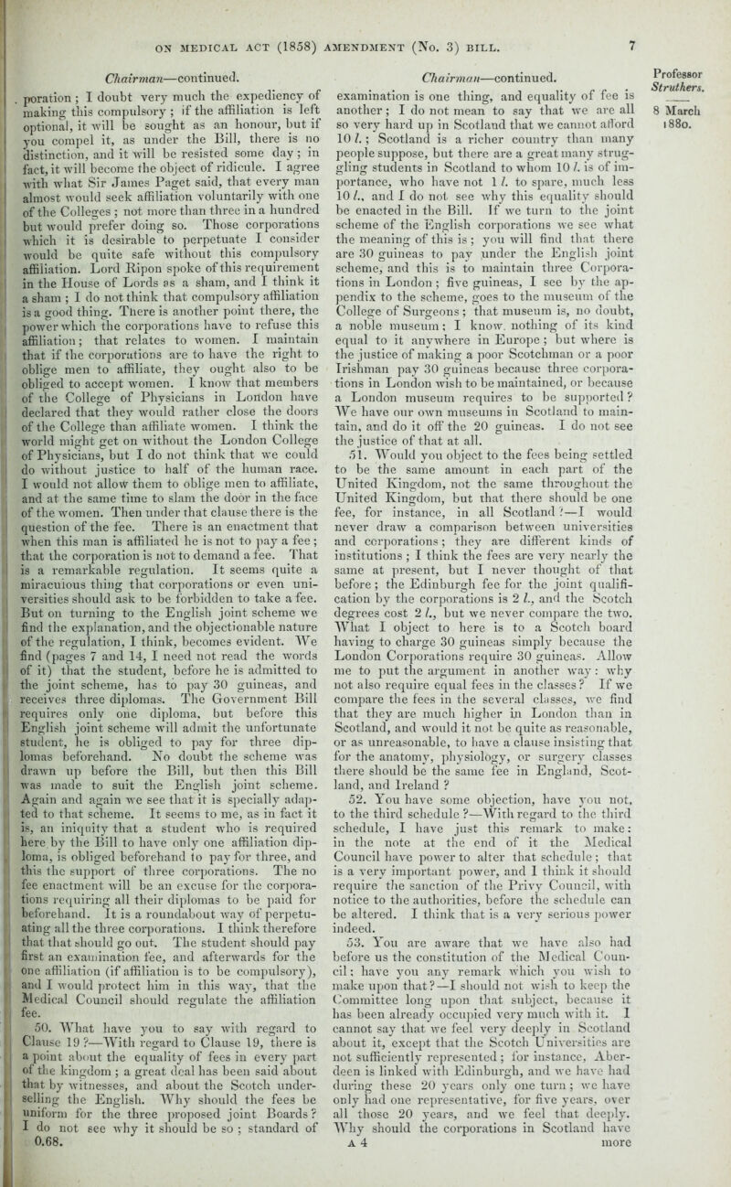 Chairman—continued. poration ; I doubt very much the expediency of making this compulsory ; if the affiliation is left optional, it will be sought as an honour, but if you compel it, as under the Bill, there is no distinction, and it will be resisted some day ; in fact, it will become the object of ridicule. I agree with what Sir James Paget said, that every man almost would seek affiliation voluntarily with one of the Colleges : not more than three in a hundred but would prefer doing so. Those corporations which it is desirable to perpetuate I consider would be quite safe without this compulsory affiliation. Lord Ripon spoke of this requirement in the House of Lords as a sham, and I think it a sham ; I do not think that compulsory affiliation is a good thing. Tliere is another point there, the power which the corporations have to refuse this affiliation; that relates to women. I maintain that if the corporations are to have the right to oblige men to affiliate, they ought also to be obliged to accept women. I know that members of the College of Physicians in London have declared that they would rather close the doors of the College than affiliate women. I think the world might get on without the London College of Physicians, but I do not think that we could do without justice to half of the human race. I would not allow them to oblige men to affiliate, and at the same time to slam the door in the face of the women. Then under that clause there is the question of the fee. There is an enactment that when this man is affiliated he is not to pay a fee; that the corporation is not to demand a fee. That is a remarkable regulation. It seems quite a miraculous thing that corporations or even uni- versities should ask to be forbidden to take a fee. But on turning to the English joint scheme we find the explanation, and the objectionable nature of the regulation, I think, becomes evident. We find (pages 7 and 14, I need not read the words of it) that the student, before he is admitted to the joint scheme, has to pay 30 guineas, and receives three diplomas. The Government Bill requires only one diploma, but before this English joint scheme will admit the unfortunate student, he is obliged to pay for three dip- lomas beforehand. No doubt the scheme was drawn up before the Bill, but then this Bill was made to suit the English joint scheme. Again and again we see that it is specially adap- ted to that scheme. It seems to me, as in fact it is, an iniquity that a student who is required here, by the Bill to have only one affiliation dip- loma, is obliged beforehand to pay for three, and this the support of three corporations. The no fee enactment will be an excuse for the corpora- tions requiring all their diplomas to be paid for beforehand. It is a roundabout way of perpetu- ating all the three corporations. I think therefore that that should go out. The student should pay first an examination fee, and afterwards for the one affiliation (if affiliation is to be compulsory), and I would protect him in this way, that the Medical Council should regulate the affiliation fee. 50. What have you to say with regard to Clause 19?—With regard to Clause 19, there is a point about the equality of fees in every part of the kingdom ; a great deal has been said about that by witnesses, and about the Scotch under- selling the English. Why should the fees be uniform for the three proposed joint Boards ? I do not 6ee why it should be so ; standard of 0.68. Chairman—continued. examination is one thing, and equality of fee is another; I do not mean to say that we are all so very hard up in Scotland that we cannot afford 10 ; Scotland is a richer country than many people suppose, but there are a great many strug- gling students in Scotland to whom 10 /. is of im- portance, who have not 1 l. to spare, much less 10 and I do not see why this equality should be enacted in the Bill. If we turn to the joint scheme of the English corporations we see what the meaning of this is ; you will find that there are 30 guineas to pay under the English joint scheme, and this is to maintain three Corpora- tions in London ; five guineas, I see by the ap- pendix to the scheme, goes to the museum of the College of Sui'geons ; that museum is, no doubt, a noble museum; I know, nothing of its kind equal to it anywhere in Europe ; but where is the justice of making a poor Scotchman or a poor Irishman pay 30 guineas because three corpora- tions in London wish to be maintained, or because a London museum requires to be supported ? We have our own museums in Scotland to main- tain, and do it off the 20 guineas. I do not see the justice of that at all. 51. Would you object to the fees being settled to be the same amount in each part of the United Kingdom, not the same throughout the United Kingdom, but that there should be one fee, for instance, in all Scotland ?—I would never draw a comparison between universities and corporations; they are different kinds of institutions ; I think the fees are very nearly the same at present, but I never thought of that before; the Edinburgh fee for the joint qualifi- cation by the corporations is 2 l., and the Scotch degrees cost 2 but we never compare the two. What I object to here is to a Scotch board having to charge 30 guineas simply because the London Corporations require 30 guineas. Allow me to put the argument in another way: why not also require equal fees in the classes ? If we compare the fees in the several classes, we find that they are much higher in London than in Scotland, and would it not. be quite as reasonable, or as unreasonable, to have a clause insisting that for the anatomy, physiology, or surgery classes there should be the same lee in England, Scot- land, and Ireland ? 52. You have some objection, have you not, to the third schedule ?—With regard to the third schedule, I have just this remark to make: in the note at the end of it the Medical Council have power to alter that schedule ; that is a very important power, and I think it should require the sanction of the Privy Council, with notice to the authorities, before the schedule can be altered. I think that is a very serious power indeed. 53. You are aware that we have also had before us the constitution of the Medical Coun- cil ; have you any remark which you wish to make upon that?—I should not wish to keep the Committee long upon that subject, because it has been already occupied very much with it. 1 cannot say that we feel very deeply in Scotland about it, except that the Scotch Universities are not sufficiently represented ; for instance, Aber- deen is linked with Edinburgh, and we have had during these 20 years only one turn ; we have only had one representative, for five years, over all those 20 years, and we feel that deeply. AYhy should the corporations in Scotland have A 4 more Professor Struthers. 8 March 1880.