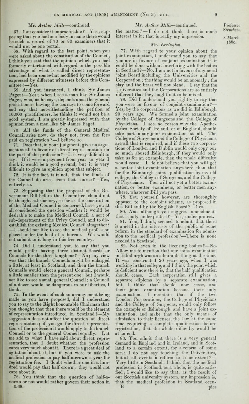 Mr. Arthur Mills—continued. 67. You consider it impracticable ?—Yes ; sup- posing that you had one body in name there would be such a crowd of 70 or 80 examiners that it would not be one portal. 68. With regard to the last point, when you were asked about the constitution of the Council, I think you said that the opinion which you had formerly entertained with regard to the possible advantage of what is called direct representa- tion, had been somewhat modified by the opinions expressed by different witnesses before this Com- mittee ?—Yes. 69. And you instanced, I think, Sir James Paget?—Yes ; when I see a man like Sir James Paget, who, as he says, depends upon the general practitioners having the courage to come forward and say that notwithstanding the petition of 10,000 practitioners, he thinks it would not be a good system, I am greatly impressed with that opinion from a man like Sir James Paget. 70. All the funds of the General Medical Council arise now, do they not, from the fees paid on registration ?—I believe so. 71. Does that, in your j udgment, give no argu- ment at all in favour of direct representation on the part of the profession ?—It is very difficult to say. If it were a payment from year to year I think it would be a good ground, but it is very difficult to give an opinion upon that subject. 72. It is the fact, is it not, that the funds of the Council do arise from that source ?—Yes, entirely so. 73. Supposing that the proposal of the Go- vernment Bill before the Committee should not be thought satisfactory, so far as the constitution of the Medical Council is concerned, have you at all considered the question whether it would be desirable to make the Medical Council a sort of sub-department of the Privy Council, and to dis- establish the existing Medical Council altogether? —I should not like to see the medical profession placed under the heel of a bureau. We would not submit to it long in this free country. 74. Did I understand you to say that you would prefer having three distinct Boards or Councils for the three kingdoms?—No; my view was that the branch Councils might be enlarged a little, at least in Scotland, and then the branch Councils would elect a general Council, p>erhaps a little smaller than the present one ; but I would not like to see a small general Council; a Council of a dozen would be dangerous to our liberties, I think. 75. In the event of such an arrangement being made as you have proposed, did I understand you to say to the Right honourable Chairman that you thought that then there would be the element of representation introduced in Scotland ?—My suggestion does not affect the question of direct representation; if you go for direct representa- tion of the profession it would apply to the branch Council or to the general Council equally. Let me add to what I have said about direct repre- sentation, that I doubt whether the profession cares very much about it. There is a great deal of agitation about it, but if you were to ask the medical profession to pay half-a-crown a year for registration fee. I doubt whether one in a hun- dred would pay that half crown ; they would not care about it. 76. You think that the question of half-a- crown or not would rather govern their action in 0.68. Mr. Arthur Mills—continued, the matter?.— I do not think there is much interest in it; that is really my impression. Mr. Erring ton. 77. With regard to your opinion about the joint examination, I understand you to say that you are in favour of conjoint examination if it could be done without interfering with the bodies in Scotland?—No, I am notin favour of a general joint Board including the Universities and the Corporation ; the thing would be an anomaly ; the clay and the brass will not blend. I say that the Universities and the Corporations are so entirely different that they ought not to be mixed. 78. Did I understand you rightly to say that you were in favour of conjoint examination ?— Yes, by the corporations, as we did in Edinburgh 20 years ago. We formed a joint examination by the College of Surgeons and the College of Physicians. I see no reason why the Apothe- caries Society of Ireland, or of England, should take part in any joint examination at all. The College of Surgeons and the College of Physicians are all that is required, and if these two corpora- tions of London and Dublin would only copy our so much abused Edinburgh, if they would only take us for an example, then the whole difficulty would cease. I do not believe that you will get a better joint examination anywhere than that for the Edinburgh joint qualification by my old college, the College of Surgeons, and the College of Physicians. You will not get a better exami- nation, or better examiners, or better men any- where, whatever Bill you pass. 79. You yourself, however, are thoroughly opposed to the conjoint scheme, as proposed in this Bill and by the English Board?—Yes. 80. And although you suggest amendments that is only under protest?—Yes, under protest. 81. You, I think, seemed to admit that there is a need in the interests of the public of some reform in the standard of examination for admis- sion to the medical profession ?—There is none needed in Scotland. 82. Not even in the licensing bodies?—No. Allow me to mention that cur joint examination in Edinburgh was an admirable thing at the time. It was constructed 20 years ago, when I was working in thatcollege, and I think the point which is deficient now there is, that the half qualification should cease. Each corporation still gives a separate diploma by a separate examination, but I think that should now cease, and their joint examination become their only examination. I maintain that if the two London Corporations, the College of Physicians and the College of Surgeons, would only follow the example of Edinburgh and have a joint ex- amination, and make that the only means of admission to their licenses, the law at the same time requiring a complete qualification before registration, that the whole difficulty would be at an end. 83. You admit that there is a very general demand in England and in Ireland, and in Scot- land to a certain extent, for a reform of some sort; I do not say touching the Universities, but at all events a reform to some extent ?— Very little in Scotland; I think that the medical profession in Scotland, as a whole, is quite satis- fied ; 1 would like to say that, as the result of our Scottish university system, my impression is, that the medical profession in Scotland occu- B pies Professor Strutherts. 8 March