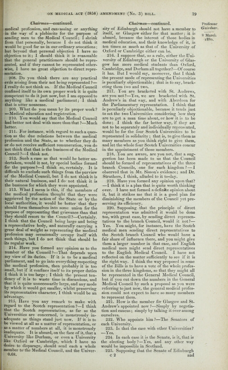 Chairman—continued. i medical profession, and canvassing or anything I in the way of a plebiscite for the purpose of j sending men to the Medical Council; I shrink from that personally, because I do not think it would be good for us in our ordinary avocations; but beyond that personal objection I have no objection to it; I should think it is reasonable that the general practitioners should be repre- sented, and if they cannot be represented other- wise, I have no great objection to direct repre- sentation. 208. Do you think there are any practical evils arising from their not being represented ?— I really do not think so. If the Medical Council confined itself to its own proper work it is quite competent to do it just now, but I am opposed to anything like a medical parliament; I think that is utter nonsense. 209. What do you mean by its proper work ? —Medical education and registration. 210. You would say that the Medical Council had better not deal with more than that ?—Much better. 211. For instance, with regard to such a ques- tion as the due relations between the medical profession and the State, as to whether they do or do not receive sufficient remuneration, you do not think that that is the business of the Medical Council ?—I think not. 212. Such a case as that would be better un- dertaken, would it not, by special bodies formed for the purpose ?—I think so, certainly. It is difficult to exclude such things from the purview of the Medical Council, but I do not think it is their natural business, and I do not think it is the business for which they were appointed. 213. What I mean is this, if the members of the medical profession thought that they were aggrieved by the action of the State or by the local authorities, it would be better that they should form themselves into some union for the purpose of representing that grievance than that they should resort to the Council ?—Certainly. I think that the Council being large and being a representative body, and naturally carrying a great deal of weight as representing the medical profession may occasionally occupy itself with such things, but I do not think that should be its regular work. 214. Have you formed any opinion as to the number ol the Council ?—That depends upon my view of its duties. If it is to be a medical parliament, and to go into everything respecting the medical profession, then probably it is too small, but if it confines itself to its proper duties I think it is too large ; I think the present ten- dency of it is to waste time in discussions, and that it is quite unnecessarily large, and any mode by which it would get smaller, whilst preserving its representative character, I think would be an advantage. 215. Have you any remark to make with regard to the Scotch representation ?—I think that the Scotch representation, as far as the Universities are concerned, is monstrously in- adequate as things stand just now. If it is to be viewed at all as a matter of representation, or as a matter of numbers at all, it is monstrously inadequate. It is absurd, on the face of it, that a University like Durham, or even a University like Oxford or Cambridge, which I have no desire to disparage, should send each a whole member to'the Medical Council, and the Univer- 0.68. Chairman—continued. sity of Edinburgh should not have a member to itself, or Glasgow either for that matter; it is absurd, because the interest of those bodies in medical education, and their knowledge of it, is ten times as much as that of the University of Oxford or Cambridge either can be. 216. I suppose that, as a rule, either the Uni- versity of Edinburgh or the University of Glas- gow has more medical students than Oxford, Cambridge, and Durham all together?—Of course it has. But I would say, moreover, that I think the present mode of representing the Universities is peculiarly objectionable ; that is to say, brack- eting them two and two. 217. You are bracketed with St. Andrews, are you not?—Yes, we are bracketed with St. Andrew’s in that way, and with Aberdeen for the Parliamentary representation. I think that is peculiarly objectionable, because it tends just to set the two Universities considering how they are to get a man time about, or how it is to be done; I think the far better way, if they are not to be separately and individually represented, would be for the four Scotch Universities to be represented in solidarity ; that is, to give them as many members as you think right to give them, and let the whole four Scotch Universities concur in the appointment of those members. 218. You are aware, are you not, that a sug- gestion has been made to us that the Council should be formed of representatives of the three branch Councils, one for each kingdom? — I observed that in Mr. Simon’s evidence; and Dr. Struthers, I think, alluded to it to-day. 219. Have you formed any opinion upon that? —I think it is a plan that is quite worth thinking ovei\ I have not formed a definite opinion about it, but it strikes me that it is a good plan for diminishing the members of the Council yet pre- serving its efficiency. 220. Supposing that the principle of direct representation was admitted it would be done too, with great ease, by sending direct represen- tatives to the branch Council, would it not ?— Yes. You might, for instance, have the Scotch medical men sending direct representatives to the Scotch branch Council who would have a fair share of influence there, and you might give them a larger number in that case, and English medical men might send direct representatives to the English Medical Council. I have not reflected on the matter sufficiently to see if it is the right way. I think the way proposed in some of the Bills is to have a vote of the whole profes- sion in the three kingdoms, so that they might all be represented in the General Medical Council, but if you cut down the numbers in the General Medical Council by such a proposal as you were referring to just now, the general medical profes- sion could not expect to have so many members to represent them. 221. How is the member for Glasgow and St. Andrew’s appointed now ?—Simply by negotia- tion and caucus; simply by talking it over among ourselves. 222. Who appoints him ?—The Senators of each University. 223. Is that the case with other Universities? —Yes. 224. In each case it is the Senate, is it, that is the electing body?—Yes, and any other way would be impossible in Scotland. 225. Supposing that the Senate of Edinburgh C 2 and Professor Gairdner. 8 March 1880.