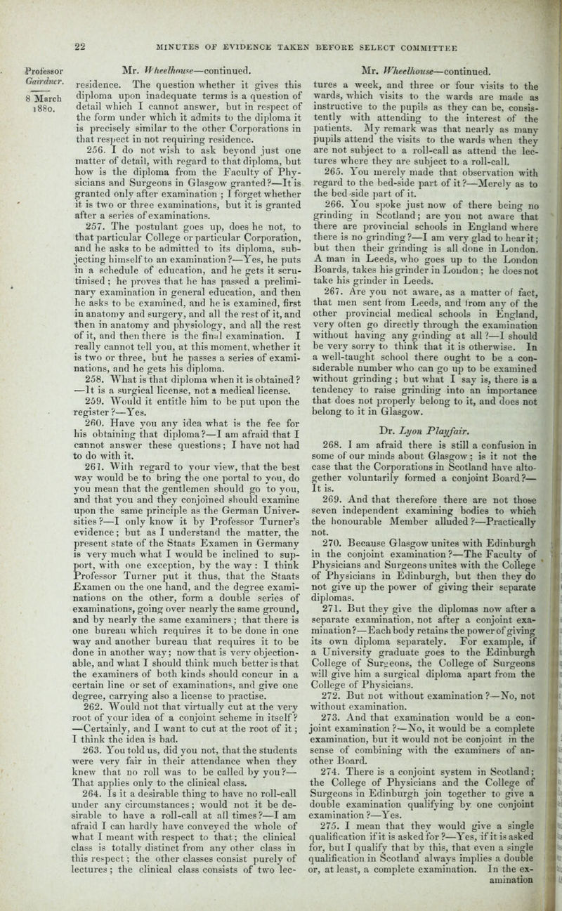 Gairdner. 8 March ]88o. 22 MINUTES OF EVIDENCE TAKEN BEFORE SELECT COMMITTEE residence. The question whether it gives this diploma upon inadequate terms is a question of detail which I cannot answer, but in respect of the form under which it admits to the diploma it is precisely similar to the other Corporations in that respect in not requiring residence. 256. I do not wish to ask beyond just one matter of detail, with regard to that diploma, but how is the diploma from the Faculty of Phy- sicians and Surgeons in Glasgow granted?—It is granted only after examination ; I forget whether it is two or three examinations, but it is granted after a series of examinations. 257. The postulant goes up, does he not, to that particular College or particular Corporation, and he asks to be admitted to its diploma, sub- jecting himself to an examination?—Yes, he puts in a schedule of education, and he gets it scru- tinised ; he proves that he has passed a prelimi- nary examination in general education, and then he asks to be examined, and he is examined, first in anatomy and surgery, and all the rest of it, and then in anatomy and physiology, and all the rest of it, and then there is the final examination. I really cannot tell you, at this moment, whether it is two or three, but he passes a series of exami- nations, and he gets his diploma. 258. What is that diploma when it is obtained ? —It is a surgical license, not a medical license. 259. Would it entitle him to be put upon the register ?—Yes. 260. Have you any idea what is the fee for his obtaining that diploma?—I am afraid that I cannot answer these questions; I have not had to do with it. 261. With regard to your view, that the best way would be to bring the one portal to you, do you mean that the gentlemen should go to you, and that you and they conjoined should examine upon the same principle as the German Univer- sities ?—I only know it by Professor Turner’s evidence; but as I understand the matter, the present state of the Staats Examen in Germany is very much what I would be inclined to sup- port, with one exception, by the way : I think Professor Turner put it thus, that the Staats Examen on the one hand, and the degree exami- nations on the other, form a double series of examinations, going over nearly the same ground, and by nearly the same examiners; that there is one bureau which requires it to be done in one way and another bureau that requires it to be done in another way; now that is very objection- able, and what I should think much better is that the examiners of both kinds should concur in a certain line or set of examinations, and give one degree, carrying also a license to practise. 262. Would not that virtually cut at the very root of your idea of a conjoint scheme in itself? —Certainly, and I want to cut at the root of it; I think the idea is bad. 263. You told us, did you not, that the students were very fair in their attendance when they knew that no roll was to be called by you?— That applies only to the clinical class. 264. Is it a desirable thing to have no roll-call under any circumstances; would not it be de- sirable to have a roll-call at all times ?—I am afraid I can hardly have conveyed the whole of what I meant with respect to that; the clinical class is totally distinct from any other class in this respect; the other classes consist purely of lectures; the clinical class consists of two lec- tures a week, and three or four visits to the wards, which visits to the wards are made as instructive to the pupils as they can be, consis- tently with attending to the interest of the patients. My remark was that nearly as many pupils attend the visits to the wards when they are not subject to a roll-call as attend the lec- tures where they are subject to a roll-call. 265. You merely made that observation with regal'd to the bed-side part of it?—Merely as to the bed side part of it. 266. You spoke just now of there being no grinding in Scotland; are you not aware that there are provincial schools in England where there is no grinding ?—I am very glad to hear it; but then their grinding is all done in London. A man in Leeds, who goes up to the London Boards, takes his grinder in London ; he does not take his grinder in Leeds. 267. Are you not aware, as a matter of fact, that men sent from Leeds, and from any of the other provincial medical schools in England, very often go directly through the examination without having any grinding at all ?—I should be very sorry to think that it is otherwise. In a well-taught school there ought to be a con- siderable number who can go up to be examined without grinding ; but what I say is, there is a tendency to raise grinding into an importance that does not properly belong to it, and does not belong to it in Glasgow. Dr. Lyon Playfair. 268. I am afraid there is still a confusion in some of our minds about Glasgow: is it not the case that the Corporations in Scotland have alto- gether voluntarily formed a conjoint Board?— It is. 269. And that therefore there are not those seven independent examining bodies to which the honourable Member alluded ?—Practically not. 270. Because Glasgow unites with Edinburgh in the conjoint examination?—The Faculty of Physicians and Surgeons unites with the College of Physicians in Edinburgh, but then they do not give up the power of giving their separate diplomas. 271. But they give the diplomas now after a separate examination, not after a conjoint exa- mination?—Each body retains the power of giving its own diploma separately. For example, if a University graduate goes to the Edinburgh College of Surgeons, the College of Surgeons will give him a surgical diploma apart from the College of Physicians. 272. But not ■without examination ?—No, not without examination. 273. And that examination would be a con- joint examination ?—No, it would be a complete examination, but it would not be conjoint in the sense of combining with the examiners of an- other Board. 274. There is a conjoint system in Scotland; the College of Physicians and the College of Surgeons in Edinburgh join together to give a double examination qualifying by one conjoint examination ?—Yes. 275. I mean that they would give a single qualification if it is asked for ?—Yes, if it is asked for, but I qualify that by this, that even a single qualification in Scotland always implies a double or, at least, a complete examination. In the ex- amination ' i * t- ! I il t • I ; l: