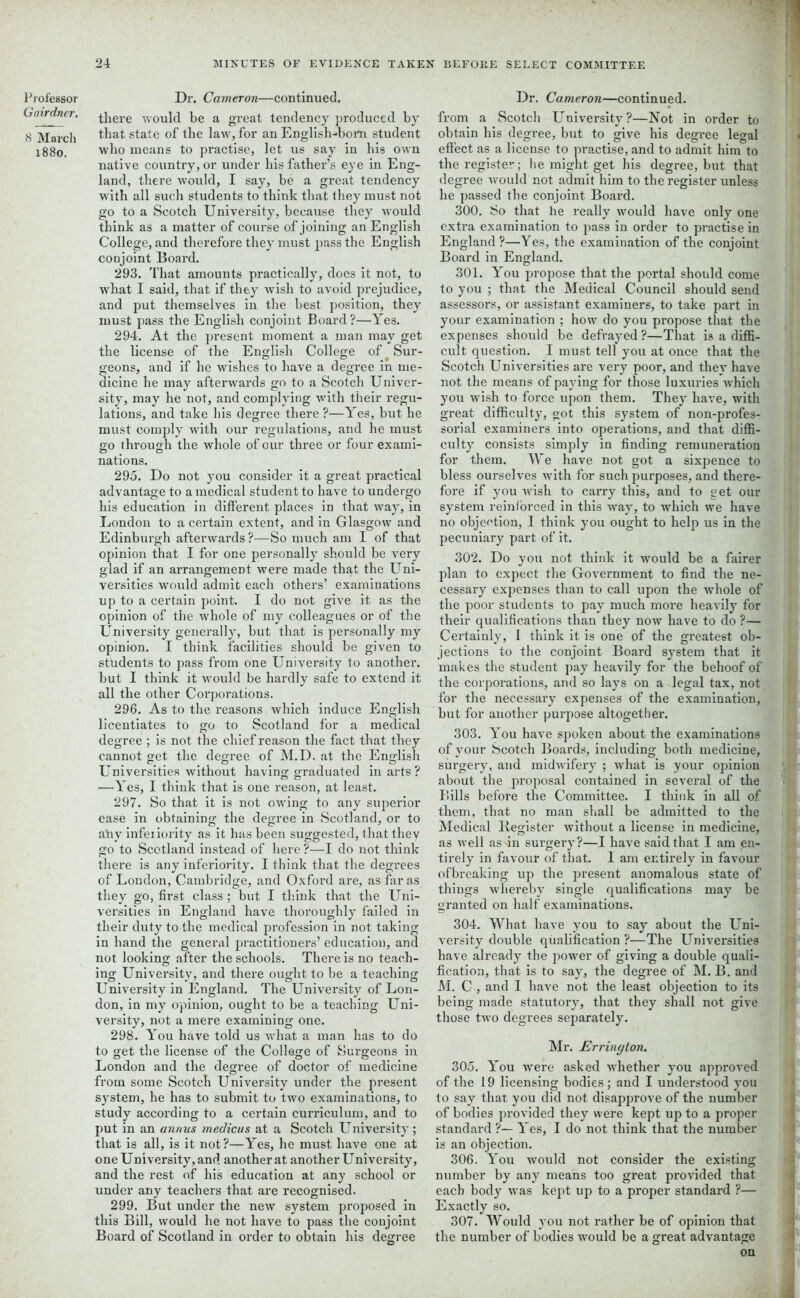 Professor Gairdner. 8 March 1880. Dr. Cameron—continued. there would be a great tendency produced by that state of the law, for an English-bom student who means to practise, let us say in bis own native country, or under his father’s eye in Eng- land, there would, I say, be a great tendency with all such students to think that they must not go to a Scotch University, because they would think as a matter of course of joining an English College, and therefore they must pass the English conjoint Board. 293. That amounts practically, does it not, to what I said, that if they wish to avoid prejudice, and put themselves in the best position, they must pass the English conjoint Board ?—Yes. 294. At the present moment a man may get the license of the English College of Sur- geons, and if he wishes to have a degree in me- dicine he may afterwards go to a Scotch Univer- sity, may he not, and complying with their regu- lations, and take his degree there ?—Yes, but he must comply with our regulations, and he must go through the whole of our three or four exami- O O nations. 295. Do not you consider it a great practical advantage to a medical student to have to undergo his education in different places in that way, in London to a certain extent, and in Glasgow and Edinburgh afterwards ?—So much am I of that opinion that I for one personally should be very glad if an arrangement were made that the TTni- versities would admit each others’ examinations up to a certain point. I do not give it as the opinion of the whole of my colleagues or of the University generally, but that is personally my opinion. I think facilities should be given to students to pass from one University to another, but I think it would be hardly safe to extend it all the other Corporations. 296. As to the reasons which induce English licentiates to go to Scotland for a medical degree ; is not the chief reason the fact that they cannot set the degree of M.D. at the English Universities without having graduated in arts? —Yes, I think that is one reason, at least. 297. So that it is not owing to any superior ease in obtaining the degree in Scotland, or to any infeiiority as it has been suggested, that they go to Scotland instead of here?—I do not think there is any inferiority. I think that the degrees of London, Cambridge, and Oxford are, as far as they go, first class ; but I think that the Uni- versities in England have thoroughly failed in their duty to the medical profession in not taking in hand the general practitioners’education, and not looking after the schools. There is no teach- ing University, and there ought to be a teaching TTniversity in England. The University of Lon- don, in my opinion, ought to be a teaching Uni- versity, not a mere examining one. 298. You have told us what a man has to do to get the license of the College of Surgeons in London and the degree of doctor of medicine from some Scotch University under the present system, he has to submit to two examinations, to study according to a certain curriculum, and to put in an annus medicus at a Scotch University; that is all, is it not?—Yes, he must have one at one University, and another at another University, and the rest of his education at any school or under any teachers that are recognised. 299. But under the new system proposed in this Bill, would he not have to pass the conjoint Board of Scotland in order to obtain his degree Dr. Cameron—continued, from a Scotch University?—Not in order to obtain his degree, but to give his degree legal effect as a license to practise, and to admit him to the register; he might get his degree, but that degree would not admit him to the register unless he passed the conjoint Board. 300. So that he really would have only one extra examination to pass in order to piTictise in England ?—Yes, the examination of the conjoint Board in England. 301. YYu propose that the portal should come to you ; that the Medical Council should send assessors, or assistant examiners, to take part in your examination ; how do you propose that the expenses should be defrayed ?—That is a diffi- cult question. I must tell you at once that the Scotch Universities are very poor, and thev have not the means of paying for those luxuries which you wish to force upon them. They have, with great difficulty, got this system of non-profes- sorial examiners into operations, and that diffi- culty consists simply in finding remuneration for them. We have not got a sixpence to bless ourselves with for such purposes, and there- fore if you wish to carry this, and to get our system reinforced in this way, to which we have no objection, I think you ought to help us in the pecuniary part of it. 302. Do you not think it would be a fairer plan to expect the Government to find the ne- cessary expenses than to call upon the whole of the poor students to pay much more heavily for their qualifications than they now have to do ?— Certainly, I think it is one of the greatest ob- jections to the conjoint Board system that it makes the student pay heavily for the behoof of the corporations, and so lays on a legal tax, not for the necessary expenses of the examination, but for another purpose altogether. 303. You have spoken about the examinations of your Scotch Boards, including both medicine, surgery, and midwifery ; what is your opinion about the proposal contained in several of the Bills before the Committee. I think in all of them, that no man shall be admitted to the Medical Register without a license in medicine, as well as in surgery?—I have said that I am en- tirely in favour of that. 1 am entirely in favour ofbreaking up the present anomalous state of things whereby single qualifications may be granted on half examinations. 304. What have you to say about the Uni- versity double qualification ?—The Universities have already the power of giving a double quali- fication, that is to say, the degree of M. B. and M. C , and I have not the least objection to its being made statutory, that they shall not give those two degrees separately. Mr. Errinyton. 305. You were asked whether you approved of the 19 licensing bodies; and I understood you to say that you did not disapprove of the number of bodies provided they were kept up to a proper standard ?— Yes, I do not think that the number is an objection. 306. You would not consider the existing number by any means too great provided that each body was kept up to a proper standard ?— Exactly so. 307. YVould you not rather be of opinion that the number of bodies would be a great advantage on