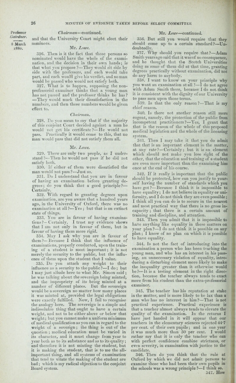 Gairdner. 8 March 1880. 26 MINUTES OF EVIDENCE TAKEN and that the University Court might elect their nominees. Mr. Lowe. 326. Then is it the fact that those persons so nominated would have the whole of the exami- nation, and the decision in their own hands; is that what you propose ?—They would sit side by side with the professors, and each would take part, and each would give his verdict, and no man would be passed who would not satisfy both. 327. What is to happen, supposing the non- professorial examiner thinks that a young man has not passed and the professor thinks he has ? —They would mark their dissatisfaction in the numbers, and then those numbers would be given effect to. Chairman. 328. Do you mean to say that if the majority of this conjoint Court decided against a man he would not get his certificate ?—He would not pass. Practically it would come to this, that no man would pass that did not satisfy them all. Mr. Lowe. 329. There are only two people, as I under- stand ?—Then he would not pass if he did not satisfy both. 330. If either of them were dissatisfied the man would not pass ?—Just so. 331. Do I understand that you are in favour of having an examination before granting de- grees ; do you think that a good principle ?— Certainly. 332. With regard to granting degrees upon examination, are you aware that a hundred years ago, in the University of Oxford, there was no examination at all ?—Yes ; but that is an extinct state of things. 333. You are in favour of having examina- tions ?—Certainly. I trust my evidence shows that I am not only in favour of them, but in favour of having them more rigid. 334. May I ask why you are in favour of them ?— Because I think that the influence of examinations, properly conducted, upon the train- ing of a student is most important; it is not merely the security to the public, but the influ- ence of them upon the student that I value. 335. Do you attach any weight to their influence as a security to the public?—I do ; but I may just allude here to what Mr. Simon said ; he was talking about the sovereign being minted, and the impropriety of its being minted at a number of different places. But the sovereign would be a sovereign no matter how many places it was minted at, provided the legal obligations ■were exactly fulfilled. Now, I fail to recognise the analogy here. The sovereign is a simple and indissoluble thing that ought to have a certain weight, and not to be either above or below that weight ; but you cannot make a uniform minimum of medical qualification as you can in regard to the weight of a soverign; the thing is out of the question ; medical education must be varied in its character, and it must change from year to year both as to its substance and as to its quality; and therefore it is not minting the student, but it is making the student, that is to me the all- important thing, and all systems of examination that tend to vitate the making of the student are bad ; which is my radical objection to the conjoint Board system. BEFORE SELECT COMMITTEE 336. But still you Avouid require that they should come up to a certain standard?—Un- doubtedly. 337. Why should you require that?—Adam Smith years ago said that it was of no consequence, and he thought that the Scotch Universities doing as some of them did at that time, granting degrees practically Avithout examination, did not do any harm to anybody. 338. I Avant to know on your principle Avhy you want an examination at all ?—I do not agree Avith Adam Smith there, because I do not.think it is consistent with the dignity of our University to pass men upon those terms. 339. Is that the only reason?—That is my chief reason. 340. Is there not another reason still more cogent, namely, the protection of the public from incompetent practitioners?—Yes, I grant that that is the reason of the Avhole of this proposed medical legislation and the whole of the licensing system. 341. Then I may take it that you do admit that that is an important element in the matter, at any rate?—Certainly; but it is an element which should not make you lose sight of the other, that the education and training of a student are even more important than the examining him once at the end of’ his course. 342. If it really is important that the public should be protected, hoAv can you justify to your- self having the number of standards Avhich you have got ?—Because I think it is impossible to have equality; I do not believe in equality or uni- formity, and I do not think they are even possible; I think all you can do is to secure in the nearest and most practical Avay that there is no gross in- capacity ; that there is a certain amount of training and discipline, and attention. 343. Then you admit that it is impossible to have anything like equality in these matters on your plan ?—I do not think it is possible on any plan ; I knoAv of no plan on which it is possible to have equality. 344. Is not the fact of introducing into the examination a person who has been teaching the young man, and who has an interest in his pass- ing, an unnecessary violation of equality, intro- ducing a disturbing element more likely to make the inequality greater than it otherwise would be ?—It is a testing element in the right direc- tion, because the teacher always tends to exact more from his student than the extra-professorial examiner. 345. The teacher has his reputation at stake in the matter, and is more likely to be lax than a man who has no interest in him?—That is not practical experience. Practical experience is that a teacher almost always tends to elevate the quality of the examination. In the returns I have just handed in it Avill appear that our teachers in the elementary sciences rejected 44'7 per cent, of their OAvn pupils ; and in one year it Avas much more than 50 per cent. I would rather say that it is only the teacher Avho can with perfect confidence combine strictness, or even severity, in examination with justice to the candidate. 346. Then do you think that the rule at Oxford by which Ave did not admit persons to examine those who had been their oaa-u pupils in the schools was a Avrong principle ?—I think so. 347. How