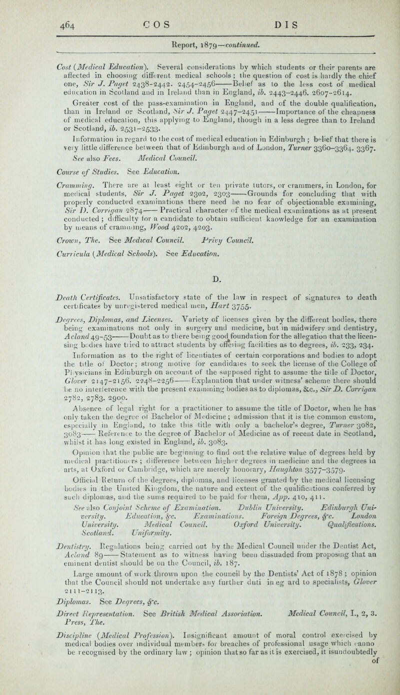 Report, 1879—continued. Cost (Medical Education). Several considerations by which students or their parents are affected in choosing; different medical schools; the question of cost is hardly the chief one, Sir J. Paget 2438-2442. 2454-2456 Belief as to the less cost of medical education in Scotland and in Ireland than in England, ib. 2443-2446. 2607-2614. Greater cost of the pass-examination in England, and of the double qualification, than in Ireland or Scotland, Sir J. Paget 2447-2451 Importance of the cheapness of medical education, this applying to England, though in a less degree than to Ireland or Scotland, ib. 2531-2533. Information in regard to the cost of medical education in Edinburgh ; belief that there is very little difference between that of Edinburgh and of London, Turner 3360-3364. 3367. See also Fees. Medical Council. Course of Studies. See Education. Cramming. There are at least eight or ten private tutors, or crammers, in London, for medical students, Sir J. Paget 2302, 2303 -Grounds for concluding that with properly conducted examinations there need he no fear of objectionable examining. Sir J). Corrigan 2874 Practical character of the medical examinations as at present conducted; difficulty for a candidate to obtain sufficient kaowledge for an examination by means of cramming. Wood 4202, 4203. Crown, The. See Medical Council. Privy Council. Curricula (Medical Schools). See Education. D. Death Certificates. Unsatisfactory state of the law in respect of signatures to death certificates by unregistered medical men, Hart 3755. Degrees, Diplomas, and Licenses. Variety of licenses given by the different bodies, there being examinations not only in surgery and medicine, but in midwifery and dentistry, Acland 49-53 Doubt as to there being good foundation for the allegation that the licen- sing bodies have tiied to attract students by offeiing facilities as to degrees, ib. 233, 234. Information as to the right of licentiates of certain corporations and bodies to adopt the title of Doctor; strong motive for candidates to seek the license of the College of Physicians in Edinburgh on account of the supposed right to assume the tide of Doctor, Glover 2147-2156. 2248-2256 Explanation that under witness’ scheme there should he no interlerence with the present examining bodies as to diplomas, &c., Sir D. Corrigan 2782, 2783. 2900. Absence of legal right for a practitioner to assume the title of Doctor, when he has only taken the degree of Bachelor of Medicine ; admission that it is the common custom, especially in England, to take this title with only a bachelor’s degree, Turner 3082, 3083 Reference to the degree of Bachelor of Medicine as of recent date in Scotland, whilst it has long existed in England, ib. 3083. Opinion 1 hat the public are beginning to find out the relative value of degrees held by medical practitioners ; difference between higher degrees in medicine and the degrees in arts, at Oxford or Cambridge, which are merely honorary, Haughton 3577-3579. Official Return of the degrees, diplomas, and licenses granted by the medical licensing bodies in the United Kingdom, the nature and extent of the qualifications conferred by such diplomas, and the sums required to be paid for them, App. 410, 411. See also Conjoint Scheme of Examination. Dublin University. Edinburgh Uni- versity. Education, 8fc. Examinations. Foreign Degrees, Sfc. London University. Medical Council. Oxford University. Qualifications. Scotland. Uniformity. Dentistry. Regulations being carried out by the Medical Council under the Dentist Act, Acland 89 Statement as to witness having been dissuaded from proposing that an eminent dentist should be on the Council, ib. 187. Large amount of work thrown upon the council by the Dentists’ Act of 1878 ; opinion that the Council should not undertake any further duti in eg aid to specialists, Glover 2111-2113. Diplomas. See Degrees, Spc. Direct Representation. See British Medical Association. Medical Council, I., 2, 3. Press, The. Discipline (Medical Profession). Insignificant amount of moral control exercised by medical bodies over individual members for breaches of professional usage which canno be recognised by the ordinary law ; opinion that so far as it is exercised, it isundoubtedly of