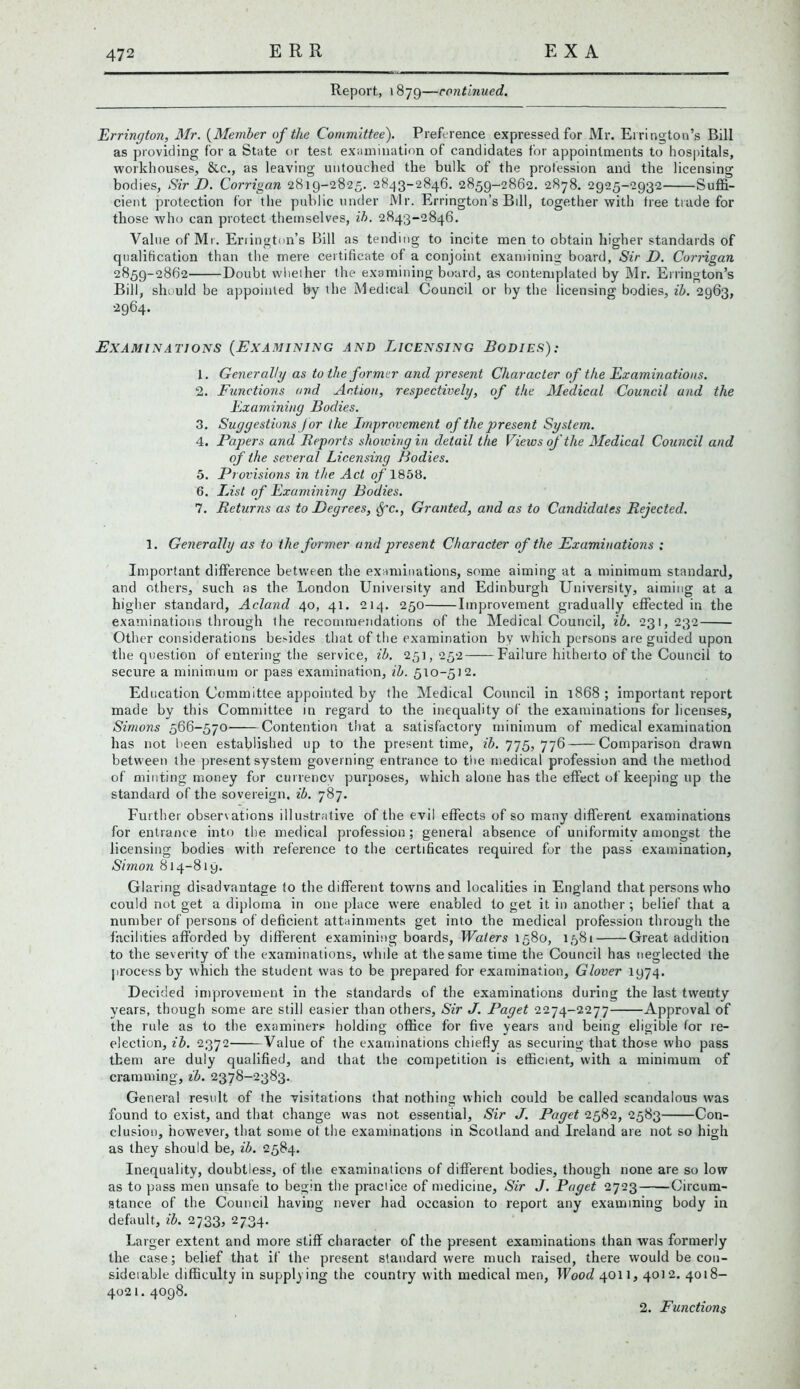 Report, 1879—continued. Errington, Mr. (Member of the Committee). Preference expressed for Mr. Errington’s Bill as providing for a State or test examination of candidates for appointments to hospitals, workhouses, &c., as leaving untouched the bulk of the profession and the licensing bodies, Sir D. Corrigan 2819-2825. 2843-2846. 2859-2862. 2878. 2925-2932 Suffi- cient protection for the public under Mr. Errington’s Bill, together with tree trade for those who can protect themselves, ih. 2843-2846. Value of Mr. Eriington’s Bill as tending to incite men to obtain higher standards of qualification than the mere certificate of a conjoint examining board, Sir D. Corrigan 2859-2862 Doubt whether the examining board, as contemplated by Mr. Ellington’s Bill, should be appointed by the Medical Council or by the licensing bodies, ib. 2963, 2964. Examinations (Examining and Licensing Bodies): 1. Generally as to the former and present Character of the Examinations. 2. Functions and Action, respectively, of the Medical Council and the Examining Bodies. 3. Suggestions jor ihe Improvement of the present System. 4. Papers and Reports showing in detail the Views of 'the Medical Council and of the several Licensing Bodies. 5. Provisions in the Act of 1858. 6. List of Examining Bodies. 7. Returns as to Degrees, Sfc., Granted, and as to Candidates Rejected. 1. Generally as to the former and present Character of the Examinations : Important difference between the examinations, some aiming at a minimum standard, and others, such as the London University and Edinburgh University, aiming at a higher standard, Acland 40, 41. 214. 250 Improvement gradually effected in the examinations through the recommendations of the Medical Council, ib. 231,232 Other considerations beffdes that of the examination by which persons are guided upon the question of entering the service, ib. 251,252 Failure hitherto of the Council to secure a minimum or pass examination, ib. 510-512. Education Committee appointed by the Medical Council in 1868 ; important report made by this Committee in regard to the inequality of the examinations for licenses, Simons 566-570 Contention that a satisfactory minimum of medical examination has not been established lip to the present time, ib. 775, 776 Comparison drawn between the present system governing entrance to the medical profession and the method of minting money for currency purposes, which alone has the effect of keeping up the standard of the sovereign, ib. 787. Further obsenations illustrative of the evil effects of so many different examinations for entrance into the medical profession ; general absence of uniformity amongst the licensing bodies with reference to the certificates required fur the pass examination, Simon 814-819. Glaring disadvantage to the different towns and localities in England that persons who could not get a diploma in one place were enabled to get it in another ; belief that a number of persons of deficient attainments get into the medical profession through the facilities afforded by different examining boards, Waters 1580, 1581 Great addition to the severity of the examinations, while at the same time the Council has neglected the process by which the student was to be prepared for examination, Glover 1974. Decided improvement in the standards of the examinations during the last twenty years, though some are still easier than others, Sir J. Paget 2274-2277 Approval of the rule as to the examiners holding office for five years and being eligible for re- election, ib. 2372 Value of the examinations chiefly as securing that those who pass them are duly qualified, and that the competition is efficient, with a minimum of cramming, ib. 2378-2383. General result of the visitations that nothing which could be called scandalous was found to exist, and that change was not essential, Sir J. Paget 2582, 2583 Con- clusion, however, that some ot the examinations in Scotland and Ireland are not so high as they should be, ib. 2584. Inequality, doubtless, of the examinations of different bodies, though none are so low as to pass men unsafe to begin the practice of medicine, Sir J. Paget 2723 Circum- stance of the Council having never had occasion to report any examining body in default, ib. 2733, 2734. Larger extent and more stiff character of the present examinations than was formerly the case; belief that if the present standard were much raised, there would be con- sidetable difficulty in supplying the country with medical men, Wood 4011, 4012. 4018- 4021. 4098. 2. Functions