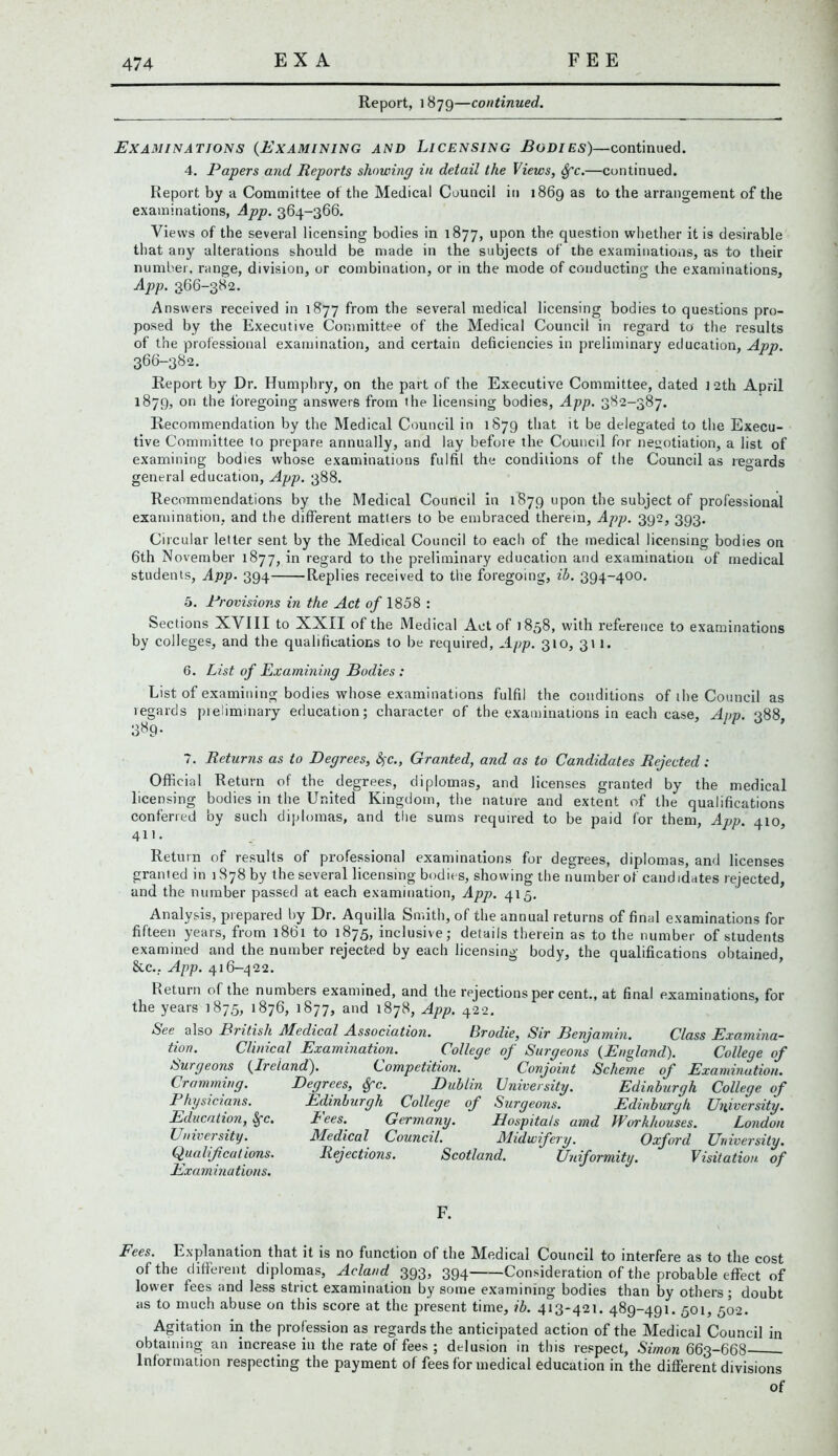 Report, 1879—continued. Examinations (Examining and Licensing Bodies)—continued. 4. Papers and Reports showing in detail the Views, Sfc.—continued. Report by a Committee of the Medical Council in 1869 as to the arrangement of the examinations, App. 364-366. Views of the several licensing bodies in 1877, upon the question whether it is desirable that any alterations should be made in the subjects of the examinations, as to their number, range, division, or combination, or in the mode of conducting the examinations, App. 366-382. Answers received in 1877 from the several medical licensing bodies to questions pro- posed by the Executive Committee of the Medical Council in regard to the results of the professional examination, and certain deficiencies in preliminary education, App. 366-382. Report by Dr. Humphry, on the part of the Executive Committee, dated ] 2th April 1879, on the foregoing answers from the licensing bodies, App. 382-387. Recommendation by the Medical Council in 1879 that it be delegated to the Execu- tive Committee to prepare annually, and lay before the Council for negotiation, a list of examining bodies whose examinations fulfil the conditions of the Council as regards general education, App. 388. Recommendations by the Medical Council in 1879 upon the subject of professional examination, and the different matters to be embraced therein, App. 392, 393. Circular letter sent by the Medical Council to each of the medical licensing bodies on 6th November 1877, in regard to the preliminary education and examination of medical students, App. 394 Replies received to the foregoing, ib. 394-400. 5. Provisions in the Act of 1858 : Sections XVIII to XXII of the Medical Act of 1858, with reference to examinations by colleges, and the qualifications to be required, App. 310, 31 l. 6. List of Examining Bodies : List of examining bodies whose examinations fulfil the conditions of the Council as regards preliminary education; character of the examinations in each case, App. 388 3^9- 7. Returns as to Degrees, <3fc., Granted, and as to Candidates Rejected: Official Return of the degrees, diplomas, and licenses granted by the medical licensing bodies in the United Kingdom, the nature and extent of the qualifications conferred by such diplomas, and the sums required to be paid for them, App. 410, 411. Return of results of professional examinations for degrees, diplomas, and licenses granted in 1878 by the several licensing bodies, showing the number of candidates rejected, and the number passed at each examination, App. 415. Analysis, prepared by Dr. Aquilla Smith, of the annual returns of final examinations for fifteen years, from 1861 to 1875, inclusive; details therein as to the number of students examined and the number rejected by each licensing body, the qualifications obtained, 8tc., App. 416-422. Return of the numbers examined, and the rejections per cent., at final examinations, for the years 1875, 1876, 1877, and 1878, App. 422. See also British Medical Association. Brodie, Sir Benjamin. Class Examina- tion. Clinical Examination. College of Surgeons (England). College of Competition. Conjoint Scheme of Examination. Surgeons (Ireland). Cramming. Physicians. Education, Sfc. University. Qualifications. Examinations. Degrees, Sfc. Dublin Edinburgh College of Fees. Germany. Medical Council. Rejections. Scotland. University. Edinburgh College of Surgeons. Edinburgh University. Hospitals amd Workhouses. London Midwifery. Oxford University. Uniformity. Visitation, of F. Fees. Explanation that it is no function of the Medical Council to interfere as to the cost of the different diplomas, Acland 393, 394 Consideration of the probable effect of lower fees and less strict examination by some examining bodies than by others; doubt as to much abuse on this score at the present time, ib. 413-421. 489-491. 501, 502. Agitation in the profession as regards the anticipated action of the Medical Council in obtaining an increase in the rate of fees ; delusion in this respect, Simon 663-668 Information respecting the payment of fees for medical education in the different divisions of