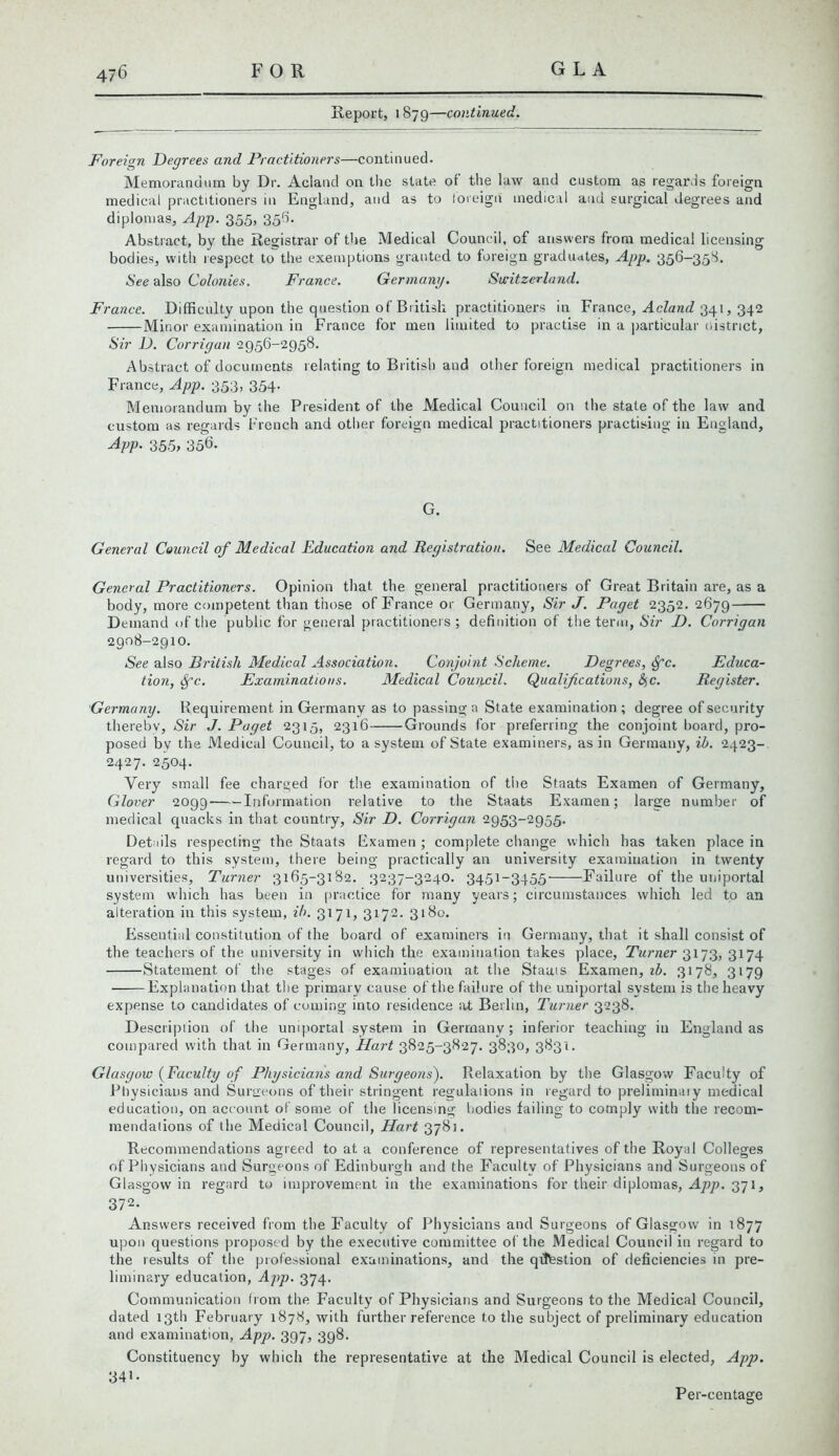 Report, l 879—continued. Foreign Degrees and Practitioners—continued. Memorandum by Dr. Acland on the slate of the law and custom as regards foreign medical practitioners in England, and as to foreign medical and surgical degrees and diplomas, App. 355, 356. Abstract, by the Registrar of the Medical Council, of answers from medical licensing bodies, with respect to the exemptions granted to foreign graduates, App. 356-358. See also Colonies. France. Germany. Switzerland. France. Difficulty upon the question of British practitioners in France, Acland 341, 342 Minor examination in France for men limited to practise in a particular uistnct, Sir D. Corrigan 2956-2958. Abstract of documents relating to British and other foreign medical practitioners in France, App. 353, 354. Memorandum by the President of the Medical Council on the state of the law and custom as regards French and other foreign medical practitioners practising in England, App. 355, 356. G. General Council of Medical Education and Registration. See Medical Council. General Practitioners. Opinion that the general practitioners of Great Britain are, as a body, more competent than those of France or Germany, Sir J. Paget 2352.2679 Demand of the public for general practitioners; definition of the term, Sir D. Corrigan 2908-2910. See also British Medical Association. Conjoint Scheme. Degrees, Sfc. Educa- tion, Spc. Examinations. Medical Council. Qualifications, &,c. Register. Germany. Requirement in Germany as to passing a State examination; degree of security thereby, Sir J. Paget 2315, 2316 Grounds for preferring the conjoint board, pro- posed by the Medical Council, to a system of State examiners, as in Germany, ih. 2423- 2427. 2504. Very small fee charged for the examination of the Staats Examen of Germany, Glover 2099 Information relative to the Staats Examen; large number of medical quacks in that country, Sir D. Corrigan 2953-2955. Details respecting the Staats Examen ; complete change which has taken place in regard to this system, there being practically an university examination in twenty universities, Turner 3165-3182. 3237-3240. 3451-3455' Failure of the uniportal system which has been in practice for many years; circumstances which led to an alteration in this system, ih. 3171, 3172. 3180. Essential constitution of the board of examiners in Germany, that it shall consist of the teachers of the university in which the examination takes place, Turner 3173, 3174 Statement of the stages of examination at the Staats Examen, ib. 3178, 3179 Explanation that the primary cause of the failure of the uniportal system is the heavy expense to candidates of coming into residence at Berlin, Turner 3238. Description of the uniportal system in Germany; inferior teaching in England as compared with that in Germany, Hart 3825-3827. 3830, 3831. Glasgow (Faculty of Physicians and Surgeons). Relaxation by the Glasgow Faculty of Physicians and Surgeons of their stringent regulations in regard to preliminary medical education, on account of some of the licensing bodies failing to comply with the recom- mendations of the Medical Council, Hart 3781. Recommendations agreed to at a conference of representatives of the Royal Colleges of Physicians and Surgeons of Edinburgh and the Faculty of Physicians and Surgeons of Glasgow in regard to improvement in the examinations for their diplomas, App. 371, 372- Answers received from the Faculty of Physicians and Surgeons of Glasgow in 1877 upon questions proposed by the executive committee of the Medical Council in regard to the results of the professional examinations, and the qittestion of deficiencies in pre- liminary education, App. 374. Communication from the Faculty of Physicians and Surgeons to the Medical Council, dated 13th February 1878, with further reference to the subject of preliminary education and examination, App. 397, 3g8. Constituency by which the representative at the Medical Council is elected, App. 341- Per-centage