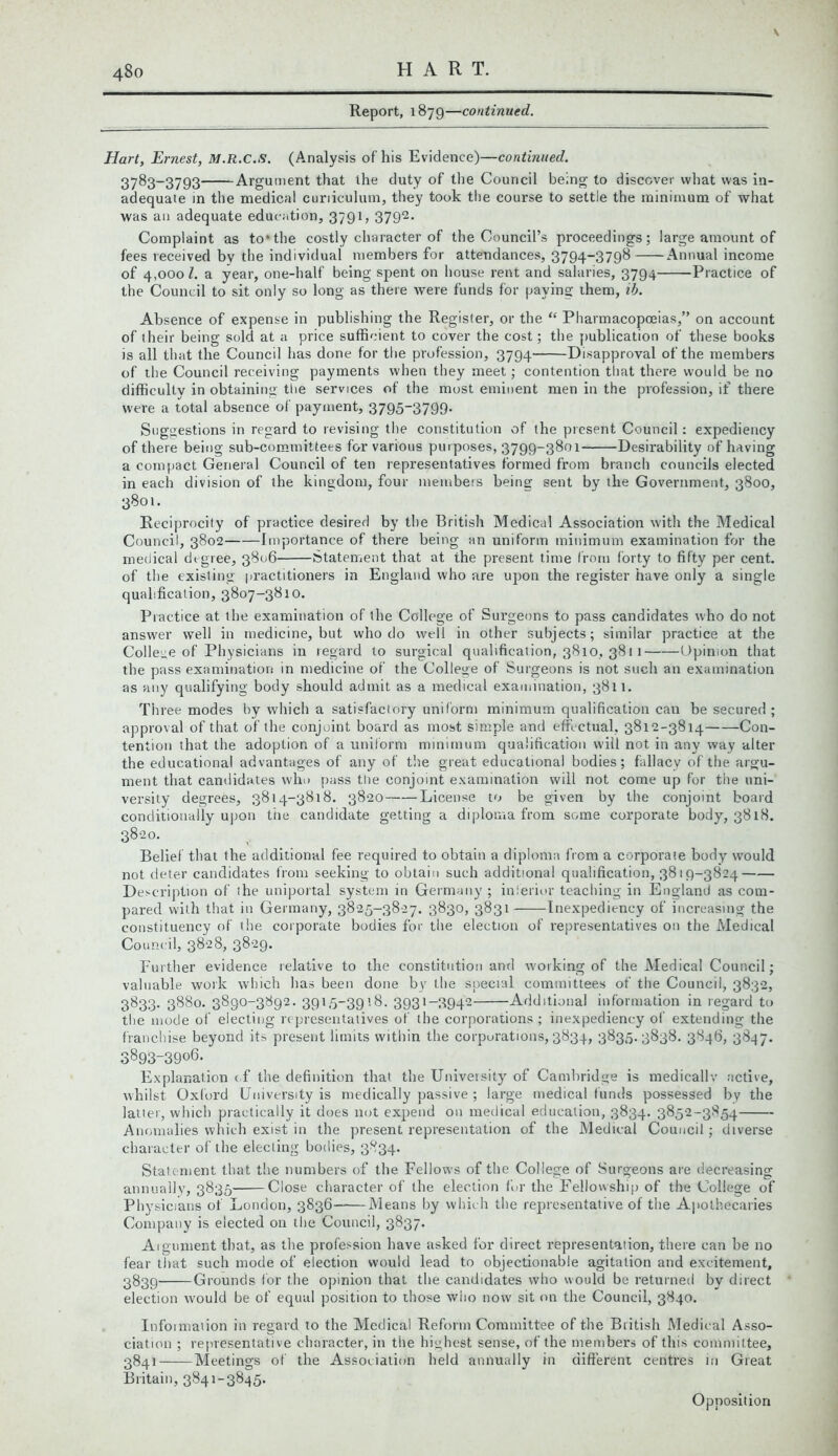 480 HART. Report, 1879—continued. Hart, Ernest, M.R.C.S. (Analysis of his Evidence)—continued. 3783-3793 Argument that the duty of the Council being to discover what was in- adequate in the medical curriculum, they took the course to settle the minimum of what was an adequate education, 3791, 3792- Complaint as to*the costly character of the Council’s proceedings; large amount of fees received by the individual members for attendances, 3794-3798 Annual income of 4,000 l. a year, one-half being spent on house rent and salaries, 3794 Practice of the Council to sit only so long as there were funds for paving them, iib. Absence of expense in publishing the Register, or the “ Pharmacopoeias,” on account of their being sold at a price sufficient to cover the cost; the publication of these books is all that the Council has done for the profession, 3794 Disapproval of the members of the Council receiving payments when they meet; contention that there would be no difficulty in obtaining the services of the most eminent men in the profession, if there were a total absence of payment, 3795“3799- Suggestions in regard to revising the constitution of the present Council: expediency of there being sub-committees for various purposes, 3799-3801 Desirability of having a compact General Council of ten representatives formed from branch councils elected in each division of the kingdom, four members being sent by the Government, 3800, 3801. Reciprocity of practice desired by the British Medical Association with the Medical Council, 3802 Importance of there being an uniform minimum examination for the medical degree, 3806 Statement that at the present time from forty to fifty per cent. of the existing practitioners in England who are upon the register have only a single qualification, 3807-3810. Practice at the examination of the College of Surgeons to pass candidates who do not answer well in medicine, but who do well in other subjects; similar practice at the College of Physicians in regard to surgical qualification, 3810, 3811 Opinion that the pass examination in medicine of the College of Surgeons is not such an examination as any qualifying body should admit as a medical examination, 3811. Th ree modes by which a satisfactory uniform minimum qualification can be secured; approval of that of the conjoint board as most simple and effectual, 3812-3814 Con- tention that the adoption of a uniform minimum qualification will not in any way alter the educational advantages of any of the great educational bodies; fallacy of the argu- ment that candidates who pass the conjoint examination will not come up for the uni- versity degrees, 3814-3818. 3820 License to be given by the conjoint board conditionally upon the candidate getting a diploma from some corporate body, 3818. 3820. Belief that the additional fee required to obtain a diploma from a corporate body would not deter candidates from seeking to obtain such additional qualification, 3819-3824 Description of ihe uniportal system in Germany ; inferior teaching in England as com- pared with that in Germany, 3825-3827. 3830, 3831 Inexpediency of increasing the constituency of the corporate bodies for the election of representatives on the Medical Council, 3828, 3829. Further evidence relative to the constitution and working of the Medical Council; valuable work which has been done by the special committees of the Council, 3832, 3833. 3880. 3890-3892. 3915-3918. 3931-3942 Additional information in regard to the mode of electing representatives of the corporations ; inexpediency of extending the franchise beyond its present limits within the corporations, 3834, 3835.3838. 3846, 3847. 3893-3906. Explanation c.f the definition that the University of Cambridge is medicallv active, whilst Oxford University is medically passive ; large medical funds possessed by the latter, which practically it does not expend on medical education, 3834. 3852-3854 Anomalies which exist in the present representation of the Medical Council; diverse character of the electing bodies, 3834. Statement that the numbers of the Fellows of the College of Surgeons are decreasing annually, 3835 Close character of the election for the Fellowship of the College of Physicians of London, 3836 Means by which the representative of the Apothecaries Company is elected on the Council, 3837. Aigument that, as the profession have asked for direct representation, there can be no fear that such mode of election would lead to objectionable agitation and excitement, 3839 Grounds for the opinion that the candidates who would be returned by direct election would be of equal position to those who now sit on the Council, 3840. Information in regard to the Medical Reform Committee of the British Medical Asso- ciation ; representative character, in the highest sense, of the members of this committee, 3841 Meetings of the Association held annually in different centres in Great Britain, 3841-3845. Opposition