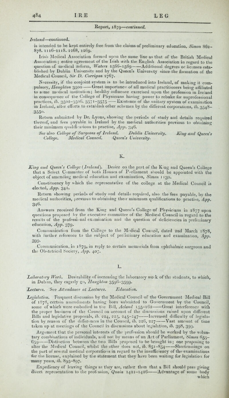 Report, 1879—continued. Ireland—continued. is intended to be kept entirely free from the claims of preliminary education, Simon 862- 878. 1116-1118. 1268, 1269. Irish Medical Association formed upon the same line as that of the British Medical Association ; entire agreement of the Irish with the English Association in regard to the question of medical reform, Waters 1566-1569 Additional degrees or licenses esta- blished by Dublin University and by the Queen’s University since the formation of the Medical Council, Sir D. Corrigan 2767. Necessity, if the conjoint system is to be introduced into Ireland, of making it com- pulsory, Haughton 3500 Great importance of all medical practitioners being affiliated to some medical institution; healthy influence exercised upon the profession in Ireland in consequence of the College of Physicians having power to rebuke for unprofessional practices, ib. 3502-3506. 3571-3575 Existence of the unitary system of examination in Ireland, after efforts to establish other schemes by the different corporations, ib. 3548- 355°- Return submitted by Dr. Lyons, showing the periods of study and details required thereof, and fees payable in Ireland by the medical authorities previous to obtaining their minimum qualificaiions to practise, App. 346. See also College of Surgeons of Ireland. Dublin University. King and Queen's College. Medical Council. Queens University. K. King and Queen’s College (Ireland). Desire 0:1 the part of the King and Queen’s College that a Select Committee of both Houses of Parliament should be appointed with the object of amending medical education and examination, Simon 1 130. Constituency by which the representative of the college at the Medical Council is elected, App. 342. Return showing periods of study and details required, also the fees payable, bv the medical authorities, previous to obtaining their minimum qualifications to practise, App. 346. Answers received from the King and Queen’s College of Physicians in 1877 upon questions proposed by the executive committee of the Medical Council in regard to the results of the piofessimial examination and the question of deficiencies in preliminary education, App. 379. Communication from the College to the Medical Council, dated 2nd March 1878, with further reference to the subject of preliminary education and examination, App. 399- Communication, in 1879, in reply to certain memorials from ophthalmic surgeons and the Obstetrical Society, App. 407. L. Laboratory Work. Desirability of increasing the laboratory wo:k of the students, to which, in Dublin, they eagerly go, Haughton 3596-3599. Lectures. See Attendance at Lectures. Education. Legislation. Frequent discussion by the Medical Council of the Government Medical Bill of 1878, certain amendments having been submitted to Government by the Council, some of which were embodied in tiie Bill, Acland 155-162 Great interference with the proper business of the Council on account of the discussions raised upon different Bills and legislative proposals, ib. 224, 225. 245-247 Increased difficulty of legisla- tion by reason of the differences in the Council, ib. 226, 227 Vast amount of time taken up at meetings of the Council in discussions about legislation, ib. 398, 399. Argument that the personal interests of the profession should be worked by the volun- tary combinations of individuals, and not by means of an Act of Parliament, Simon 655- 659 Distinction between the two Bills proposed to be brought in; one proposing to alter the Medical Council, whilst the other does not, ib. 851-854 Shortcomings on the part of several medical corporations in regard to the insufficiency of the examinations for the license, explained by the statement that they have been waiting for legislation for many years, ib. 895-897. Expediency of leaving things as they are, rather than that a Bill should pass giving direct representation to the profession, Quain 1421-1426 Advantage of some body which