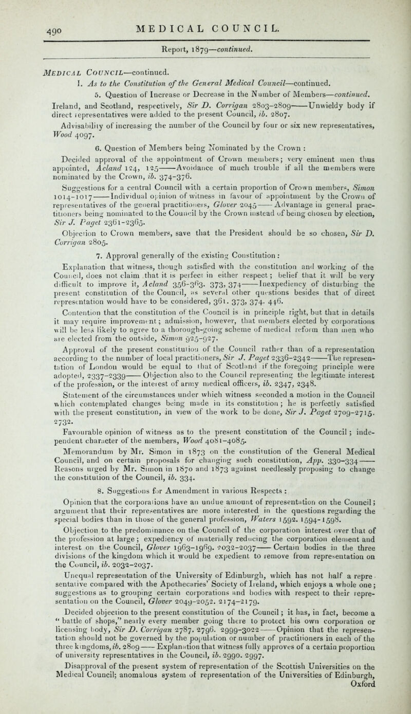 49° Report, 1879—continued. Medical Council—continued. I. As to the Constitution of the General Medical Council—continued. 5. Question of Increase or Decrease in the Number of Members—continued. Ireland, and Scotland, respectively, Sir D. Corrigan 2803-2809 Unwieldy body if direct representatives were added to the present Council, ib. 2807. Advisability of increasing the number of the Council by four or six new representatives, Wood 4097. 6. Question of Members being Nominated by the Crown : Deciiled approval of the appointment of Crown members; very eminent men thus appointed, Acland 124, 125 Avoidance of much trouble if all the members were nominated by the Crown, ib. 374-376. Suggestions for a central Council with a certain proportion of Crown members, Simon 1014-1017 Individual opinion of witness in favour of appointment by the Crown of representatives of the general practitioners, Glover 2045 Advantage in general prac- titioners being nominated to the Council by the Crown instead of being chosen by election, Sir J. Paget 23(31-2365. Objeciion to Crown members, save that the President should be so chosen, Sir D. Corrigan 2805. 7. Approval generally of the existing Constitution : Explanation that witness, though satisfied with the constitution and working of the Council, does not claim that it is perfect in either respect; belief that it will be very difficult to improve it, Acland 356-363. 373, 374 Inexpediency of disturbing the present constitution of the Council, as several other questions besides that of direct representation would have to be considered, 361. 373, 374. 446. Contention that the constitution of the Council is in principle right, but that in details it may require improvement; admission, however, that members elected by corporations will be less likely to agree to a thorough-going scheme of medical reform than men who ate elected from the outside, Simon 925-927. Approval of the present constitution of the Council rather than of a representation according to the number of local practitioners, Sir J. Paget 2336-2342 The represen- tation of London would be equal to that of Scotland if the foregoing principle were adopted, 2337-2339 Objection also to the Council representing the legitimate interest of the profession, or the inteiest of army medical officers, ib. 2347, 2348. Statement of the circumstances under which witness seconded a motion in the Council which contemplated changes being made in its constitution ; he is perfectly satisfied with the present constitution, in view of the work to be done. Sir J. Pcget 2709-2715. 2732. Favourable opinion of witness as to the present constitution of the Council ; inde- pendent character of the members. Wood 40S1-4085. Memorandum by Mr. Simon in 1873 on the constitution of the General Medical Council, and on certain proposals for changing such constitution, App. 330-334 Reasons urged by Mr. Simon in 1870 and 1873 against needlessly proposing to change the constitution of the Council, ib. 334. 8. Suggestions for Amendment in various Respects : Opinion that the corporations have an undue amount of representation on the Council 5 argument that their representatives are more interested in the questions regarding the special bodies than in those of the general profession, Waters 1592. 1594-1598. Objection to the predominance on the Council of the corporation interest over that of the profession at large; expediency of materially reducing the corporation element and interest on the Council, Glover 1963-1969.2032-2037 Certain bodies in the three divisions of the kingdom which it would be expedient to remove from representation on the Council, ib. 2032-2037. Unequal representation of the University of Edinburgh, which has not half a repre sentative compared with the Apothecaries’ Society of Ireland, which enjoys a whole one; suggestions as to grouping certain corporations and bodies with respect to their repre- sentation on the Council, Glover 2049-2052. 2174-2179. Decided objection to the present constitution of the Council; it has, in fact, become a “ battle of shops,” nearly every member going there to protect his own corporation or licensing body, Sir D. Corrigan 2787. 2796. 2999-3022 Opinion that the represen- tation should not be governed by the population or number of practitioners in each of the three kingdoms,ib. 2809 Explanation that witness fully approves of a certain proportion of university representatives in the Council, ib. 2990. 2997. Disapproval of the present system of representation of the Scottish Universities on the Medical Council; anomalous system of representation of the Universities of Edinburgh, Oxford