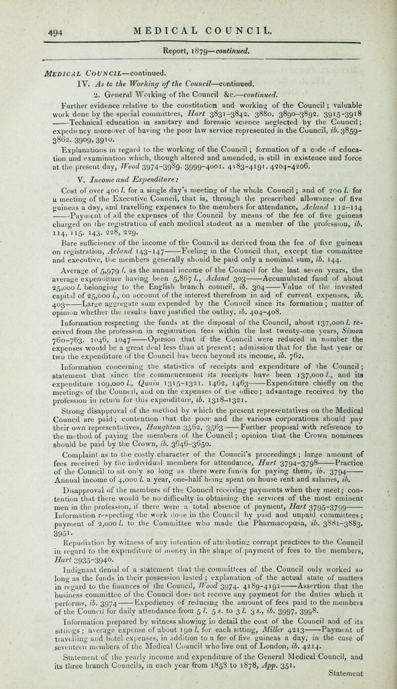 Report, 1879—continued. Medical Council—continued. IY. As to the Working of the Council—continued. 2. General Working of the Council &c.—continued. Further evidence relative to the constitution and working; of the Council ; valuable work done by the special committees, Hart 3831-3842. 3880. 3890-3892. 3915-3918 Technical education in sanitary and forensic science neglected by the Council; expediency moreover of having the poor law service represented in the Council, £6.3859- 3862. 39°9»39!«* Explanations in regard to the working of the Council ; formation of a code of educa- tion and examination which, though altered and amended, is still in existence and force at the present day, Wood 3974-3989. 3999“4001- 4l83-419l* 4204-42o6. V. Income and Expenditure: Cost of over 400 l. for a single day’s meeting of the whole Council; and of 200 l. for a meeting of the Executive Council, that is, through the prescribed allowance of live guineas a day, and travelling expenses to the members for attendance, Acland 112-114 Payment of all the expenses of the Council by means of the fee of five guineas charged on the registration of each medical student as a member of the profession, ib. 114, 115. 143. 228, 229. Bare sufficiency of the income of the Council as derived from the fee of five guineas on registration, Acland 143-147 Feeling in the Council that, except the committee and executive, the members generally should be paid only a nominal sum, ib. 144. Average of 5,979 /. as the annual income of the Council for the last seven years, the average expenditure having been 5,867 l., Acland 303 Accumulated fund of about 25,000 l. belonging to the English branch council, ib. 304 Value of the invested capital of 25,000 /., on account of the interest therefrom in aid of current expenses, ib. 403 Large aggregate sum expended by the Council since its formation ; matter of opinion whether the lesults have justified the outlay, ib. 404-408. Information respecting the funds at the disposal of the Council, about 137,000/. re- ceived from the profession in registration fees within the last twenty-one years, Simon 760-763. 1046, 1047 Opinion that if the Council were reduced in number the expenses would be a great deal less than at present; admission that for the last year or two the expenditure of the Council has been beyond its income, ib. 762. Information concerning the statistics of receipts and expenditure of the Council; statement that since the commencement its receipts have been 137,0001., and its expenditure 109,000/., Quain 1315-1321. 1462, 1463 Expenditure chiefly on the meetings of the Council, and on the expenses of the office; advantage received by the profession in retui'n for this expenditure, ib. 1318-1321. Strong disapproval of the method by which the present representatives on the Medical Council are paid; contention that the poor and the various corporations should pay their own representatives, Haughton 3562, 3563 Further proposal with reference to the method of paying the members of the Council; opinion that the Crown nominees should be paid by the Crown, ib. 3646-3650. Complaint as to the costly character of the Council’s proceedings ; large amount of fees received by the individual members for attendance, Hart 3794-3798 Practice of the Council to sit only so long as there were funds for paying them, ib. 3794 Annual income of 4,000 /. a year, one-half being spent on house rent and salaries, ib. Disapproval of the members of the Council receiving payments when they meet; con- tention that there would be no difficulty in obtaining the services of the most eminent men in the profession, if there were a total absence of payment.. Hart 3795-3799 Information respecting the work done in the Council by paid and unpaid committees; payment of 2,000 /. to the Committee who made the Pharmacopoeia, ib. 3881-3883. 3951- Repudiation by witness of any intention of attributing corrupt practices to the Council in regard to the expenditure of money in the shape of payment of fees to the members, Hart 3935-394°* Indignant denial of a statement that the committees of the Council only worked so long as the funds in their possession lasted ; explanation of the actual state of matters in regard to the finances of the Council, Wood 3974. 4189-4191 Assertion that the business committee of the Council does not receive any payment for the duties which it performs, ib. 3974 Expediency of reducing the amount of fees paid to the members of the Council for daily attendance from 5 /. 5 s. to 3/. 3 s., ib. 3997, 3998. Information prepared by witness showing in detail the cost of the Council and of its sittings; average expense of about 190/, for each sitting, Alillcr 4213 Payment of travelling and hotel expenses, in addition to a fee of five guineas a day, in the case of seventeen members of the Medical Council who live out of London, ib. 4214. Statement of the yearly income and expenditure of the General Medical Council, and its three branch Councils, in each year from 1858 to 1878, App. 351. Statement