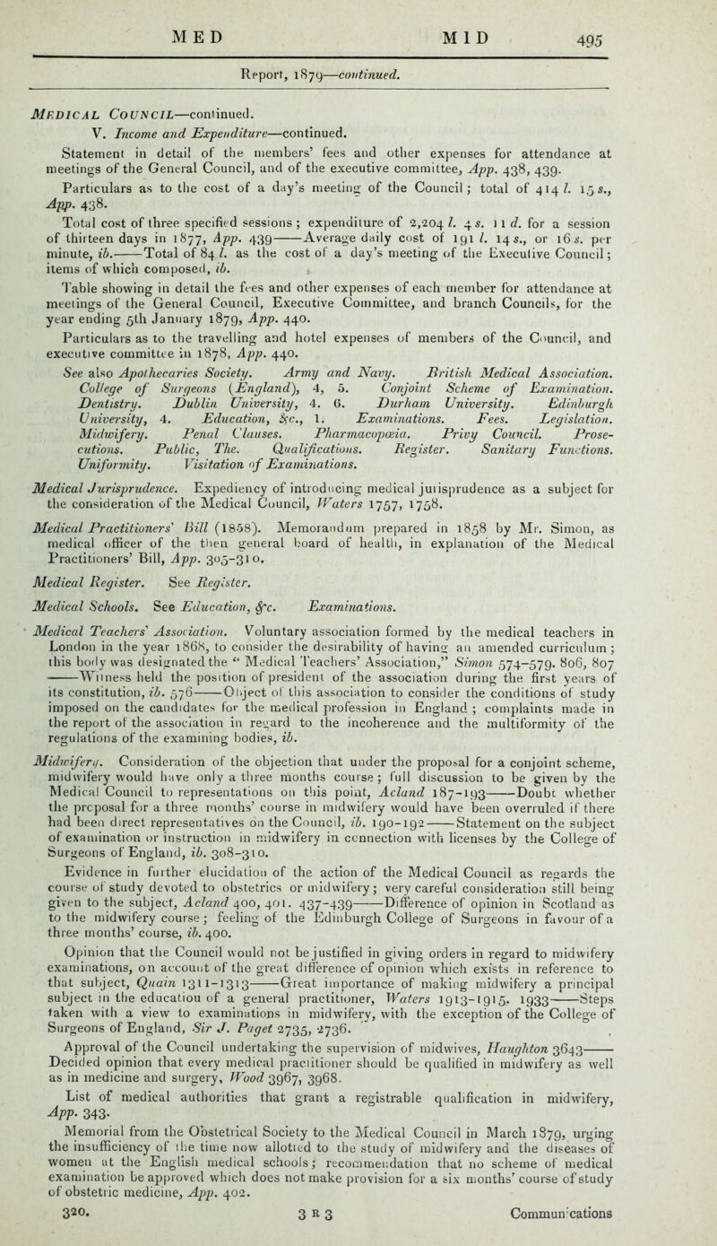 Report, 1879—continued. Medical Council—continued. V. Income and Expenditure—continued. Statement in detail of the members’ fees and other expenses for attendance at meetings of the General Council, and of the executive committee, App. 438, 439. Particulars as to the cost of a day’s meeting of the Council; total of 414/. 15s., App. 438. Total cost of three specified sessions ; expenditure of 2,204 ^ 4 s- 1 1 d. for a session of thirteen days in 1877, App. 439 Average daily cost of lyi l. 14 s., or 16s. per minute, ib. Total of 84 l. as the cost of a day’s meeting of the Executive Council; items of which composed, ib. Table showdng in detail the fees and other expenses of each member for attendance at meetings of the General Council, Executive Committee, and branch Councils, for the year ending 5th January 1879, App. 440. Particulars as to the travelling and hotel expenses of members of the Council, and executive committee in 1878, App. 440. See also Apothecaries Society. Army and Navy. British Atedical Association. College of Surgeons (England), 4, 5. Conjoint Scheme of Examination. Dentistry. Dublin University, 4. 6. Durham University. Edinburgh University, 4. Education, #c., 1. Examinations. Fees. Legislation. Midwifery. Penal Clauses. Pharmacopoeia. Privy Council. Prose- cutions. Public, The. Qualifications. Register. Sanitary Functions. Uniformity. Visitation of Examinations. Medical Jurisprudence. Expediency of introducing medical jurisprudence as a subject for the consideration of the Medical Council, Waters 1757, 1758. Medical Practitioners' Bill (1858). Memorandum prepared in 1858 by Mr. Simon, as medical officer of the then general board of health, in explanation of the Medical Practitioners’ Bill, App. 305-310. Medical Register. See Register. Medical Schools. See Education, Sfc. Examinations. Medical Teachers' Association. Voluntary association formed by the medical teachers in London in the year 1868, to consider the desirability of having an amended curriculum; this body was designated the “ Medical Teachers’ Association,” Simon 574-579. 806, 807 Witness held the position of president of the association during the first years of its constitution, ib. 576 Qhject of this association to consider the conditions of study imposed on the candidates for the medical profession in England ; complaints made in the report of the association in regard to the incoherence and the multiformity of the regulations of the examining bodies, ib. Alidivifen/. Consideration of the objection that under the proposal for a conjoint scheme, midwifery would have only a three months course ; lull discussion to be given by the Medical Council to representations on this point, Acland 187-193 Doubt whether the proposal for a three months’ course in midwifery would have been overruled if there had been direct representatives on the Council, ib. 190-192 Statement on the subject of examination or instruction in midwifery in connection with licenses by the College of Surgeons of England, ib. 308-310. Evidence in further elucidation of the action of the Medical Council as regards the course of study devoted to obstetrics or midwifery; very careful consideration still being given to the subject, Acland 400, 401. 437~439 Difference of opinion in Scotland as to the midwifery course; feeling of the Edinburgh College of Surgeons in favour of a three months’ course, ib. 400. Opinion that the Council would not be justified in giving orders in regard to midwifery examinations, on account of the great difference of opinion which exists in reference to that subject, Quain Great importance of making midwifery a principal subject in the educatiou of a general practitioner, Waters 1913-1915, 1933 Steps taken with a view to examinations in midwifery, with the exception of the College of Surgeons of England, Sir J. Paget 2735, 2736. Approval of the Council undertaking the supervision of midwives, Haughton 3643 Decided opinion that every medical practitioner should be qualified in midwifery as well as in medicine and surgery. Wood 3967, 3968. List of medical authorities that grant a registrable qualification in midwifery, App. 343- Memorial from the Obstetrical Society to the Medical Council in March 1879, urging the insufficiency of the time now allotted to the study of midwifery and the diseases of women at the English medical schools; recommendation that no scheme of medical examination be approved which does not make provision for a six months’ course of study of obstetric medicine, App. 402.