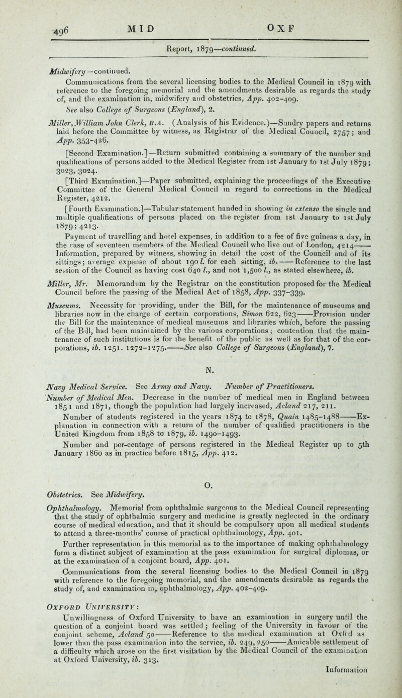 Report, 1879—continued. Midwifery—continued. Communications from the several licensing bodies to the Medical Council in 1879 with reference to the foregoing memorial and the amendments desirable as regards the study of, and the examination in, midwifery and obstetrics, App. 402-409. See also College of Surgeons {England), 2. Aliller,.William John Clerk, B.A. (Analysis of his Evidence.)—Sundry papers and returns laid before the Committee by witness, as Registrar of the Medical Council, 2757; and 4pp. 353-426. [Second Examination.]—Return submitted containing a summary of the number and qualifications of persons added to the Medical Register from 1st January to 1st July 1879; 3023, 3024. [Third Examination.]—Paper submitted, explaining the proceedings of the Executive Committee of the General Medical Council in regard to corrections in the Medical Register, 4212. [Fourth Examination.]—Tabular statement handed in showing in extenso the single and multiple qualifications of persons placed on the register from 1st January to 1st July 1879; 4213. Payment of travelling and hotel expenses, in addition to a fee of five guineas a day, in the case of seventeen members of the Medical Council who live out of London, 4214 Information, prepared by witness, showing in detail the cost of the Council and of its sittings; average expense of about igo/. for each sitting, ib. Reference to the last session of the Council as having cost 640 /., and not 1,500 l., as stated elsewhere, ib. \ Miller, Mr. Memorandum by the Registrar on the constitution proposed for the Medical Council before the passing of the Medical Act of 1858, App. 337-339. Museums. Necessity for providing, under the Bill, for the maintenance of museums and libraries now in the charge of certain corporations, Simon 622, 623 Provision under the Bill for the maintenance of medical museums and libraries which, before the passing of the Bill, had been maintained by the various corporations; contention that the main- tenance of such institutions is for the benefit of the public as well as for that of the cor- porations, ib. 1251. 1272-1275. See also College of Surgeons (England), 7. N. Navy Medical Service. See Army and Navy. Number of Practitioners. Number of Medical Men. Decrease in the number of medical men in England between 1851 and 187], though the population had largely increased, Acland 217, 211. Number of students registered in the years 1874 to 1878, Quain 1485-1488 Ex- planation in connection with a return of the number of qualified practitioners in the United Kingdom from 1858 to 1879, ib. 1490-1493. Number and per-centage of persons registered in the Medical Register up to 5th January i860 as in practice before 1815, App. 412. O. Obstetrics. See Midwifery. Ophthalmology. Memorial from ophthalmic surgeons to the Medical Council representing that the study of ophthalmic surgery and medicine is greatly neglected in the ordinary course of medical education, and that it should be compulsory upon all medical students to attend a three-months’ course of practical ophthalmology, App. 401. Further representation in this memorial as to the importance of making ophthalmology form a distinct subject of examination at the pass examination for surgical diplomas, or at the examination of a conjoint board, App. 401. Communications from the several licensing bodies to the Medical Council in 1879 with reference to the foregoing memorial, and the amendments desirable as regards the study of, and examination in, ophthalmology, App. 402-409. Oxford University : Unwillingness of Oxford University to have an examination in surgery until the question of a conjoint board was settled ; feeling of the University in favour of the conjoint scheme, Acland 50 Reference to the medical examination at Oxfrd as lower than the pass examinaiion into the service, ib. 249, 250 Amicable settlement of a difficulty which arose on the first visitation by the Medical Council of the examination at Oxford University, ib. 313. Information