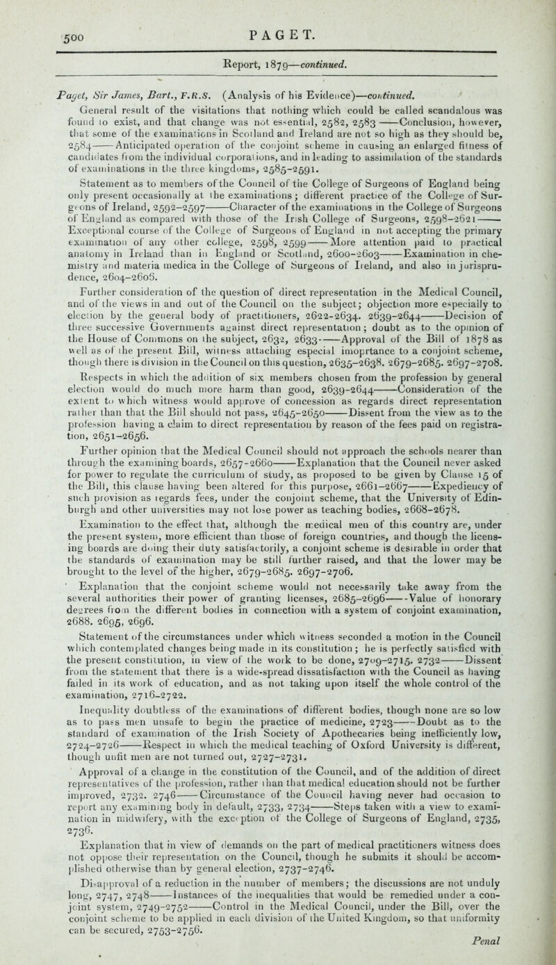 Report, 1879—continued. Puget, Sir James, Bart., F.R.S. (Analysis of his Evidence)—coe.tinued. General result of the visitations that nothing -which could be called scandalous was found to exist, and that change was not essential, 2582, 2583 Conclusion, however, that some of the examinations in Scotland and Ireland are not so high as they should be, 2584 Anticipated operation of the conjoint scheme in causing an enlarged fitness of candidates from the individual corporations, and in leading to assimilation of the standards of examinations in the three kingdoms, 2585-2591. Statement as to members of the Council of the College of Surgeons of England being only present occasionally at the examinations; different practice of the College of Sur- geons of Ireland, 2592-2597 Character of the examinations in the College of Surgeons of England as compared with those of the Irish College of Surgeons, 2598-2621 Exceptional course of the College of Surgeons of England in not accepting the primary examination of any other college, 2598, 2599 More attention paid to practical anatomy in Ireland than in England or Scotland, 2600-2603 Examination in che- mistry and materia medica in the College of Surgeons of Ireland, and also in jurispru- dence, 2604-2606. Further consideration of the question of direct representation in the Medical Council, and of the views in and out of the Council on the subject; objection more especially to election by the general body of practitioners, 2622-2634. 2639-2644 Decision of three successive Governments against direct representation; doubt as to the opinion of the House of Commons on the subject, 2632, 2633 Approval of the Bill of 1878 as well as of ihe present Bill, witness attaching especial imoprtance to a conjoint scheme, though there is division in the Council on this question, 2635-2638. 2679-2685. 2697-2708. Respects in which the addition of six members chosen from the profession by general election would do much more harm than good, 2639-2644 Consideration of the extent to which witness would approve of concession as regards direct representation rather than that the Bill should not pass, 2645-2650 Dissent from the view as to the profession having a claim to direct representation by reason of the fees paid on registra- tion, 2651-2656. Further opinion that the Medical Council should not approach the schools nearer than through the examining boards, 2657-2660 Explanation that the Council never asked for power to regulate the curriculum of study, as proposed to be given by Clause 15 of the Bill, this clause having been altered for this purpose, 2661-2667 Expediency of such provision as legards fees, under the conjoint scheme, that the University of Edin- burgh and other universities may not lose power as teaching bodies, 2668-2678. Examination to the effect that, although the medical men of this country are, under the present system, more efficient than those of foreign countries, and though the licens- ing boards are doing their duty satisfactorily, a conjoint scheme is desirable in order that the standards of examination may be still further raised, and that the lower may be brought to the level of the higher, 2679-2685. 2697-2706. ' Explanation that the conjoint scheme would not necessarily take away from the several authorities their power of granting licenses, 2685-2696 Value of honorary decrees from the different bodies in connection with a system of conjoint examination, 2688. 2695, 2696. Statement of the circumstances under which w itness seconded a motion in the Council which contemplated changes being made in its constitution ; he is perfectly satisfied with the present constitution, in view of the work to be done, 2709-2715. 2732 Dissent from the statement that there is a wide-spread dissatisfaction with the Council as having failed in its work of education, and as not taking upon itself the whole control of the examination, 2716-2722. Inequality doubtless of the examinations of different bodies, though none are so low as to pass men unsafe to begin the practice of medicine, 2723 Doubt as to the standard of examination of the Irish Society of Apothecaries being inefficiently low, 2724-2726 Respect in which the medical teaching of Oxford University is different, though unfit men are not turned out, 2727-2731. Approval of a change in the constitution of the Council, and of the addition of direct representatives of the profession, rather than that medica! education should not be further improved, 2732. 2746 Circumstance of the Council having never had occasion to report any examining body in default, 2733, 2734 Steps taken with a view to exami- nation in midwifery, with the exception of the College of Surgeons of England, 2735, 2736- Explanation that in view of demands on the part of medical practitioners witness does not oppose their representation on the Council, though he submits it should be accom- plished otherwise than by general election, 2737-2746. Disapproval of a reduction in the number of members; the discussions are not unduly long, 2747, 2748 Instances of the inequalities that would be remedied under a con- joint system, 2749-2752 Control in the Medical Council, under the Bill, over the conjoint scheme to be applied in each division of ihe United Kingdom, so that uniformity can be secured, 2753-2756. Penal