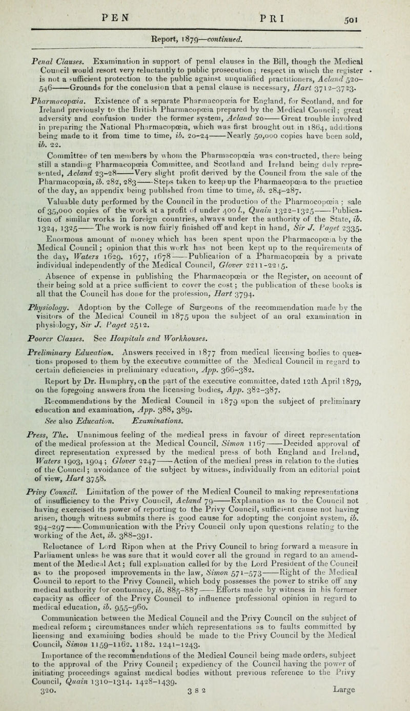 5oi Report, 1879—continued. Penal Clauses. Examination in support of penal clauses in the Bill, though the Medical Council would resort very reluctantly to public prosecution; respect in which the register is not a sufficient protection to the public against unqualified practitioners, Acland 520- 546 Grounds for the conclusion that a penal clause is necessary, Hart 3712-3723. Pharmacopoeia. Existence of a separate Pharmacopoeia for England, for Scotland, and for Ireland previously to the British Pharmacopoeia prepared by the Medical Council; great adversity and confusion under (he former system, Acland 20 Great trouble involved in preparing the National Pharmacopoeia, which was first brought out in 1864, additions being made to it from time to time, ib. 20-24 Nearly 50,000 copies have been sold, ib. 22. Committee of ten members by whom the Pharmacopoeia was constructed, there being still a standing Pharmacopoeia Committee, and Scotland and Ireland being dulv repre- sented, Acland 23-28 Very slight profit derived by the Council from the sale of the Pharmacopoeia, ib. 282,283 Steps taken to keep up the Pharmacopoeia to the practice of the day, an appendix being published from time to time, ib. 284-287. Valuable duty performed by the Council in the production of the Pharmoeopoeia ; sale of 35,000 copies of the work at a profit of under 400 l., Quain 1322-1325 Publica- tion of similar works in foreign countries, always under the authority of the State, ib. 1324, 1325 The work is now fairly finished off and kept in hand. Sir J. Paget 2335. Enormous amount of money which has been spent upon the Pharmacopoeia by the Medical Council; opinion that this work has not been kept up to the requirements of the day, Waters 1629. 1677, 1678 Publication of a Pharmacopoeia by a private individual independently of the Medical Council, Glover 2211-2215. Absence of expense in publishing the Pharmacopoeia or the Register, on account of their being sold at a price sufficient to cover the cost; the publication of these books is all that the Council has done for the profession. Hart 3794. Physiology. Adoption by the College of Surgeons of the recommendation made by the visitors of the Medical Council in 1875 upon the subject of an oral examination in physiology, Sir J. Paget 2512. Poorer Classes. See Hospitals and Workhouses. Preliminary Education. Answers received in 1877 from medical licensing bodies to ques- tions proposed to them by the executive committee of the Medical Council in regard to certain deficiencies in preliminary education, App. 366-382. Report by Dr. Humphry, on the part of the executive committee, dated 12th April 1879, on the foregoing answers from the licensing bodies, App. 382-387. Recommendations by the Medical Council in 1879 upon the subject of preliminary education and examination, App. 388, 389. See also Education. Examinations. Press, The. Unanimous feeling of the medical press in favour of direct representation of the medical profession at the Medical Council, Simon 1167 Decided approval of direct representation expressed by the medical press of both England and Ireland, Waters 1903, 1904; Glover 2247 Action of the medical press in relation to the duties of the Council; avoidance of the subject, by witness, individually from an editorial point of view, Hart 3758. Privy Council. Limitation of the power of the Medical Council to making representations of insufficiency to the Privy Council, Acland 79 Explanation as to the Council not having exercised its power of reporting to the Privy Council, sufficient cause not having arisen, though witness submits there is good cause for adopting the conjoint system, ib. 294-297 Communication with the Privy Council only upon questions relating to the working of the Act, ib. 388-391. Reluctance of Lord Ripon when at the Privy Council to bring forward a measure in Parliament unless he was sure that it would cover all the ground in regard to an amend- ment of the Medical Act; full explanation called for by the Lord President of the Council as to the proposed improvements in the law, Simon 571-573 Right of the Medical Council to report to the Privy Council, which body possesses the power to strike off any medical authority for contumacy, ib. 885-887 Efforts made by witness in his former capacity as officer of the Privy Council to influence professional opinion in regard to medical education, ib. 955-960. Communication between the Medical Council and the Privy Council on the subject of medical reform ; circumstances under which representations as to faults committed by licensing and examining bodies should be made to the Privy Council by the Medical Council, Simon 1159-1162. 1182. 1241-1243. Importance of the recommendations of the Medical Council being made orders, subject to the approval of the Privy Council; expediency of the Council having the power of initiating proceedings against medical bodies without previous reference to the Privy Council, Quain 1310-1314. 1428-1439. 320. 3 s 2 Large