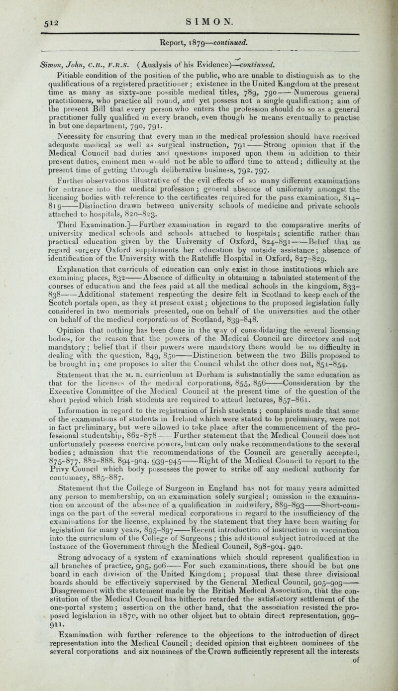 5*2 Report, 1879—continued. Simon, John, C.B., F.R.S. (Analysis of his Evidence)—continued. Pitiable condition of the position of the public, who are unable to distinguish as to the qualifications of a registered practitioner ; existence in the United Kingdom at the present time as many as sixty-one possible medical titles, 789, 790 Numerous general practitioners, who practice all round, and yet possess not a single qualification; aim of the present Bill that every person who enters the profession should do so as a general practitioner fully qualified in every branch, even though he means eventually to practise in but one department, 790, 791. Necessity for ensuring that every man in the medical profession should have received adequate medical as well as surgical instruction, 791 Strong opinion that if the Medical Council had duties and questions imposed upon them in addition to their present duties, eminent men would not be able to afford time to attend; difficulty at the present time of getting through deliberative business, 792. 797. Further observations illustrative of the evil effects of so many different examinations for entrance into the medical profession ; general absence of uniformity amongst the licensing bodies with reference to the certificates required for the pass examination, 814- 819 Distinction drawn between university schools of medicine and private schools attached to hospitals, 820-823. Third Examination.]—Further examination in regard to the comparative merits of university medical schools and schools attached to hospitals; scientific rather than practical education given by the University of Oxford, 824-831 Belief that as regard surgery Oxford supplements her education by outside assistance; absence of identification of the University with the Ratcliffe Hospital in Oxford, 827-829. Explanation that curricula of education can only exist in those institutions which are examining places, 832 Absence of difficulty in obtaining a tabulated statement of the courses of education and the fees paid at all the medical schools in the kingdom, 833- 838 Additional statement respecting the desire felt in Scotland to keep each of the Scotch portals open, as they at present exist; objections to the proposed legislation fully considered in two memorials presented, one on behalf of the universities and the other on behalf of the medical corporations of Scotland, 839-848. Opinion that nothing has been done in the way of consolidaiing the several licensing bodies, for the reason that the powers of the Medical Council are directory and not mandatory; belief that if their powers were mandatory there would be no difficulty in dealing with the question, 849, 850 Distinction between the two Bills proposed to be brought in; one proposes to alter the Council whilst the other does not, 851-854. Statement that the m. b. curriculum at Durham is substantially the same education as that for the licenses of the medical corporations, 855, 856 Consideration by the Executive Commitf.ee of the Medical Council at the present time of the question of the short period which Irish students are required to attend lectures, 857-861. Information in regard to the registration of Irish students ; complaints made that some of the examinations of students in Ireland which were stated to be preliminary, were not in fact preliminary, but were allowed to take place after the commencement of the pro- fessional studentship, 862-878 Further statement that the Medical Council does'not unfortunately possess coercive powers, but can only make recommendations to the several bodies; admission that the recommendations of the Council are generally accepted, 875-877. 882-888. 894-904. 939-045 Right of the Medical Council to report to the Privy Council which body possesses the power to strike off any medical authority for contumacy, 885-887. Statement that the Coilege of Surgeon in England has not for many years admitted any person to membership, on an examination solely surgical; omission in the examina- tion on account of the absence of a qualification in midwifery, 889-893 Short-com- ings on the pait of the several medical corporations in regard to the insufficiency of the examinations for the license, explained by the statement that they have been waiting for legislation for many years, 895-897 Recent introduction of instruction in vaccination into the curriculum of the College of Surgeons; this additional subject introduced at the instance of the Government through the Medical Council, 898-904. 940. Strong advocacy of a system of examinations which should represent qualification in all branches of practice, 905, 906 For such examinations, there should be but one board in each division of the United Kingdom; proposal that these three divisional boards should be effectively supervised by the General Medical Council, 905-909 Disagreement with the statement made by the British Medical Association, that the con- stitution of the Medical Council has hitherto retarded the satisfactory settlement of the one-portal system; assertion on the other hand, that the association resisted the pro- posed legislation in 1870, with no other object but to obtain direct representation, 909- 911. Examination with further reference to the objections to the introduction of direct representation into the Medical Council; decided opinion that eighteen nominees of the several corporations and six nominees of the Crown sufficiently represent all the interests of