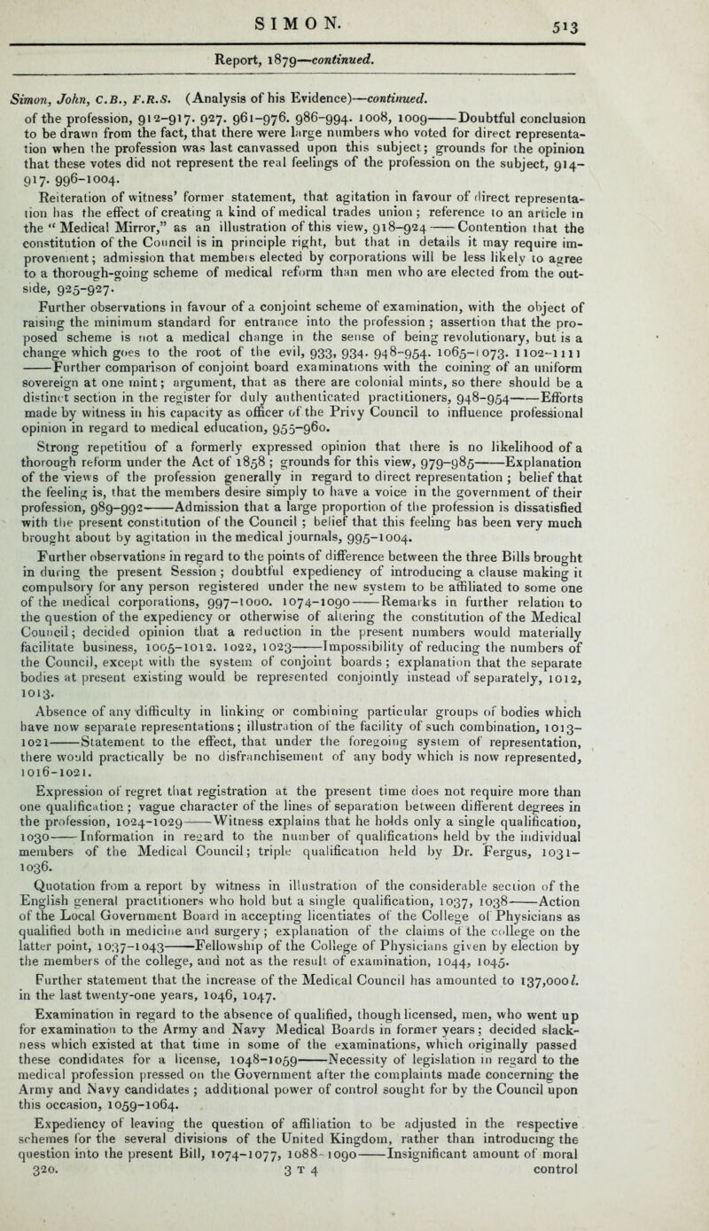 Report, 1879—continued. Simon, John, C.B., F.R.S. (Analysis of his Evidence)—continued. of the profession, 912-917. 927. 961-976. 986-994. 1008, 1009 Doubtful conclusion to be drawn from the fact, that there were large numbers who voted for direct representa- tion when the profession was last canvassed upon this subject; grounds for the opinion that these votes did not represent the real feelings of the profession on the subject, 9]4— 917. 996-1004. Reiteration of witness’ former statement, that agitation in favour of direct representa- tion has the effect of creating a kind of medical trades union ; reference to an article in the “ Medical Mirror,” as an illustration of this view, 918-924 Contention that the constitution of the Council is in principle right, but that in details it may require im- provement; admission that membeis elected by corporations will be less likely to agree to a thorough-going scheme of medical reform than men who are elected from the out- side, 925-927. Further observations in favour of a conjoint scheme of examination, with the object of raising the minimum standard for entrance into the profession ; assertion that the pro- posed scheme is not a medical change in the sense of being revolutionary, but is a change which goes to the root of the evil, 933, 934. 948-954. 1065-1073. 1102-1111 Further comparison of conjoint board examinations with the coining of an uniform sovereign at one mint; argument, that as there are colonial mints, so there should be a distinct section in the register for duly authenticated practitioners, 948-954 Efforts made by witness in his capacity as officer of the Privy Council to influence professional opinion in regard to medical education, 955-960. Strong repetitiou of a formerly expressed opinion that there is no likelihood of a thorough reform under the Act of 1858 ; grounds for this view, 979-985 Explanation of the views of the profession generally in regard to direct representation ; belief that the feeling is, that the members desire simply to have a voice in the government of their profession, 989-992 Admission that a large proportion of the profession is dissatisfied with the present constitution of the Council ; belief that this feeling has been very much brought about by agitation in the medical journals, 995-1004. Further observations in regard to the points of difference between the three Bills brought in during the present Session ; doubtful expediency of introducing a clause making it compulsory for any person registered under the new system to be affiliated to some one of the medical corporations, 997-1000. 1074-1090 Remarks in further relation to the question of the expediency or otherwise of altering the constitution of the Medical Council; decided opinion that a reduction in the present numbers would materially facilitate business, 1005-1012. 1022, 1023 Impossibility of reducing the numbers of the Council, except with the system of conjoint boards ; explanation that the separate bodies at present existing would be represented conjointly instead of separately, 1012, 1013. Absence of any difficulty in linking or combining particular groups of bodies which have now separate representations; illustration of the facility of such combination, 1013- 1021 Statement to the effect, that under the foregoing system of representation, there would practically be no disfranchisement of any body which is now represented, 1016-1021. Expression of regret that registration at the present time does not require more than one qualification; vague character of the lines of separation between different degrees in the profession, 1024-1029 Witness explains that he holds only a single qualification, 1030 Information in regard to the number of qualifications held by the individual members of the Medical Council; triple qualification held by Dr. Fergus, 1031- 1036. Quotation from a report by witness in illustration of the considerable section of the English general practitioners who hold but a single qualification, 1037, 1038 Action of the Local Government Board in accepting licentiates of the College of Physicians as qualified both in medicine and surgery; explanation of the claims of the college on the latter point, 1037-1043 Fellowship of the College of Physicians given by election by the membei s of the college, and not as the result of examination, 1044, 1045. Further statement that the increase of the Medical Council has amounted to 137,000/. in the last twenty-one years, 1046, 1047. Examination in regard to the absence of qualified, though licensed, men, who went up for examination to the Army and Navy Medical Boards in former years; decided slack- ness which existed at that time in some of the examinations, which originally passed these condidates for a license, 1048-1059 Necessity of legislation in regard to the medical profession pressed on the Government after the complaints made concerning the Army and Navy candidates; additional power of control sought for by the Council upon this occasion, 1059-1064. Expediency of leaving the question of affiliation to be adjusted in the respective schemes for the several divisions of the United Kingdom, rather than introducing the question into the present Bill, 1074-1077, 1088-- 1090 Insignificant amount of moral 320. 3 t 4 control