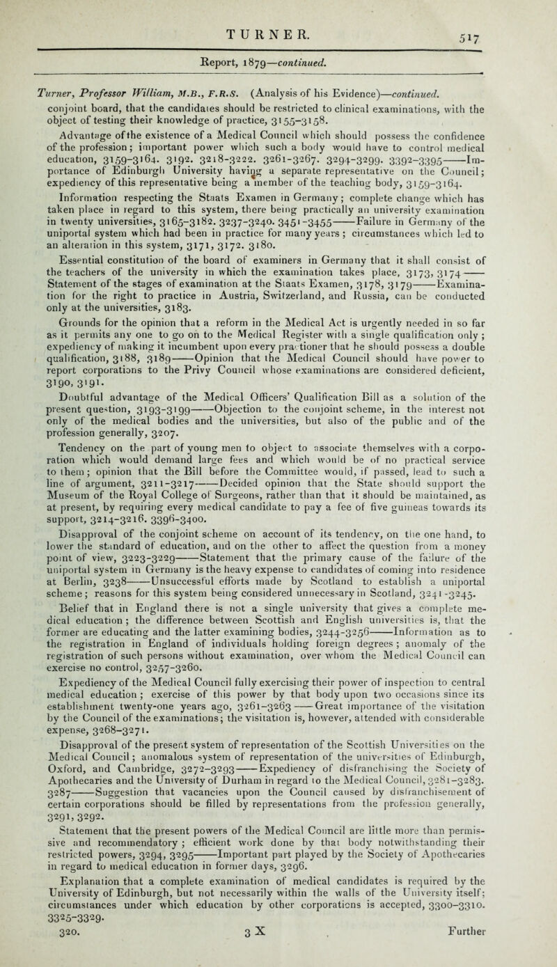 Report, 1879—continued. Turner, Professor William, M.B., F.R.S. (Analysis of his Evidence)—continued. conjoint board, that the candidates should be restricted to clinical examinations, with the object of testing their knowledge of practice, 3155-3158. Advantage of the existence of a Medical Council which should possess the confidence of the profession; important power which such a body would have to control medical education, 315973»64. 3>92- 3218-3222. 3261-3267. 3294-3299. 3392~3395 Im- portance of Edinburgh University having u separate representative on the Council; expediency of this representative being a member of the teaching body, 3159-3164. Information respecting the Staats Examen in Germany; complete change which has taken place in regard to this system, there being practically an university examination in twenty universities, 3165-3182. 3237-3240. 3451-3455 Failure in Germany of the uniportal system which had been in practice for many years; circumstances which led to an alteraiion in this system, 3171, 3172. 3180. Essential constitution of the board of examiners in Germany that it shall consist of the teachers of the university in which the examination takes place, 3173,3174 Statement of the stages of examination at the Staats Examen, 3178, 3179 Examina- tion for the right to practice in Austria, Switzerland, and Russia, can be conducted only at the universities, 3183. Grounds for the opinion that a reform in the Medical Act is urgently needed in so far as it permits any one to go on to the Medical Register with a single qualification only ; expediency of making it incumbent upon every pra1 tioner that he should possess a double qualification, 3188, 3189 Opinion that the Medical Council should have pov er to report corporations to the Privy Council whose examinations are considered deficient, 3’90. S'91- D oubtful advantage of the Medical Officers’ Qualification Bill as a solution of the present question, 3193-3199 Objection to the conjoint scheme, in the interest not only of the medical bodies and the universities, but also of the public and of the profession generally, 3207. Tendency on the part of young men to object to associate themselves with a corpo- ration which would demand large fees and which would be of no practical service to ihem ; opinion that the Bill before the Committee would, if passed, lead to such a line of argument, 3211-3217 Decided opinion that the State should support the Museum of the Royal College of Surgeons, rather than that it should be maintained, as at present, by requiring every medical candidate to pay a fee of five guineas towards its support, 3214-3216. 3396-3400. Disapproval of the conjoint scheme on account of its tendency, on the one hand, to lower the standard of education, and on the other to affect the question from a money point of view, 3223-3229 Statement that the primary cause of the failure of the uniportal system in Germany is the heavy expense to candidates of coming into residence at Berlin, 3238 Unsuccessful efforts made by Scotland to establish a uniportal scheme; reasons for this system being considered unnecessary in Scotland, 3241 -3245. Belief that in England there is not a single university that gives a complete me- dical education ; the difference between Scottish and English universities is, that the former are educating and the latter examining bodies, 3244-3256 Information as to the registration in England of individuals holding foreign degrees ; anomaly of the registration of such persons without examination, over whom the Medical Council can exercise no control, 3257-3260. Expediency of the Medical Council fully exercising their power of inspection to central medical education ; exercise of this power by that body upon two occasions since its establishment twenty-one years ago, 3261-3263 Great importance of the visitation by the Council of the examinations; the visitation is, however, attended with considerable expense, 3268-3271. Disapproval of the present system of representation of the Scottish Universities on the Medical Council; anomalous system of representation of the universities of Edinburgh, Oxford, and Cambridge, 3272-3293 Expediency of disfranchising the Society of Apothecaries and the University of Durham in regard 10 the Medical Council, 3281-3283. 3287 Suggestion that vacancies upon the Council caused by disfranchisement of certain corporations should be filled by representations from the profession generally, 3291, 3292. Statement that the present powers of the Medical Council are little more than permis- sive and recommendatory ; efficient work done by that body notwithstanding their restricted powers, 3294, 3295 Important part played by the Society of Apothecaries in regard to medical education in former days, 3296. Explanation that a complete examination of medical candidates is required by the University of Edinburgh, but not necessarily within ihe walls of the University itself; circumstances under which education by other corporations is accepted, 3300-3310. 3325-3329- 320. 3 X Further