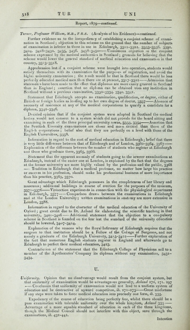 Turner, Professor William, M.B., F.R.s, (Analysis of his Evidence)—continued. Further evidence as to the inexpediency of establishing a conjoint scheme of exami- nation in Scotland ; objection to this scheme on the ground that the number of subjects of examination is inferior to those in use in Edinburgh, 3311-332-2. 3353-33,56. 3391. 3424. 3428-3430. 3435, 3436. 3436-3450 Unanimous objection 10 the conjoint scheme expressed by the medical authorities in Scotland ; grounds for believing that the scheme would lower the general standard of medical education and examination in that country, 3313~33i^- Apprehension lest if a conjoint scheme were brought into operation, students would satisfy themselves with its examination for the purposes of registration, and avoid the highei university examination ; the result would be that in Scotland there would be less perfectly educated medical men than there are at present, 3317-3322 Admission that statement have been made to the effect that diplomas are more easily granted in Scotland than in England ; assertion that no diploma can be obtained Irom any institution in Scotland without a previous examination, 3330-3334. 3340, 3341. Statement that Edinburgh accepts no examination, qualification, or degree, either of British or foreign bodies as leading up to her own degree of doctor, 3337 Absence of necessity of residence at any of the medical corporations to qualify a candidate for a diploma, 3342~3346. Decided opinion that if the conjoint system were adopted in Scotland the medical bodies would not consent to a system which did not provide for the board sitting and examining in each of the three principal university towns, 3353, 3354 Assertion that the Scottish Uiversity examinations are closer and moie critical than those of the English corporations ; belief also that they are perfectly on a level with those of the English Universities, 3358. Information in regard to the cost of medical education in Edinburgh; belief that there is very little difference between that of Edinburgh and of London, 3360-3364. 3367 Explanation of the difference between the number of students who register at Edinburgh and those who graduate there, 3365, 3366. Statement that the apparent anomaly of students going to the severer examinations at Edinburgh, instead of the easier one at London, is explained by the fact that the degrees at the former university are more highly valued by the profession and the public, 3368 Tradition in Edinburgh that a medical professor, no matter how large his practice or success in his profession, should make his professional business of more importance than his practice, 3369, 3370. Great advantage which Edinburgh possesses in the completeness of her library and museums; additional buildings in course of erection for the purposes of the museum, 3371-3376 Vivisection experiments in connection with the physiological department in Edinburgh, 3377 Comparison drawn between the examinations in Edinburgh and at the London University; written examinations in anatomy are more extensive in London, 3388. Information in regard to the character of the medical education of the University of Oxford ; great credit due to Dr. Acland for elaborating the scientific teaching in that university, 3401-3406 Additional statement that the objection to a compulsory scheme in Scotland is founded on the fear lest the standard of the university education should be lowered, 3407-3414. Explanation of the reasons why the Royal Infirmary of Edinburgh requires that the surgeon to that institution should be a Fellow of the College of Surgeons, and not merely a graduate of the Edinburgh University, 3415-3422 Further explanation of the fact that numerous English students register in England and afterwards go to Edinburgh to perfect their medical education, 3423. Contradiction of the statement that the Edinburgh College of Physicians sell to a member of the Apothecaries’ Company its diploma without any examination, 3431- 3434- U. Uniformity. Opinion that no disadvantage would result from the conjoint system, but that uniformity of examination would be advantageous generally, Acland 270, 271. 297 - Conclusion that uniformity of examination would not lead to a uniform system of education and be destructive of upward competiton, ib. 271-273 Great misfortune if any steps were taken to force medical education into precisely one form, ib. 335. Expediency of the course of education being perfectly free, whilst there should be a pass examination with tolerable uniformity over the whole kingdom, Acland 335 Advantage of a more equable standard of education in each of the three kingdoms, though the Medical Council should not interfere with this object, save through the examinations, ib. 432-441. Intention