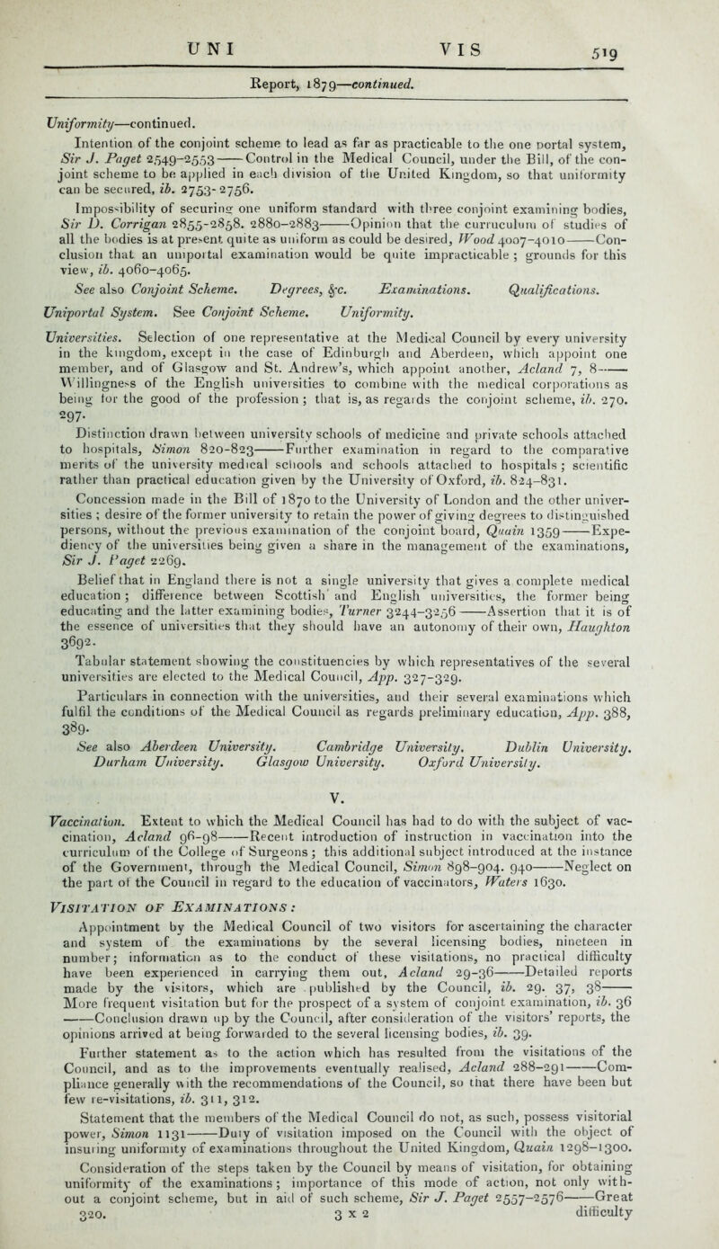 Report, 1879—continued. Uniformity—continued. Intention of the conjoint scheme to lead as far as practicable to the one portal system, Sir J. Paget 2549-2553 Control in the Medical Council, under the Bill, of the con- joint scheme to be. applied in each division of the United Kingdom, so that uniformity can be seen red, ib. 2753-2756. Impossibility of securing one uniform standard with three conjoint examining bodies, Sir L). Corrigan 2855-2858. 2880-2883 Opinion that the curruculurn of studies of all the bodies is at present quite as uniform as could be desired, Wood 4007-4010 Con- clusion that an uniportal examination would be quite impracticable ; grounds for this view, ib. 4060-4065. See also Conjoint Scheme. Degrees, Sfc. Examinations. Qualifications. Uniportal System. See Conjoint Scheme. Uniformity. Universities. Selection of one representative at the Medical Council by every university in the kingdom, except in the case of Edinburgh and Aberdeen, which appoint one member, and of Glasgow and St. Andrew’s, which appoint another, Acland 7, 8 Willingness of the English universities to combine with the medical corporations as being tor the good of the profession; that is, as regards the conjoint scheme, ib. 270. 297- Distinction drawn between university schools of medicine and private schools attached to hospitals, Simon 820-823 Further examination in regard to the comparative merits of the university medical schools and schools attached to hospitals ; scientific rather than practical education given by the University of Oxford, ib. 824-831. Concession made in the Bill of 1870 to the University of London and the other univer- sities ; desire of the former university to retain the power of giving degrees to distinguished persons, without the previous examination of the conjoint board, Quoin 1359 Expe- diency of the universities being given a share in the management of the examinations, Sir J. Vaget 2269. Belief that in England there is not a single university that gives a complete medical education ; difference between Scottish and English universities, the former being educating and the latter examining bodies, Turner 3244-3256 Assertion that it is of the essence of universities that they should have an autonomy of their own, Haughton 3692- Tabular statement showing the constituencies by which representatives of the several universities are elected to the Medical Council, App. 327-329. Particulars in connection with the universities, and their several examinations which fulfil the conditions of the Medical Council as regards preliminary education, App. 388, 3^9- See also Aberdeen University. Cambridge University. Dublin University. Durham University. Glasgow University. Oxford University. V. Vaccination. Extent to which the Medical Council has had to do with the subject of vac- cination, Acland 96-98 Recent introduction of instruction in vaccination into the curriculum of the College of Surgeons; this additional subject introduced at the instance of the Government, through the Medical Council, Simon 898-904. 940 Neglect on the part of the Council in regard to the education of vaccinators, Waters 1630. Visitation of Examinations : Appointment by the Medical Council of two visitors for ascertaining the character and system of the examinations by the several licensing bodies, nineteen in number; information as to the conduct of these visitations, no practical difficulty have been experienced in carrying them out, Acland 29-36 Detailed reports made by the visitors, which are . published by the Council, ib. 29. 37, 38 More frequent visitation but for the prospect of a system of conjoint examination, ib. 36 Conclusion drawn up by the Council, after consideration of the visitors’ reports, the opinions arrived at being forwarded to the several licensing bodies, ib. 39. Further statement as to the action which has resulted from the visitations of the Council, and as to the improvements eventually realised, Acland 288-291 Com- pliance generally with the recommendations of the Council, so that there have been but few 1 e-visitations, ib. 311, 312. Statement that the members of the Medical Council do not, as such, possess visitorial power, Simon 1131 Duly of visitation imposed on the Council with the object of insuring uniformity of examinations throughout the United Kingdom, Quain 1298-1300. Consideration of the steps taken by the Council by means of visitation, for obtaining uniformity of the examinations; importance of this mode of action, not only with- out a conjoint scheme, but in aid of such scheme, Sir J. Paget 2557-2576 Great 320. 3x2 difficulty