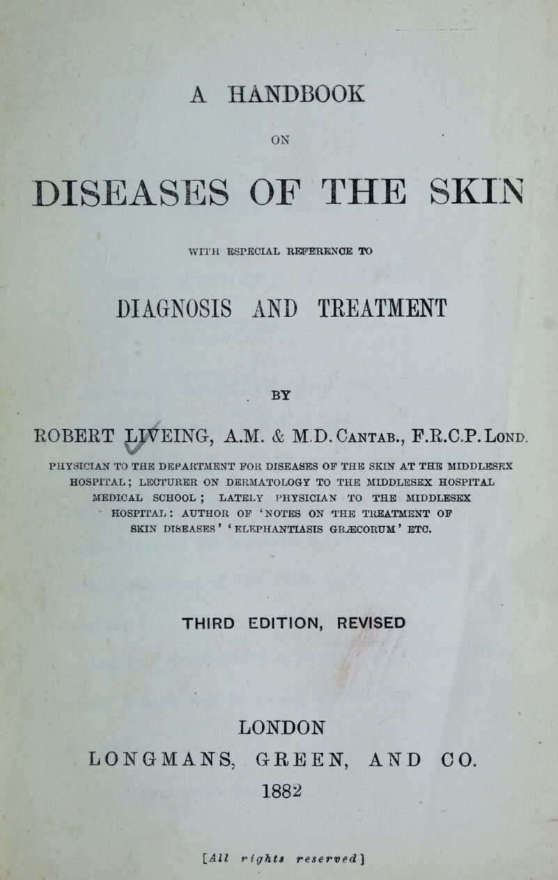 A HANDBOOK ON DISEASES OF THE SKIiN WITH ESPECIAL REFERENCE TO DIAGNOSIS AND TEEATMENT BY ROBERT LIVEING, A.M. & M.D. Cantab., F.R.C.P.Lond. V PHYSICIAN TO THE DEPARTMENT FOR DISEASES OF THE SEEN AT THE MIDDLESEX hospital; LEC'J’URER on dermatology to the MIDDLESEX HOSPITAL MEDICAL SCHOOL ; LATELY PHYSICIAN TO THE MIDDLESEX ' HOSPITAI^: AUTHOR OF ‘NOTES ON THE TREATMENT OF SKIN DISEASES’ ‘ELEPHANTIASIS GRJECORUM ’ BTC. THIRD EDITION, REVISED LONDON LONGMANS, GREEN, AND CO. 1882 \_All rights reserved'\