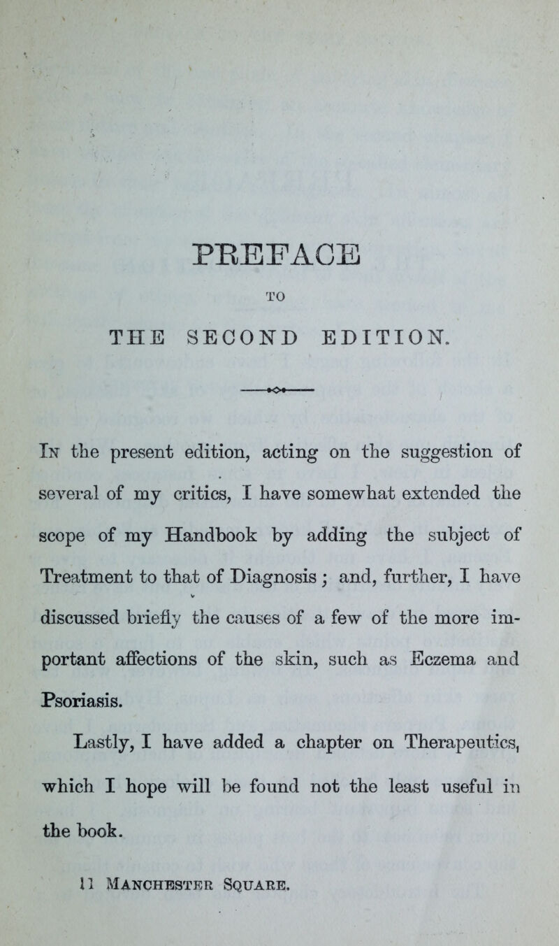 TO THE SECOND EDITION. In the present edition, acting on the suggestion of several of mj critics, I have somewhat extended the scope of my Handbook by adding the subject of Treatment to that of Diagnosis ; and, further, I have discussed briefly the causes of a few of the more im- portant afiections of the skin, such as Eczema and Psoriasis. Lastly, I have added a chapter on Therapeutics, which I hope will be found not the least useful in the book.