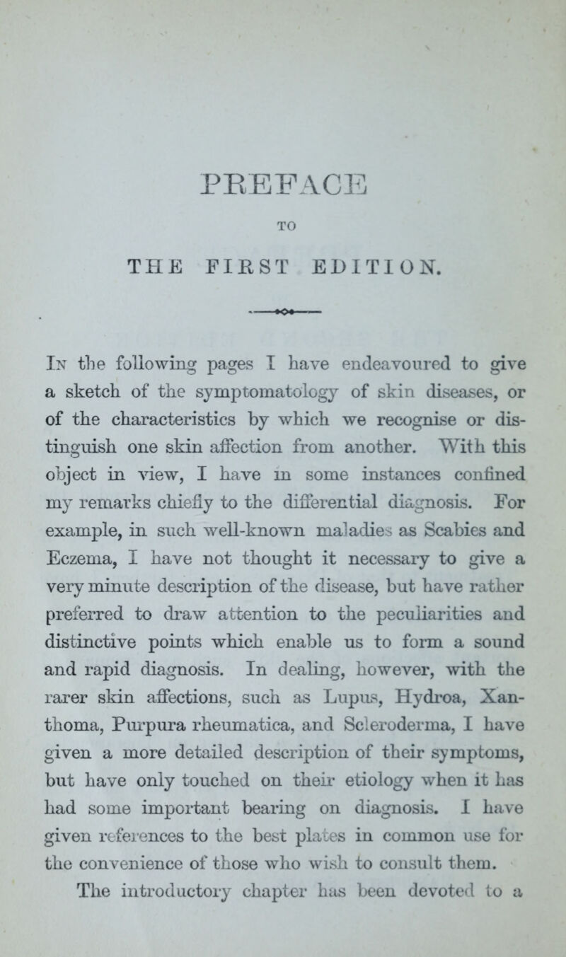 TO THE FIRST EDITION. In the following pages I have endeavoured to give a sketch of the symptomatology of skin diseases, or of the characteristics by which we recognise or dis- tinguish one skin affection from another. With this object in view, I have in some instances confined my remarks chiefly to the differential diagnosis. For example, in such well-known maladies as Scabies and Eczema, I have not thought it necessary to give a very minute description of the disease, but have rather preferred to draw attention to the peculiarities and distinctive points which enable us to fonn a sound and rapid diagnosis. In dealing, however, ^vith the rarer skin affections, such as Lupus, Hydioa, Xan- thoma, Pm-pura rheumatica, and Scleroderma, I have given a more detailed description of their symptoms, but have only touched on theii- etiology when it has had some important bearing on diagnosis. I have given refeiences to the best plates in common use for the convenience of those who wish to consult them. The introductory chapter has been devoted to a