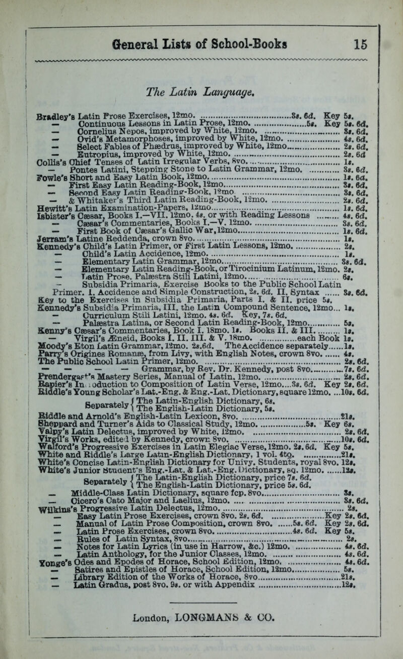 The Latin Language, Britdley's Latin Prose Exercises. 12mo 8«. 6d. Key 6*. — Continuous Lessons in Latin P^se, 12mo 5«. Key 5«. 6d. — Cornelius Nepos, improved by Wliite^2mo. 8f. 6d, — Ovid’s Metamorphoses, improved by White, 12mo u, 6d. — Select Fables of Phsedrus, improved by White, 12mo^.^ 2«. 6d, — Eutropius, improved by White^2mo 2«. 6d CoUis’s Chief Tenses of Latin Irreprular Verbs, Svo 1«. — Pontes Latini, Stepninj? Stone to Latin Grammar, 12mo S«. 6d. Fowle’B Short and Easy Latin Book, 12mo 1«. 6ci, — First Easy Latin Reading-Book, 12mo 8«. 6d. — Second Easy Latin Readinsr-Book, 12mo 8«. 6d. — & Whitaker’s Third Latin Reading-Book, 12mo 2«. 6d. Hewitt’s Latin Examination-Papers, 12mo \g. 6d. iBbister’s Ceesar, Books I.—VII. 12mo. is. or with Reading Lessons ......... is, 6d. —• Ceesar^s Commentaries, Books I.—V. 12mo 8«. 6d, — First Book of Caesar’s Gallic War, 12mo 1«. 6d. Jerram'a Latine Reddenda, crown 8vo li. Kennedy’s Child’s Latin Primer, or First Latin Lessons, 12mo 2s, — Child’s Latin Accidence, 12mo li, — Elementary Latin Grammar, 12mo 8*. 8d, — Elementary Latin Reading-Book, or Tirocinium Latinum, 12mo. 2s, — Latin Prose, Palaestra Stili Latini, 12mo 6#, - Subsidia Primaria, Exercise Books to the Public School Latin Primer. 1. Accidence and Simple Construction, 2s. 6d. II. Syntax S«. 6d. Key to the Exercises in Subsidia Primaria, Parts I. & II. price 5*. Kennedy’s Subsidia Primaria, III. the Latin Compound Sentence, 12mo... 1#, — Curriculum Stili Latini, 12mo. is. 6d. Key, 7s. 6d. — Palaestra Latina, or Second Latin Readii^-Book, 12mo 5a, Kenny’s Caesar’s Commentaries, Book 1.18mo. la. Books II. & III la, — Virgil’s -5Sneid, Books I. II. III. & V. i8mo each Book la. Moody’s Eton Latin Grammar, l2mo. 2a.6d. The Accidence separately la. Parry’s Origines Romans^ from Livy, with English Notes, crown 8vo 4a. The Public School Latin Primer, 12mo 2a. 6d. — — — — Grammar.by Rev. Dr. Kennedy, post 8VO.... ^7s.6d, Prenderg^Ft’s Mastery Series, Manual of Latin. 12mo 2s. 6d. Rapier’s Ini ieduction to Composition of Latin Verse, 12mo....8a. 6d. Key 2a. 6d. Riddle’s Young Scholar’s Lat.-Eng. & Eng.-Lat. Dictionary, square 12mo. ...10a. 6d. The Latin-English Dictionary, 6«. The English-Latin Dictionary, 5a. Biddle and Arnold’s English-Latin Lexicon, 8vo 21a. Sheppard and Turner’s Aids to Classical Study, 12mo 5a. Key 6a. Valpy’s Latin Delectus, improved by White, 12mo 2a. 6d. Virml’s Works, edited by Kennedy, crown 8vo 10a. 6d. WiJford’s Progressive Exercises in Latin Ele^ac Verse, 12mo. 2a. 6d. Key 5a. White and Riddle’s Large Latin-English Dictionary, 1 vol. 4tg 21a. White’s Concise Latin-English Dictionary for Univy. Students, royal 8vo. 12a, White's Junior Stuaent's Eng.-Lat. & Lat.-Eng. Dictionary, sq. 12mo 12a. / Th® Latin-Enghsh Dictionary, price 7s. 6d. separately ^ English-Latin Dictionary, price 5a. 6d. — Middle-Class Latin Dictionary, square fcp. 8vo Sa. — Cicero’s Cato Major and Laelius, l2mo 8a. 6d. Wilkins’s Progressive Latin Delectus, 12mo 2a. — Easy Latin Prose Exercises, crown 8vo. 2a. 6d Key 2a. 6d. — Manual of Latin Prose Composition, crown 8vo 5a. 6d. Key 2a. 6d. — Latin Prose Exercises, crown 8vo 4a. 6d. Key 5a. — Rules of Latin Syntax, 8VO...... 2a. — Notes for Latin Lyrics (in use in Harrow, &o.) 12mo 4a. 6d. — Latin Anthology, for the Junior Classes. 12mo 4a. 6d. Yonge’s Odes and Epodes of Horace, School Edition, 12mo is. 6d. — Satires and Epistles of Horace, School Edition, 12mo 5a. «— Library Edition of the Works of Horace, 8vo 21a. —• Latin Gradus, post 8vo. 9a. or with Appendix 12a,