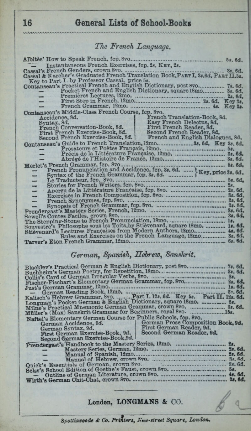 The French Language, Albites’ How to Speak French, fcp. 8vo 5*. 6d. Instantaneous French Exercises, fcp. 2«. Ket, 2«. Cassal's French Genders, crown 8vo S*. 6d. Cassal A K archer’s Graduated French Translation Book,PARTl. Si.Sd. PabtII.5j. Key to Part I. by Professor Cassal. price 5«. Contanseau’s Practical French and English Dictionary, post »vo 7«. M, — Pocket French and English Dictionary, square 18mo S*. M. — Premieres Lectures, 12mo 6d, — First Step in French, 12mo U. 6d. Key Xf. — French Grammar, 12mo i«. Key S«. Oontanseau’s Middle-Class French Course, fcp. 8vo. Accidence, 8d. I French Translation-Book, 8d. Syntax, 8d. I Easy French Delectus, 8d. French Conversation-Book, 8d. First French Reader, 8d. First French Exercise-Book, 8d. j Second French Reader. 8d, Second French Exercise-Book, 8d. | French and English Dialogues, 8d, Contanseau’s Guide to French Translation, 12mo ii, 6d, Key Ze. 8d. — Prosateurs et Poetes Fran^ais, 12mo 5«. — Precis de la Litt^rature Fran^aise, l2mo 8#. M, — Abreg6 de I’Histoire de France, 12mo 8#. 6d. Merlet’s French Grammar, fcp. 8vo 5«. 6d. — French Pronunciation and Accidence, fcp. S«. 6d — Syntax of the French Grammar, fcp. S«. 6d ) pnce S«. 6d, _ Le Traducteur, fcp. 8vo 5«. 6d« — Stories for French Writers, fcp. 8vo U, — Aper^u de la Litt^rature Fran^aise, fcp. 8vo 1$, M. — Exercises in French Composition, fcp. 8vo Zt. M, — French Synonymes, fcp. Sro 2«. 6d. — Synopsis of French Grammar, fcp. 8vo 2#. ftd. Prendergast’s Mastery Series, French, 12mo U. 6d. Sewell’s Contes Faciles, crown 8vo 8*. 6d, The Stepping-Stone to French Pronunciation, 18mo. 1#, Souvestre’s Philosophe sous les Toits,by Stievenard. square 18mo 1«. 6d. Sti^venard’s Lectures Fran^aises from Modem Authors, 12mo i«. M. — Rules and Exercises on the French Language, 12mo 8#. 8d, Tarver’s Eton French Grammar, 12mo 6#. 6d. German^ Spanish, Hebrew, Sanskrit, Blacklev’s Practical German & English Dictionary, post 8vo 7#. 6d. Buchheim's German Poetry, for Renetition, 18mo. 8j. 6d. Collis’s Card of German Irregular Verbs, 8vo 2*. Fischer-Fischart’s Elementary German Grammar, fcp. 8vo 2#. 6d, Just’s German Grammar, 12mo 1«. M, — German Reading Book, 12mo 8f. M. Kalisch’s Hebrew Grammar, 8vo. Part 1.12*. 6d- Key 6*. Part II. 12*. Cd. liongman’s Pocket German & English Dictionary, square 18mo. ............... 5*. Milne’s Practical Mnemonic German Grammar, crown 8vo 8*. M. Muller’s (Max) Sanskrit Grammar for Beginners, royal 8vo. 15*. Naftel’s Elementary German Course for Public Schools, fcp. Bvo. German Prose Composition Book, 9d« First German Reader, 9d. Second German Reader. 9d, German Accidence, 9d. German Syntax, 9d. First Grerman Exercise-Book, 9d. Second (^rman Exef cise-Book,9d. Prendetwast's Handbook to the Mastery Series, 12mo 2*. — Mastery Series, German, 12mo 2*. 6d. — Manual of Spanish, 12mo 2*. 6d, _ Manuel of Hebrew, crown 8vo S/». M. Quick’s Essentials of German, crown 8vo. 8*. 6i. Belss’s School Edition of Goethe’s Faust, c^o^vn 8vo 6*. — Outline of German Literature, crown 8vo 4*. (Jd. Wirth’s German Chit-Chat, cro\sm 8vo 2*. «d* London, LONGMANS & CO. > Spottisuotde ^ Co, FrAter$, l7cv)-»tre€t Square^ London,