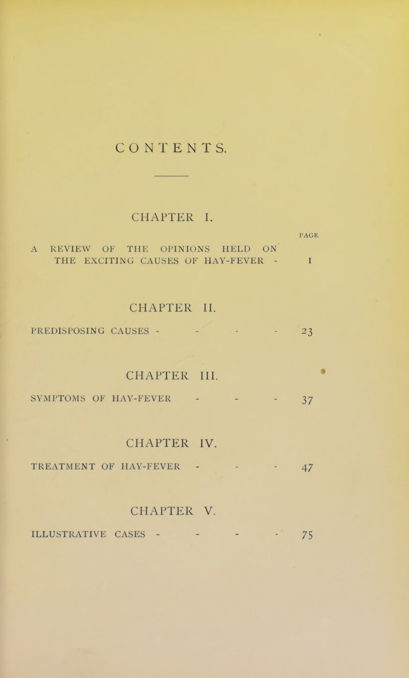 CHAPTER I. PAGE A REVIEW OF THE OPINIONS HELD ON THE EXCITING CAUSES OF HAY-FEVER - I CHAPTER II. PREDISPOSING CAUSES - - - - 23 CHAPTER III. SYMPTOMS OF HAY-FEVER - - -37 CHAPTER IV. TREATMENT OF HAY-FEVER - - - 47 CHAPTER V. ILLUSTRATIVE CASES 75