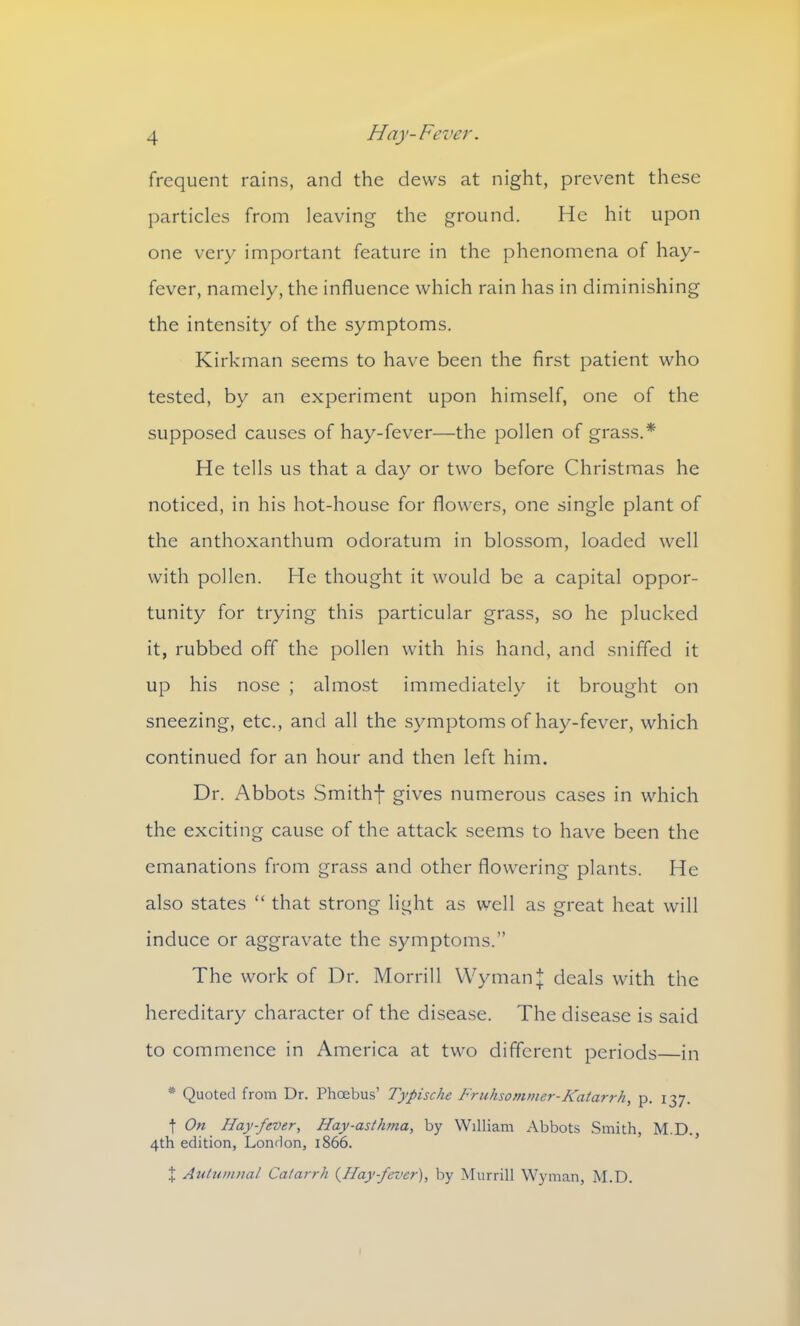 frequent rains, and the dews at night, prevent these particles from leaving the ground. He hit upon one very important feature in the phenomena of hay- fever, namely, the influence which rain has in diminishing the intensity of the symptoms. Kirkman seems to have been the first patient who tested, by an experiment upon himself, one of the supposed causes of hay-fever—the pollen of grass.* He tells us that a day or two before Christmas he noticed, in his hot-house for flowers, one single plant of the anthoxanthum odoratum in blossom, loaded well with pollen. He thought it would be a capital oppor- tunity for trying this particular grass, so he plucked it, rubbed off the pollen with his hand, and sniffed it up his nose ; almost immediately it brought on sneezing, etc., and all the symptoms of hay-fever, which continued for an hour and then left him. Dr. Abbots Smithf gives numerous cases in which the exciting cause of the attack seems to have been the emanations from grass and other flowering plants. He also states “ that strong light as well as great heat will induce or aggravate the symptoms.” The work of Dr. Morrill WymanJ deals with the hereditary character of the disease. The disease is said to commence in America at two different periods—in * Quoted from Dr. Phoebus’ Typische Fruhsommer-Katarrh, p. 137. t On Hay-fever, Hay-asthma, by William Abbots Smith, M.D., 4th edition, London, 1866. + Autumnal Catarrh (7lay-fever), by Murrill Wyman, M.D.