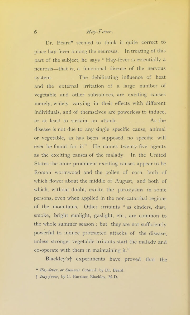 Dr. Beard* seemed to think it quite correct to place hay-fever among the neuroses. In treating of this part of the subject, he says “ Hay-fever is essentially a neurosis—that is, a functional disease of the nervous system. . . . The debilitating influence of heat and the external irritation of a large number of vegetable and other substances, are exciting causes merely, widely varying in their effects with different individuals, and of themselves are powerless to induce, or at least to sustain, an attack As the disease is not due to any single specific cause, animal or vegetable, as has been supposed, no specific will ever be found for it.” He names twenty-five agents as the exciting causes of the malady. In the United States the more prominent exciting causes appear to be Roman wormwood and the pollen of corn, both of which flower about the middle of August, and both of which, without doubt, excite the paroxysms in some persons, even when applied in the non-catarrhal regions of the mountains. Other irritants “ as cinders, dust, smoke, bright sunlight, gaslight, etc., are common to the whole summer season ; but they are not sufficiently powerful to induce protracted attacks of the disease, unless stronger vegetable irritants start the malady and co-operate with them in maintaining it.” Blackley’sf experiments have proved that the * Hay-fever, or Summer Catarrh, by Dr. Beard, f Hay-fever, by C. Harrison Blackley, M.D.