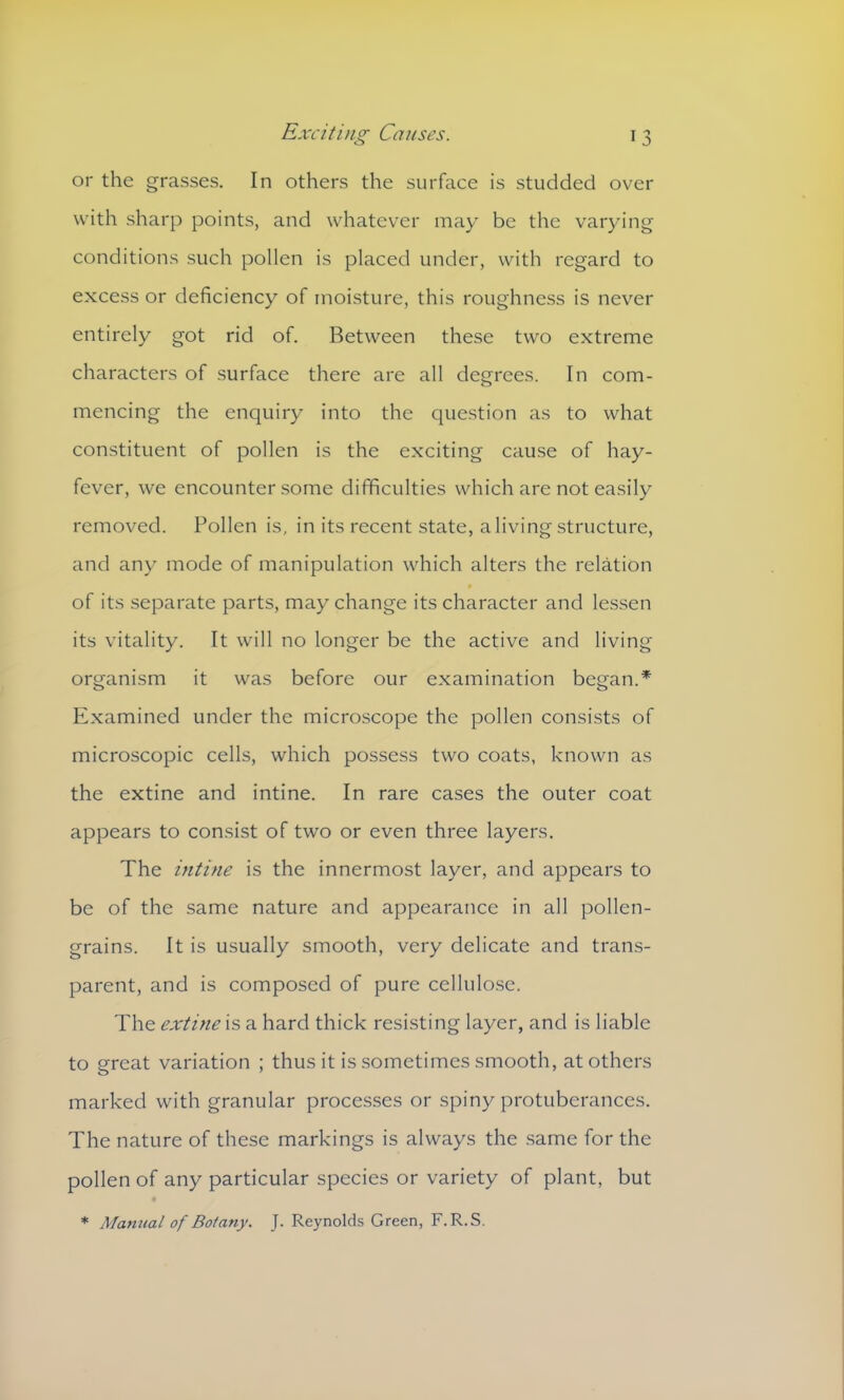 or the grasses. In others the surface is studded over with sharp points, and whatever may be the varying conditions such pollen is placed under, with regard to excess or deficiency of moisture, this roughness is never entirely got rid of. Between these two extreme characters of surface there are all degrees. In com- mencing the enquiry into the question as to what constituent of pollen is the exciting cause of hay- fever, we encounter some difficulties which are not easily removed. Pollen is, in its recent state, a living structure, and any mode of manipulation which alters the relation of its separate parts, may change its character and lessen its vitality. It will no longer be the active and living organism it was before our examination began.* Examined under the microscope the pollen consists of microscopic cells, which possess two coats, known as the extine and intine. In rare cases the outer coat appears to consist of two or even three layers. The intine is the innermost layer, and appears to be of the same nature and appearance in all pollen- grains. It is usually smooth, very delicate and trans- parent, and is composed of pure cellulose. The extine is a hard thick resisting layer, and is liable to great variation ; thus it is sometimes smooth, at others marked with granular processes or spiny protuberances. The nature of these markings is always the same for the pollen of any particular species or variety of plant, but * Mamial of Botany. J. Reynolds Green, F.R.S.