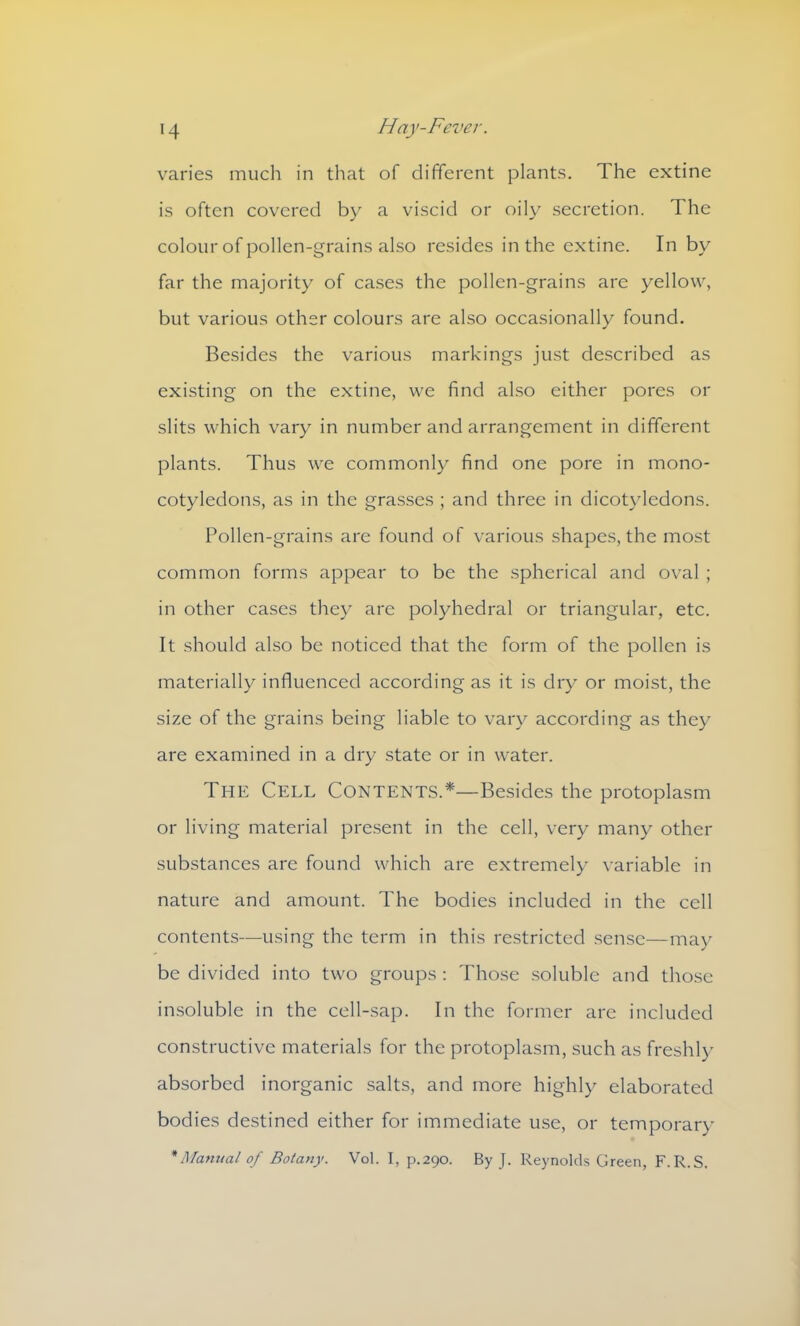 varies much in that of different plants. The extine is often covered by a viscid or oily secretion. The colour of pollen-grains also resides in the extine. In by far the majority of cases the pollen-grains are yellow, but various other colours are also occasionally found. Besides the various markings just described as existing on the extine, we find also either pores or slits which vary in number and arrangement in different plants. Thus we commonly find one pore in mono- cotyledons, as in the grasses ; and three in dicotyledons. Pollen-grains are found of various shapes, the most common forms appear to be the spherical and oval ; in other cases they are polyhedral or triangular, etc. It should also be noticed that the form of the pollen is materially influenced according as it is dry or moist, the size of the grains being liable to vary according as they are examined in a dry state or in water. The Cell Contents.*—Besides the protoplasm or living material present in the cell, very many other substances are found which are extremely variable in nature and amount. The bodies included in the cell contents—using the term in this restricted sense—may be divided into two groups : Those soluble and those insoluble in the cell-sap. In the former are included constructive materials for the protoplasm, such as freshly absorbed inorganic salts, and more highly elaborated bodies destined either for immediate use, or temporary * Manual of Botany. Vol. I, p.290. By J. Reynolds Green, F.R.S,