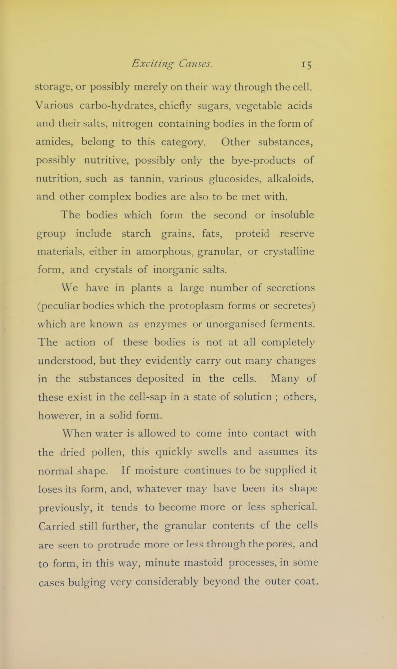 storage, or possibly merely on their way through the cell. Various carbo-hydrates, chiefly sugars, vegetable acids and their salts, nitrogen containing bodies in the form of amides, belong to this category. Other substances, possibly nutritive, possibly only the bye-products of nutrition, such as tannin, various glucosides, alkaloids, and other complex bodies are also to be met with. The bodies which form the second or insoluble group include starch grains, fats, proteid reserve materials, either in amorphous, granular, or crystalline form, and crystals of inorganic salts. We have in plants a large number of secretions (peculiar bodies which the protoplasm forms or secretes) which are known as enzymes or unorganised ferments. The action of these bodies is not at all completely understood, but they evidently carry out many changes in the substances deposited in the cells. Many of these exist in the cell-sap in a state of solution ; others, however, in a solid form. When water is allowed to come into contact with the dried pollen, this quickly swells and assumes its normal shape. If moisture continues to be supplied it loses its form, and, whatever may have been its shape previously, it tends to become more or less spherical. Carried still further, the granular contents of the cells are seen to protrude more or less through the pores, and to form, in this way, minute mastoid processes, in some cases bulging very considerably beyond the outer coat.