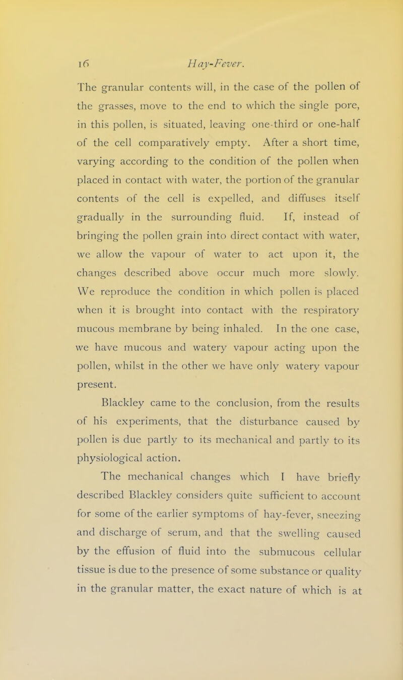 The granular contents will, in the case of the pollen of the grasses, move to the end to which the single pore, in this pollen, is situated, leaving one-third or one-half of the cell comparatively empty. After a short time, varying according to the condition of the pollen when placed in contact with water, the portion of the granular contents of the cell is expelled, and diffuses itself gradually in the surrounding fluid. If, instead of bringing the pollen grain into direct contact with water, we allow the vapour of water to act upon it, the changes described above occur much more slowly. We reproduce the condition in which pollen is placed when it is brought into contact with the respiratory mucous membrane by being inhaled. In the one case, we have mucous and watery vapour acting upon the pollen, whilst in the other we have only watery vapour present. Blackley came to the conclusion, from the results of his experiments, that the disturbance caused by pollen is due partly to its mechanical and partly to its physiological action. The mechanical changes which I have briefly described Blackley considers quite sufficient to account for some of the earlier symptoms of hay-fever, sneezing and discharge of serum, and that the swelling caused by the effusion of fluid into the submucous cellular tissue is due to the presence of some substance or quality in the granular matter, the exact nature of which is at