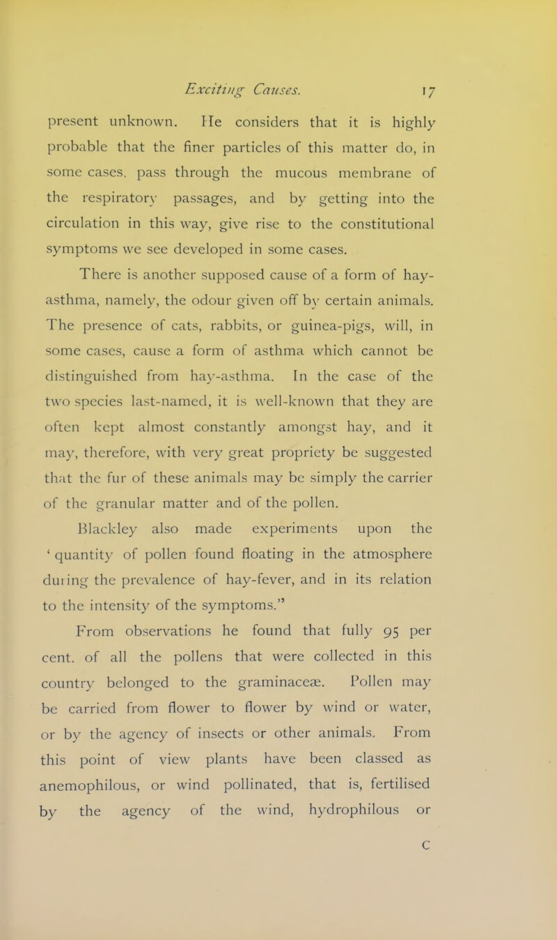 present unknown. He considers that it is highly probable that the finer particles of this matter do, in some cases, pass through the mucous membrane of the respiratory passages, and by getting into the circulation in this way, give rise to the constitutional symptoms we see developed in some cases. There is another supposed cause of a form of hay- asthma, namely, the odour given off by certain animals. The presence of cats, rabbits, or guinea-pigs, will, in some cases, cause a form of asthma which cannot be distinguished from hay-asthma. In the case of the two species last-named, it is well-known that they are often kept almost constantly amongst hay, and it may, therefore, with very great propriety be suggested that the fur of these animals may be simply the carrier of the granular matter and of the pollen. Blackley also made experiments upon the ‘ quantity of pollen found floating in the atmosphere dm ing the prevalence of hay-fever, and in its relation to the intensity of the symptoms.” From observations he found that fully 95 per cent, of all the pollens that were collected in this country belonged to the graminaceae. Pollen may be carried from flower to flower by wind or water, or by the agency of insects or other animals. Prom this point of view plants have been classed as anemophilous, or wind pollinated, that is, fertilised by the agency of the wind, hydrophilous or C