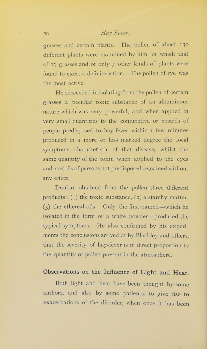 grasses and certain plants. The pollen of about 130 different plants were examined by him, of which that of 25 grasses and of only 7 other kinds of plants were found to exert a definite action. The pollen of rye was the most active. He succeeded in isolating from the pollen of certain grasses a peculiar toxic substance of an albuminous nature which was very powerful, and when applied in very small quantities to the conjunctiva or nostrils of people predisposed to hay-fever, within a few minutes produced in a more or less marked degree the local symptoms characteristic of that disease, whilst the same quantity of the toxin when applied to the eyes and nostrils of persons not predisposed regained without any effect. Dunbar obtained from the pollen three different products : (1) the toxic substance, (2) a starchy matter, (3) the ethereal oils. Only the first-named—which he isolated in the form of a white powder—produced the typical symptoms. He also confirmed by his experi- ments the conclusions arrived at by Blackley and others, that the severity of hay-fever is in direct proportion to the quantity of pollen present in the atmosphere. Observations on the Influence of Light and Heat. Both light and heat have been thought by some authors, and also by some patients, to give rise to exacerbations of the disorder, when once it has been