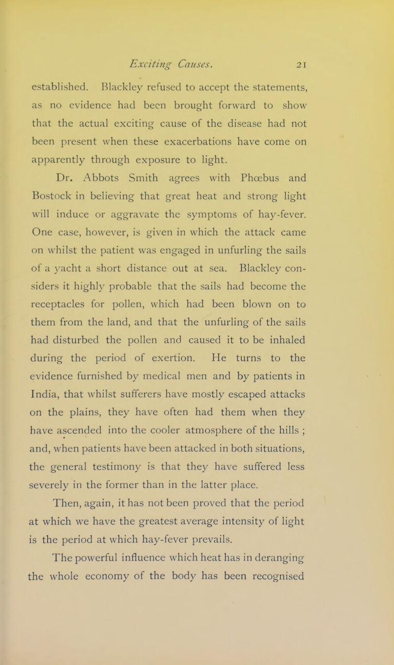 established. Blackley refused to accept the statements, as no evidence had been brought forward to show that the actual exciting cause of the disease had not been present when these exacerbations have come on apparently through exposure to light. Dr. Abbots Smith agrees with Phoebus and Bostock in believing that great heat and strong light will induce or aggravate the symptoms of hay-fever. One case, however, is given in which the attack came on whilst the patient was engaged in unfurling the sails of a yacht a short distance out at sea. Blackley con- siders it highly probable that the sails had become the receptacles for pollen, which had been blown on to them from the land, and that the unfurling of the sails had disturbed the pollen and caused it to be inhaled during the period of exertion. He turns to the evidence furnished by medical men and by patients in India, that whilst sufferers have mostly escaped attacks on the plains, they have often had them when they have ascended into the cooler atmosphere of the hills ; and, when patients have been attacked in both situations, the general testimony is that they have suffered less severely in the former than in the latter place. Then, again, it has not been proved that the period at which we have the greatest average intensity of light is the period at which hay-fever prevails. The powerful influence which heat has in deranging the whole economy of the body has been recognised