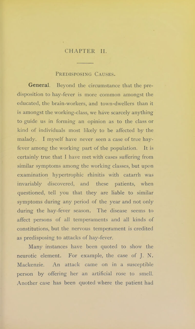 CHAPTER II. Predisposing Causes. General. Beyond the circumstance that the pre- disposition to hay-fever is more common amongst the educated, the brain-workers, and town-dwellers than it is amongst the working-class, we have scarcely anything to guide us in forming an opinion as to the class or kind of individuals most likely to be affected by the malady. I myself have never seen a case of true hay- fever among the working part of the population. It is certainly true that I have met with cases suffering from similar symptoms among the working classes, but upon examination hypertrophic rhinitis with catarrh was invariably discovered, and these patients, when questioned, tell you that they are liable to similar symptoms during any period of the year and not only during the hay-fever season. The disease seems to affect persons of all temperaments and all kinds of constitutions, but the nervous temperament is credited as predisposing to attacks of hay-fever. Many instances have been quoted to show the neurotic element. For example, the case of J. N. Mackenzie. An attack came on in a susceptible person by offering her an artificial rose to smell. Another case has been quoted where the patient had