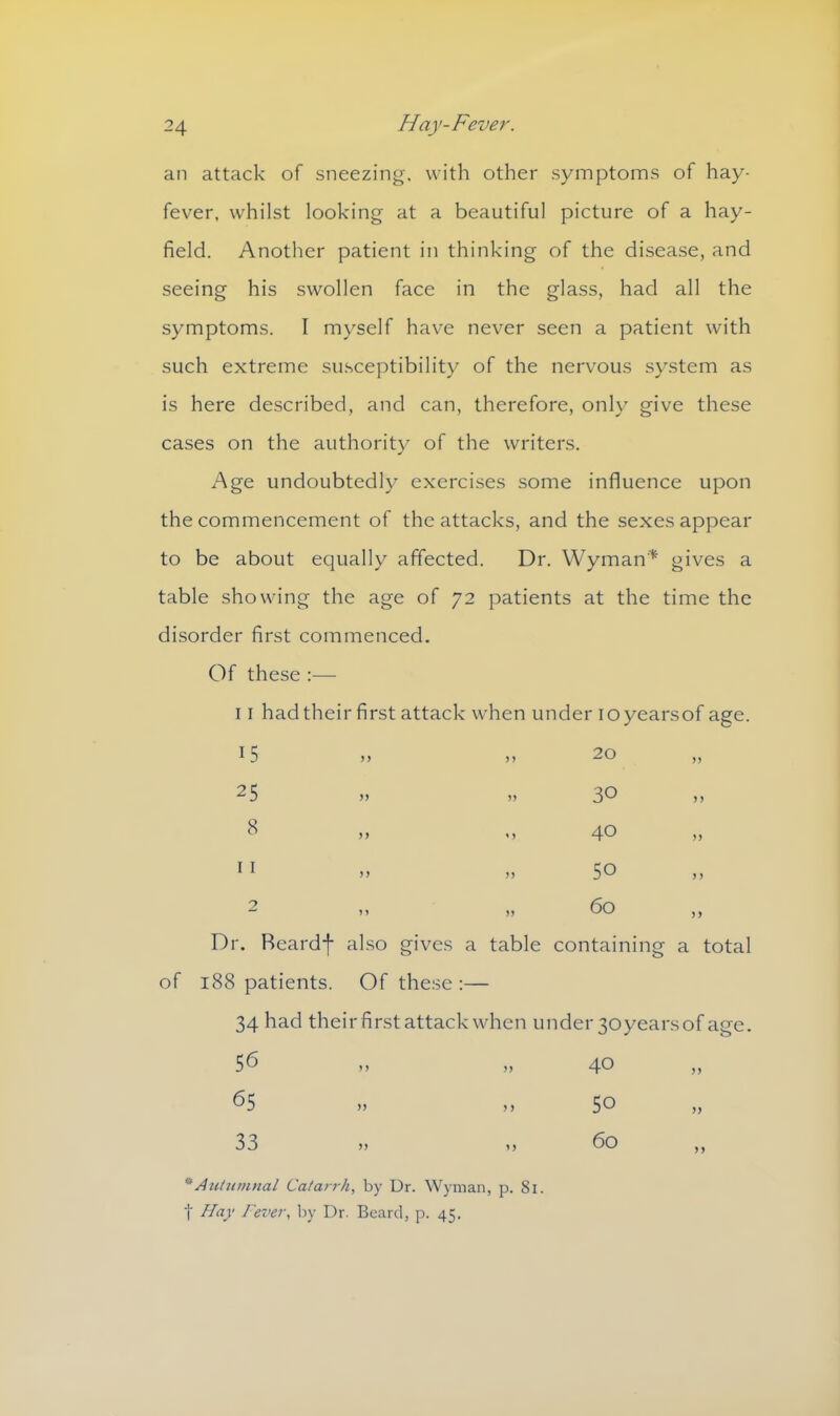 an attack of sneezing, with other symptoms of hay- fever, whilst looking at a beautiful picture of a hay- field. Another patient in thinking of the disease, and seeing his swollen face in the glass, had all the symptoms. I myself have never seen a patient with such extreme susceptibility of the nervous system as is here described, and can, therefore, only give these cases on the authority of the writers. Age undoubtedly exercises some influence upon the commencement of the attacks, and the sexes appear to be about equally affected. Dr. Wyman* gives a table showing the age of 72 patients at the time the disorder first commenced. Of these :— 11 had their first attack when under ioyearsof age. 15 > > n 20 n 25 5) 30 CO )) 40 5) 11 > > >> 50 > > 2 * > >> 60 >> Dr. Reardf also gives a table containing a total of 188 patients. Of these :— 34 had their first attack when under 3oyears of age. 56 >> 4® y> 65 ,, „ 50 33 >> >> 60 ,, * Autumnal Catarrh, by Dr. Wyman, p. 81. t Hay Fever, by Dr. Beard, p. 45.