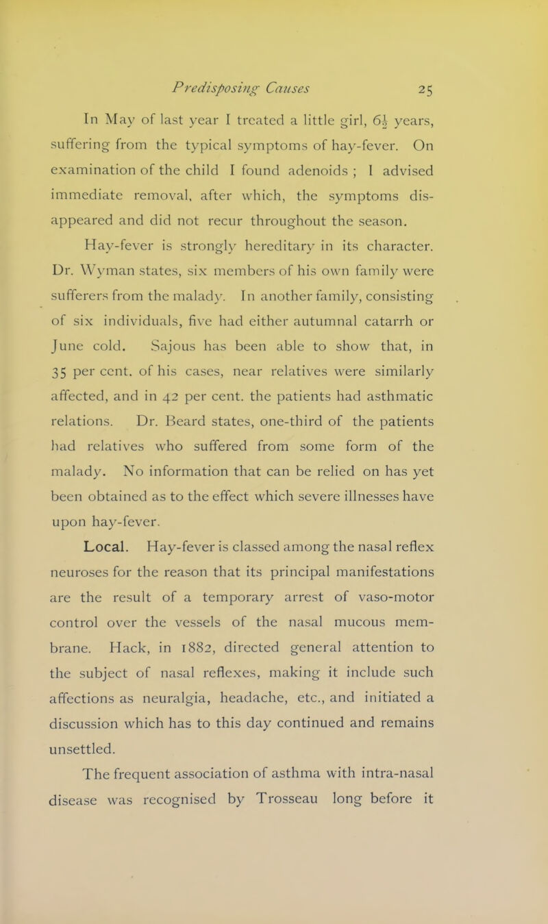 In May of last year I treated a little girl, 6i years, suffering from the typical symptoms of hay-fever. On examination of the child I found adenoids ; 1 advised immediate removal, after which, the symptoms dis- appeared and did not recur throughout the season. Hay-fever is strongly hereditary in its character. Dr. Wyman states, six members of his own family were sufferers from the malady. In another family, consisting of six individuals, five had either autumnal catarrh or June cold. Sajous has been able to show that, in 35 per cent, of his cases, near relatives were similarly affected, and in 42 per cent, the patients had asthmatic relations. Dr. Beard states, one-third of the patients had relatives who suffered from some form of the malady. No information that can be relied on has yet been obtained as to the effect which severe illnesses have upon hay-fever. Local. Hay-fever is classed among the nasal reflex neuroses for the reason that its principal manifestations are the result of a temporary arrest of vaso-motor control over the vessels of the nasal mucous mem- brane. Hack, in 1882, directed general attention to the subject of nasal reflexes, making it include such affections as neuralgia, headache, etc., and initiated a discussion which has to this day continued and remains unsettled. The frequent association of asthma with intra-nasal disease was recognised by Trosseau long before it