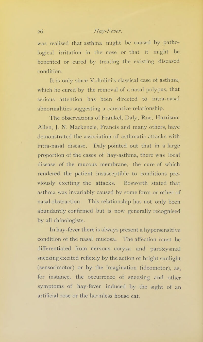 was realised that asthma might be caused by patho- logical irritation in the nose or that it might be benefited or cured by treating the existing diseased condition. It is only since Voltolini’s classical case of asthma, which he cured by the removal of a nasal polypus, that serious attention has been directed to intra-nasal abnormalities suggesting a causative relationship. The observations of Frankel, Daly, Roe, Harrison, Allen, J. N. Mackenzie, Francis and many others, have demonstrated the association of asthmatic attacks with intra-nasal disease. Daly pointed out that in a large proportion of the cases of hay-asthma, there was local disease of the mucous membrane, the cure of which rendered the patient insusceptible to conditions pre- viously exciting the attacks. Bosworth stated that asthma was invariably caused by some form or other of nasal obstruction. This relationship has not only been abundantly confirmed but is now generally recognised by all rhinologists. In hay-fever there is always present a hypersensitive condition of the nasal mucosa. The affection must be differentiated from nervous coryza and paroxysmal sneezing excited reflexly by the action of bright sunlight (sensorimotor) or by the imagination (ideomotor), as, for instance, the occurrence of sneezing and other symptoms of hay-fever induced by the sight of an artificial rose or the harmless house cat.