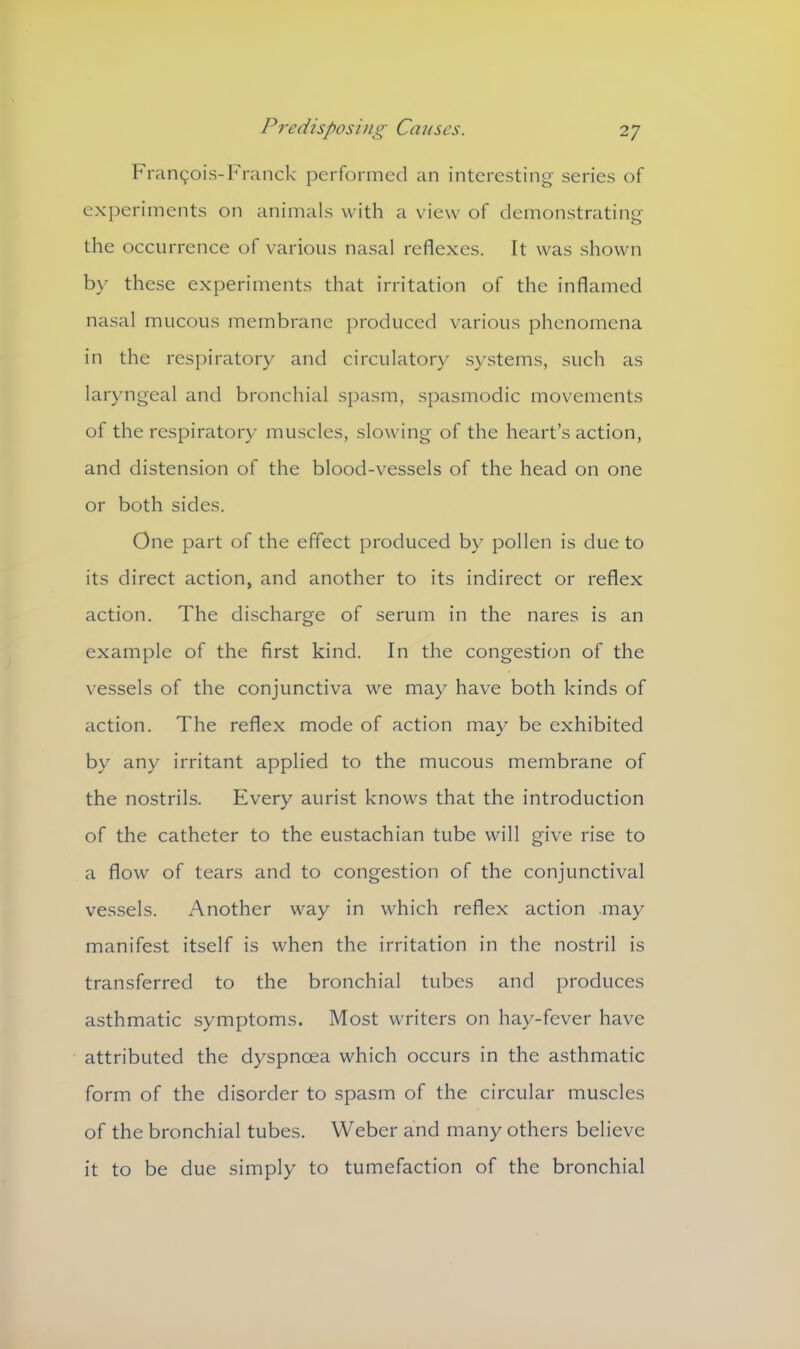 Francois- Franck performed an interesting series of experiments on animals with a view of demonstrating the occurrence of various nasal reflexes. It was shown by these experiments that irritation of the inflamed nasal mucous membrane produced various phenomena in the respiratory and circulatory systems, such as laryngeal and bronchial spasm, spasmodic movements of the respiratory muscles, slowing of the heart’s action, and distension of the blood-vessels of the head on one or both sides. One part of the effect produced by pollen is due to its direct action, and another to its indirect or reflex action. The discharge of serum in the nares is an example of the first kind. In the congestion of the vessels of the conjunctiva we may have both kinds of action. The reflex mode of action may be exhibited by any irritant applied to the mucous membrane of the nostrils. Every aurist knows that the introduction of the catheter to the eustachian tube will give rise to a flow of tears and to congestion of the conjunctival vessels. Another way in which reflex action may manifest itself is when the irritation in the nostril is transferred to the bronchial tubes and produces asthmatic symptoms. Most writers on hay-fever have attributed the dyspnoea which occurs in the asthmatic form of the disorder to spasm of the circular muscles of the bronchial tubes. Weber and many others believe it to be due simply to tumefaction of the bronchial