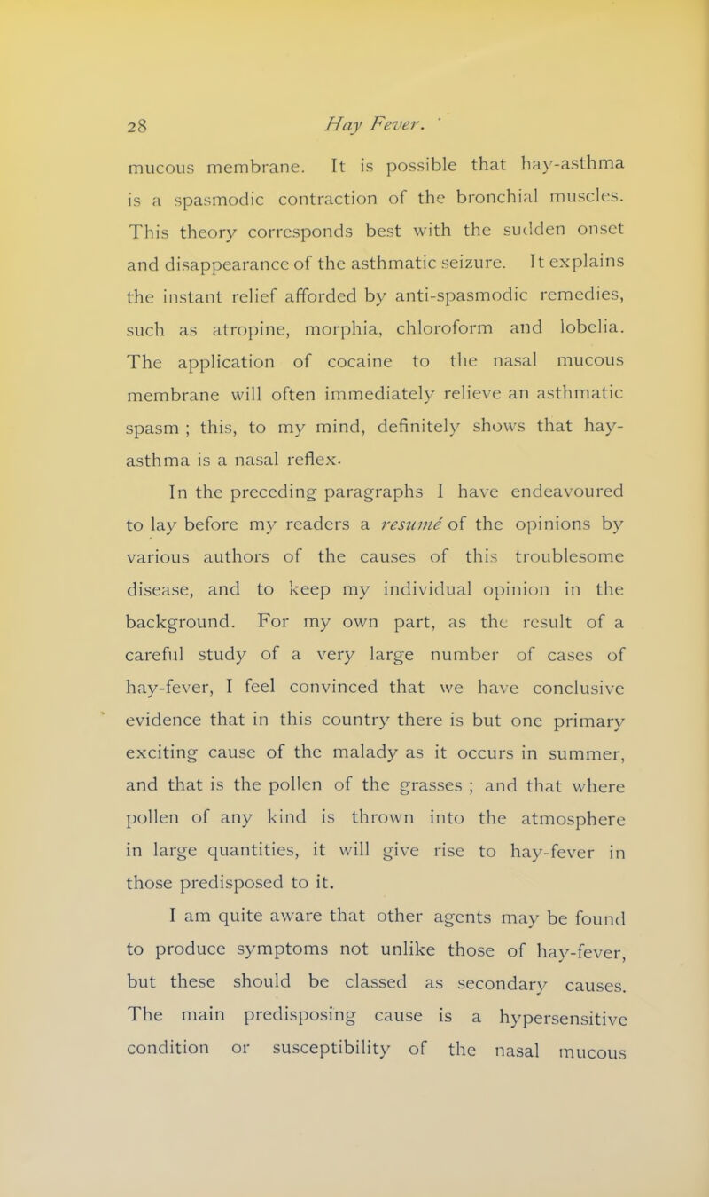 mucous membrane. It is possible that hay-asthma is a spasmodic contraction of the bronchial muscles. This theory corresponds best with the sudden onset and disappearance of the asthmatic seizure. It explains the instant relief afforded by anti-spasmodic remedies, such as atropine, morphia, chloroform and lobelia. The application of cocaine to the nasal mucous membrane will often immediately relieve an asthmatic spasm ; this, to my mind, definitely shows that hay- asthma is a nasal reflex. In the preceding paragraphs I have endeavoured to lay before my readers a resume of the opinions by various authors of the causes of this troublesome disease, and to keep my individual opinion in the background. For my own part, as the result of a careful study of a very large number of cases of hay-fever, I feel convinced that we have conclusive evidence that in this country there is but one primary exciting cause of the malady as it occurs in summer, and that is the pollen of the grasses ; and that where pollen of any kind is thrown into the atmosphere in large quantities, it will give rise to hay-fever in those predisposed to it. I am quite aware that other agents may be found to produce symptoms not unlike those of hay-fever, but these should be classed as secondary causes. The main predisposing cause is a hypersensitive condition or susceptibility of the nasal mucous