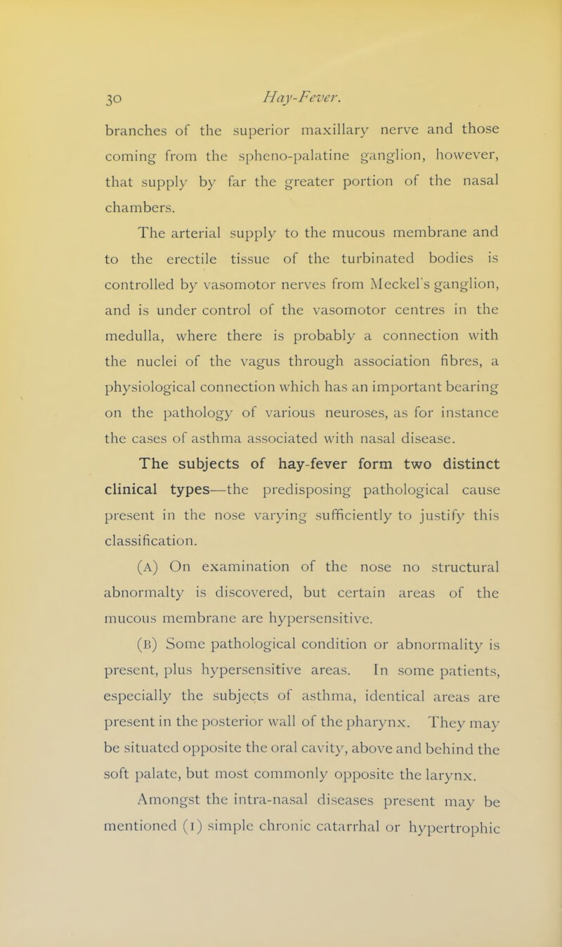 branches of the superior maxillary nerve and those coming from the spheno-palatine ganglion, however, that supply by far the greater portion of the nasal chambers. The arterial supply to the mucous membrane and to the erectile tissue of the turbinated bodies is controlled by vasomotor nerves from Meckel's ganglion, and is under control of the vasomotor centres in the medulla, where there is probably a connection with the nuclei of the vagus through association fibres, a physiological connection which has an important bearing on the pathology of various neuroses, as for instance the cases of asthma associated with nasal disease. The subjects of hay-fever form two distinct clinical types—the predisposing pathological cause present in the nose varying sufficiently to justify this classification. (a) On examination of the nose no structural abnormalty is discovered, but certain areas of the mucous membrane are hypersensitive. (b) Some pathological condition or abnormality is present, plus hypersensitive areas. In some patients, especially the subjects of asthma, identical areas are present in the posterior wall of the pharynx. They may be situated opposite the oral cavity, above and behind the soft palate, but most commonly opposite the larynx. Amongst the intra-nasal diseases present may be mentioned (i) simple chronic catarrhal or hypertrophic