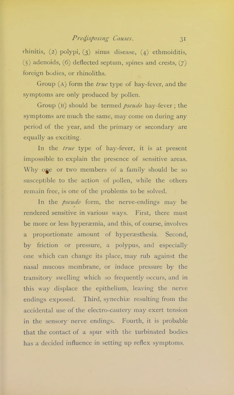 rhinitis, (2) polypi, (3) sinus disease, (4) ethmoiditis, (5) adenoids, (6) deflected septum, spines and crests, (7) foreign bodies, or rhinoliths. Group (a) form the true type of hay-fever, and the symptoms are only produced by pollen. Group (b) should be termed pseudo hay-fever ; the symptoms are much the same, may come on during any period of the year, and the primary or secondary are equally as exciting. In the true type of hay-fever, it is at present impossible to explain the presence of sensitive areas. Why oae or two members of a family should be so susceptible to the action of pollen, while the others remain free, is one of the problems to be solved. In the pseudo form, the nerve-endings may be rendered sensitive in various ways. First, there must be more or less hyperaemia, and this, of course, involves a proportionate amount of hyperaesthesia. Second, by friction or pressure, a polypus, and especially one which can change its place, may rub against the nasal mucous membrane, or induce pressure by the transitory swelling which so frequently occurs, and in this way displace the epithelium, leaving the nerve endings exposed. Third, synechiae resulting from the accidental use of the electro-cautery may exert tension in the sensory nerve endings. Fourth, it is probable that the contact of a spur with the turbinated bodies has a decided influence in setting up reflex symptoms.