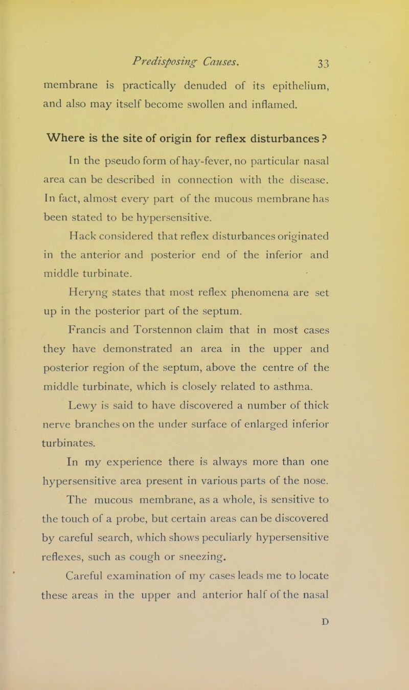 membrane is practically denuded of its epithelium, and also may itself become swollen and inflamed. Where is the site of origin for reflex disturbances ? In the pseudo form of hay-fever, no particular nasal area can be described in connection with the disease. In fact, almost every part of the mucous membrane has been stated to be hypersensitive. Hack considered that reflex disturbances originated in the anterior and posterior etid of the inferior and middle turbinate. Heryng states that most reflex phenomena are set up in the posterior part of the septum. Francis and Torstennon claim that in most cases they have demonstrated an area in the upper and posterior region of the septum, above the centre of the middle turbinate, which is closely related to asthma. Lewy is said to have discovered a number of thick nerve branches on the under surface of enlarged inferior turbinates. In my experience there is always more than one hypersensitive area present in various parts of the nose. The mucous membrane, as a whole, is sensitive to the touch of a probe, but certain areas can be discovered by careful search, which shows peculiarly hypersensitive reflexes, such as cough or sneezing. Careful examination of my cases leads me to locate these areas in the upper and anterior half of the nasal D